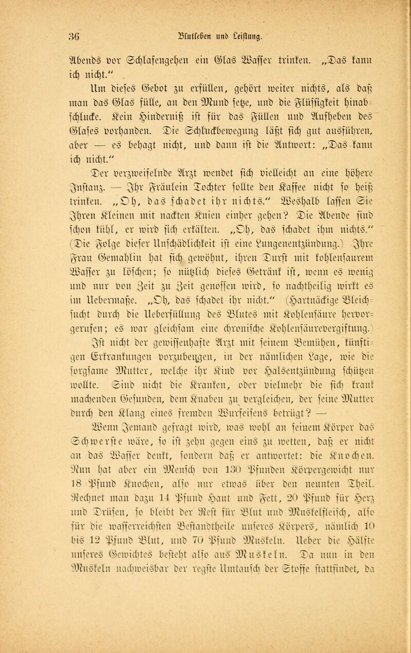 2lbenbi§ bor ©d)lafenget)en ein ©Ia§ äöaffer trinfen. „35a3 rann id) uid)t. Um biefe§ ©ebot 51t erfüllen, gehört toetter nid)t§, aU baf$ man ba§ @ta§ fülle, an ben SJhmb fetje, nnb bie glüfftgfett fyinab^ fdjlude. $ein §tnberntfj ift für ba§ füllen unb Euft)eoen be§ ©Iafe§ bort)anben. 3)te ©d)tudberoegung läßt fid) gut au§fül)ten, aber — eS besagt nid]t, unb bann ift bie Stntioort: „35a§ fann id) uid)t. 35er ber^ueifelnbe Strgt loenbet ftd) bielleid)t an eine l)öt)ere ^nftanj. — 3föt gräülein Sodtfer fottte ben Kaffee nid)t je l)eif; tvinfen. „Dt), ba3 fd) ab et it)r nid)t3. 2£e§t)atb laffen <2>ie öftren kleinen mit nadten Vitien einher get)en? 35ie $(benbe finb fd)on füt)t, ev toirb fid) erfäTten. „01}, ba§ fdjabet il)in nid)t§. (35ie $olge biefer Unfd)äbltd)fett ift eine Sungenentätinbung.) $t)re grau @emat)tin t)at fid) getoöfnt, tr)ren 35urft mit f'ofdenfaurem äBaffer 31t löfdjcn; fo nü^lid) biefe§ ©etränf ift, toewt e§ roentg unb nur tum ßett 51t 3e^t genoffen ttnrb, fo nad)tr)eilig mirft 1% im Uebermafte. „Dt), ba§ fdjabet tt)r uidjt. (§arrnäd'ige 33teid) = fudit buvd) bie Uebevfüttung be§ SBIuteS mit $ot)Icnfäure r)erbor= gevufen; e§ roar gleid)fam eine dironifdje ®ot)tenfäurebergiftmtg. $ft uid)t bev gettuffenbafte Slr^t mit feinem 23emüt)eu, füufti = gen ©r'franhtngen borsubeu^gen, in bev nämlidien Sage, tote bie forgfatne äftutter, roeldje it)r $inb bor ^atSentjünbwtg fdjü^eu Wollte, ©mb nid)t bie Traufen, ober btelmer)r bie ftd) tränt mad)enben ©efunben, beut Knaben 51t bergtetdjen, bev feine äftutter burd) ben SHang eme§ fremben 2Burfeifen§ betrügt? — Sßenn $emanb gefragt totrb, toa§ ioot)t an fernem Äörper ba3 ©djroerfte loäre, fo ift getyn gegen ciu§ 31t roetten, bafe er nidit an ba§ SBaffer benft, fonbern baf; er antwortet: bie M'nodien. sj?un t)at aber ein SÄenfd) bon 130 ^funben $örtoergeibid)t nur 18 $funb ^nodjen, a\)o nur etroaS über ben neunten üfyeil. >Hed)itct man baju 14 5ßfunb ftaut unb gett, 20 Sßfunb für -\>ev;, unb 35rüfen, fo bleibt bev ffiefl für SßTCut unb SÄttSMfleifdj, oXfo für bie loafferretdjftcn SBeftanbtfyette unfereä Mövpev*, nämtid) 10 biö 12 ^funb §Blut, unb Tu Sßfunb SDfcuiMn. Uebev bie Hälfte unfere§ ©ehnäjteg beftebt alfo au?-> 9Jiu§1eln. Ta nun in ben ^htvtetii nacliioei^bav bev regfte Umtaufd) bev (Stoffe ftattfinbet, ba