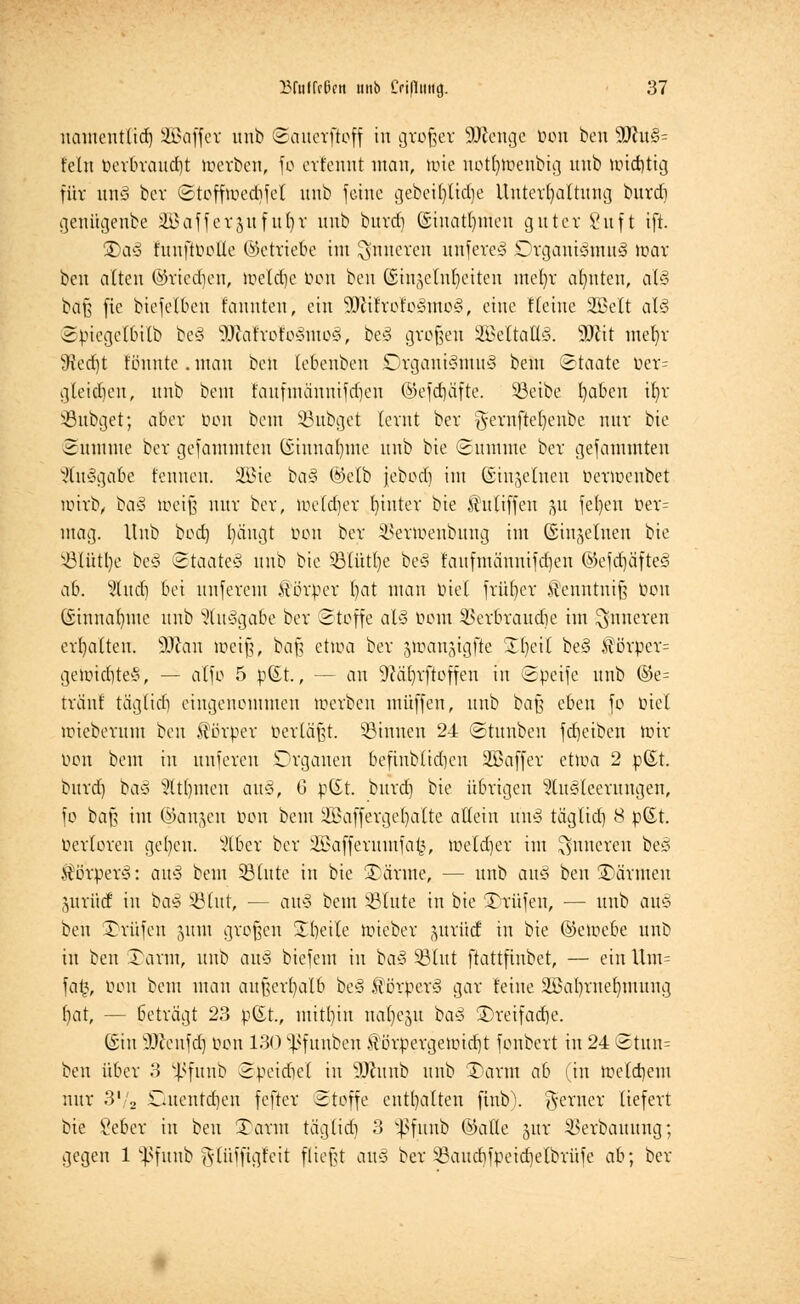 uameuttid) SBaffer unb Sattcrftoff in großer SWenge üou beu ^fflu§- felu üerbraudjt toerben, fo erfennt man, tote notfytoenbig unb tt>id)tig für unS ber Stofftoedifel unb feine gebeüjtidje Untergattung burd) geuügenbe SJßafferjuftt()r unb burd) (Siuatfymen guter Suft ift. 3)aS fuuftooUe (betriebe int inneren unfereä Organismus mar beu alten ©rieben, tüetc^c Hon beu Gsinjetnljeiten inefyr ahnten, at§ baß fie biefetben fannteu, ein 1ffiitxoto§mo§, eine ftetne 2Belt al§ Spiegetbitb be§ 3ftafrolo§tno§, beS großen üBettaßS. 9Jcit mefyr 9ted)t tonnte . mau beu lebenbeu Organismus beut ©taate öer= gleiten, unb bem t'aufinänuifd)en ©efdjäfte. SBetbe fyabeu ib/r SBubget; aber oon bem Sßubget ternt ber ^ernfte()enbe nur bie Summe ber gefammten (Siitna()ute unb bie Summe ber gefammten JtuSgabe fennen. 2Bie baS ©etb febod) im ©ingeinen oertoenbet nürb, baS loeiß nur ber, toeldjer hinter bie sTtttiffeu ju fe()en öer= mag. Unb bed) t)ängt öon ber SSertoenbung im Gsingelnen bie SBlütlje beS Staate^ unb bie Sötütfye beS t'aufmänuifdjen ®cfd)äfteS ab. 5lud) bei unferent Körper bat man üiel früher H'euntuiß ücu (§inna()ute unb Ausgabe ber Stoffe als rann ^erbraudie im inneren ermatten. SDtait toeiß, baß ettoa ber gtoangigfie SEIjeit beS $örper= gett>id]teS, — atfo 5 p(£t., — an 9?ät)rftoffen in Spetfe unb ©e= tränt tägtid] eingenommen werben muffen, unb baß eben fo oiel toteberum beu Körper berläßt. Sinnen 24 Stunben fdjeiben mir Don bem in unferen Organen befinbüd)cu 2öaffer etma 2 pßt. burd) baS Htfymen auS, 6 p(Et. burd) bie übrigen Ausleerungen, fo baß im ©an&en oon bem iffiaffergcl)alte altein uns tägtid) 8 pßt. oerloren gelten. Stber ber 2Bafferuntfa£, meldjer im inneren beS Körpers: auS beut SSIute in bie SDärme, — unb auS beu SDärmen jutüd in baS ©litt, — auS beut S3Iute in bie Prüfen, — unb auS ben Prüfen (yuu großen übeile mieber gurücf in bie ©emebe unb in beu Tarnt, unb auS biefeut in baS ©litt ftattfinbet, — ein Um= fat?, Don beut mau außerhalb beS ftörperS gar leine äßat)ruet)tnuug ()at, — beträgt 23 pßt., mithin nabelt baS Treifadje. ©in 9ftenf<fj Oon 130 ^fttnben £örpergemid)t fonbert in 24 Stun= beu über 3 ^fnnb Speidiet in 9Jhtnb unb Tann ab (in toetdjem nur 31/, Duentäjen fefter Stoffe enthalten finb). ferner liefert bie gebet in beu Tarnt tägtid) 3 v^fuub ©alle gm: 33erbauung; gegen 1 5ßfunb jslüifigfett fließt auS ber 93aurf)fpetd)elbrüfc ab; ber