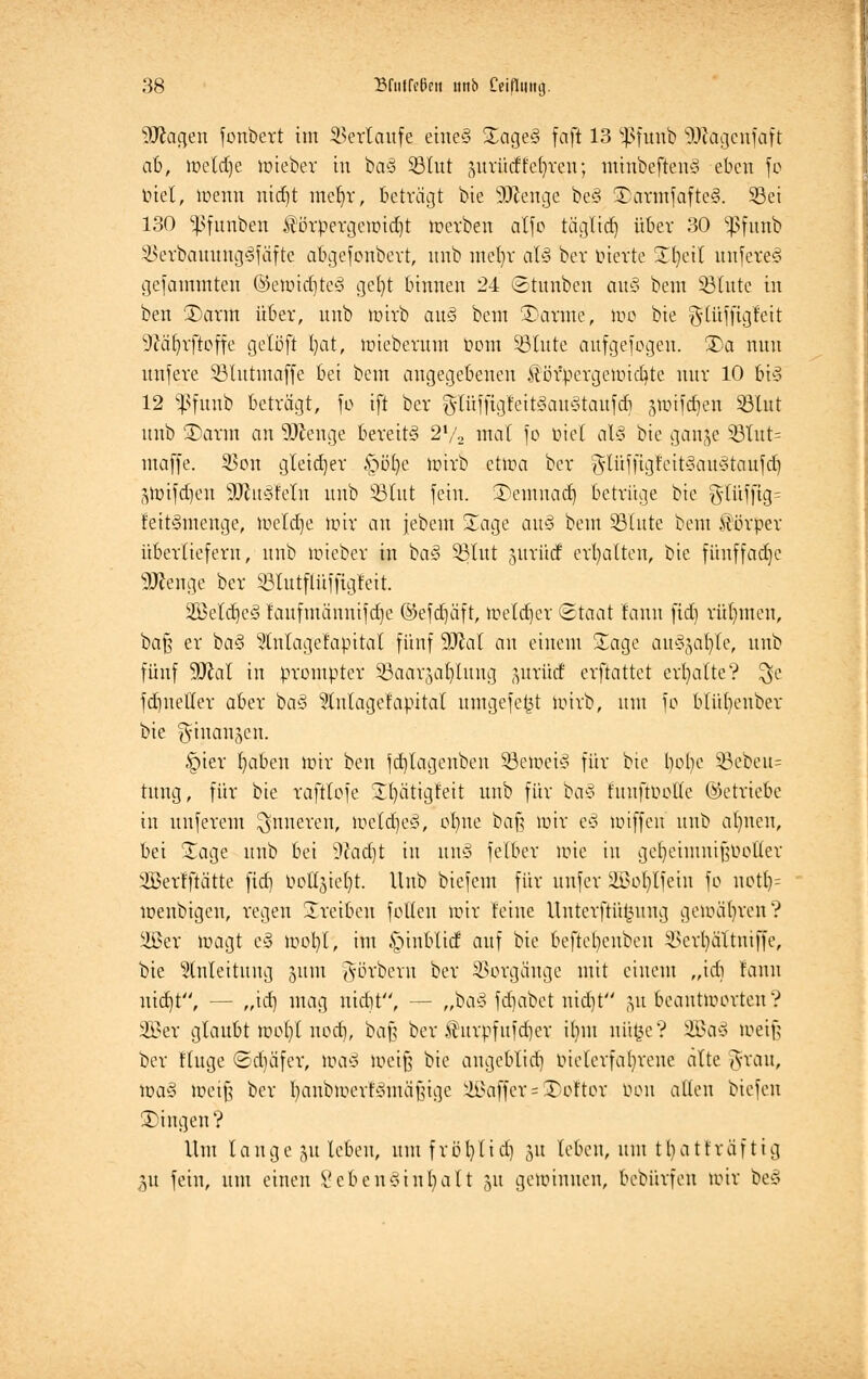 9Ragen fonbert im Verlaufe etneg Sage§ faft 13 $funb SDtagenfaft ab, roetdje mieber in ba§ SBlut pvücffefyren; minbeftcnS eben fc biet, menn nidjt mel)r, beträgt bie üDienge be§ S>armfafte§. S3ei 130 ^funben $örpergemid)t merben alfo täglidf) über 30 $funb $erbauung§fäfte abgefonbert, nnb mel)r al§ bev inerte Sfyctt unfereS gefammteu ©emid)te3 gel)t binnen 24 (Stunben au§ bem Söfutc in ben S5arm über, nnb mirb au§ bem Sarme, mo bie glüffigfett 9?äbrftoffe gelöft bat, mieberum Dom SBlute aufgefogen. 35a nun unfere SBlutmaffe bei bem angegebenen $ör*pergemid)te nur 10 bt§ 12 $funb beträgt, fo ift ber g-lüffigfeitgauStaufdi stotfdjen Sßlnt nnb S)arm an SPtenge bereite 21/, mal fo ötet a\M bie gange 33lut= maffe. $on gleicher §öt)c mirb etma ber gUxfftgfett§au§taufd) ghrifdjen SDtusfetn nnb Sßtut fein. Semuad) betrüge bie ^ütfjig= t'eit§menge, lueldje nur an jebem Sage au§ bem SBCute bem Körper überliefern, nnb mieber in ba§ §ßlut jurüd erhalten, bte fünffache 2Kenge ber SBlutflüffigfett. 2öeld)c3 faufmänmfdje @efd)äft, meldjer Staat lann fid) rühmen, baß er ba§ 2lnlagefapital fünf 9Jcal an einem Sage aus>gaüj)te, nnb fünf SOJal in prompter Söaarjaljumg ntrütf crftattet erhalte? $e fdmeHer aber ba§ 9tu(agefapital umgefet3t wirb, nm fo blüljenber bie ^inanjcn. §ier ^aben mir ben fd)Iagenben 58etoet3 für bie bebe §Bebeu= rang, für bte raftlofe Sfyätigfeit nnb für ba§ htuftuolfc (betriebe in nnferem inneren, toeldjeä, ofyne baf; mir e§ toiffen nnb aljnen, bei Sage nnb bei dlad)t in um3 felbcr mie in gefyeimuifmoller SBeilftätte fid) öoKgte^t. Unb biefem für nnfer SBoIjIfetn fo uotl)= menbigen, regen S reiben folleu mir feine Unterführung gemäßen? SBer magt e§ mofyl, im §inblid auf bie beftet)cnbeu 3>crl)ättniffe, bie Anleitung jum Aörbern ber Vorgänge mit einem „idi raun uiebt, — ,,id) mag nidit, — „ba§ fdjabet ntdjt ,ut beantmorten? 2Ber glaubt mofyl nod), baß ber Shtrpfufdjer it)m nüfce? 2Ba§ meif; ber Kuge ©träfet, roa§ meiß bte augeblid) melcrfafyrenc alte grau, ma§ töetfj ber fyanbmcrr'Smäfnge Gaffer = Toftor Don allen biefen Singen? Um lauge ju leben, um fröfylid) 31t leben, um tbatfräfttg 3U fein, um einen 8eben*int)alt 51t gemimten, bebürfeu mir be§