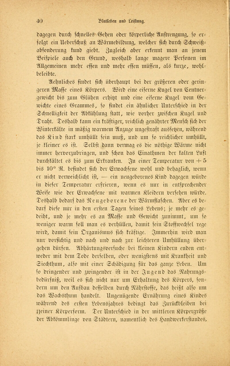 bagegen burd) fdjitettes ©eben ober förperlid)e Stnfkettguttg, fo er= folgt ein Ueberfd)uf$ an 2£ärmebilbung, toeldjer ftd) buvd) ©djtoetfj= abfottberung f'unb Riefet. 3ugteid) aber erfennt man an jenem SBeiJpiele and) ben ©runb, toeSfyalb lange magere ^erfonen im Mgemeinen me()r effen nnb mefyr effen muffen, afö furje, toofyI= beleibte. 5lelntlid)ed finbet fid) überhaupt bei ber größeren ober gerin= geren 9Jiaffe eines Körpers. 353irb eine eiferne $uget uon (£enttter= getoidjt bis jjunt ©(üt)en erbiet nnb eine eiferne Kugel tiont @e= toidjte eines ©rammeS, fo finbet ein äljnttdjer Unterfd)ieb in ber 2d)ueÜigf'eit ber Wbfüfyhtng ftatt, tote borget gtoifcfjcit Kugel unb Draljt. 3)e§fyalb tarn ein fräftiger, reidjlid) genäbrter sDJenfd) fid) ber SBmterfäTte in mäßig toarmem Stnpge ungeftraft ausfefcen, toäljrettb ba§ Ktnb ftarr nm^üttt fein muß, unb um fo reicrjtidjer uml)üüt, je .Keiner e§ ift. ©elbft bann bertnag es bie nötige SüBärme ntdit immer fyeroorjubringen, unb fdjon ha§ ©inatfyuten ber falten 8uft burdjfältet e§ bis gunt Grfranlen. ^511 einer Temperatur 001t + 5 bi§ 10° 9i befinbet fid) ber ©rtoadifcue toofyl unb be()aglid), toenn er nid)t üertoetd)lid)t ift, — ein neugeborenes Ktnb bagegeu toürbe in biefer Temperatur erfrieren, toenn eS nur in eutfpredjenber Üßeife loie ber ©rtoacrjfene mit toaraten Kleibern berfetyen toürbe. J)e3fyalb bebarf baS S~)J enge b 0 re n e ber &\irmf(afdjen. Stoer es be= barf biefe nur in ben elften Sagen feines VebeuS; je meljr eS ge= beult, unb je me()r eS an klaffe unb ©eto.itfyt zunimmt, um fo toeniger toarnt fott man e§ oerf)ütten, bamit fein ©tofftoetfjfet rege totrb, bamit fein SDrgauiSmuS fid) träftige. $minert)in toirb mau nur öorftdjtig unb wad) unb nad) jur teid)tereu Umhüllung iiber= gel)en bürfen. 5lbf)ärtuugS0erfudie bei Keinen Ktnbern enben ent= toeber mit beut £obe bcrfelbcn, ober luenigftcnS mit Kranfljett unb 2ied)t()um, alfo mit einer 8d)äbiguug für ba§ gange Vebeu. Um fo bringender unb juungenber ift in ber ^ugeub ba§ 9tolj|rung3= bebürfuifi, toeil es fid) ntdit nur um Gsrfyaltuttg beS .HörperS, fon= beru um ben Aufbau beffelben bind) Sftär/rfloffe, baS beiftf alfo um ta§ ÜSadiStlnun banbett. Ungeuiigcnbe ©rnäljrmig eiueS Kinbe* loäbrenb beS elften Vebeusjabres bebiugt bas ^uriirf'bleibeu bei feiner Körpcrfornt. Ter Uuterjcbieb in ber mittleren Körpergröße ber x'lbfbmmlinge oou ©täbtertt, uamentlicb beS ^)anbtoerferfianbe§,
