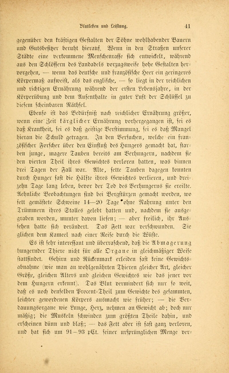 gegenüber ben kräftigen ©eftalten bcv ©ötyne wcl)(l)abeuber SBauern unb ©utSbeftfeer beruht fyicrauf. SBenn in bcn ©trafen unferer Stäbte eine bertommene üUienfdiettraffe fid) entwicfclt, wäfyrenb auS ben ©djtßffem be§ SanbabetS borgugSweife Ijofjc ©eftalten l)er= borgeljen, — wenn ba§ beutfdje unb frangöftfdje §eer ein geringeres Körpermaß aufweift, als baS englifdje, — fe liegt in bcv reidjlidjen unb richtigen ©rnäbjung Wä'Ijrenb bcv cvfteu VebcnSfatyre, in ber .\{örperübttug unb beut Aufenthalte in guter i'uft bcv ©djtüffel 31t bicicui frficiubavcn 9iätt)fcl. ©benfo ift baS SBebürfnifj nad) reidjüdjer ©rnätyrung größer, wenn eine*3eit Eärglicber ©rnäbrung Vorhergegangen ift, fei eS baß frauHjeit, fei eS baß geiftige SSerftimntung, fei eS baß SOiangel I)ievau bie 3diutb getragen. $n ben SSerfudjen, weldjc ein frari= äöftfdjer gevfd)ev über ben (Einfluß beS §ungerS gemadjt fyat, ftav= ben junge, magere Sauben bereits am SSerfyungern, nadjbem fie ben inerten üb, eil iljreS ©ewidjteS öertoren Ratten, ma§ binnen brei Sagen ber gafl War. Alte, fette Säuben bagegen tonnten bitvd) junger faft bie ipätfte ifyreS ©ewid)teS Vertieren, unb brei= 5ef)n Sage taug leben, beoov ber £oö beS SBerljungernS fie eveitte. Ae()ulid)e ^Beobachtungen fiub bei SBergftürgen gentad)t werben, wo fett gemäftete ©d)Weine 14—20 Sage'olme 9?at)ruug unter bcn Srümmern ifyreS ©tatteS gelebt Ratten unb, nadjbem fie auSge= graben worben, munter bauen tiefen; ■— aber freilid), it)v 2lu§= iel)en fyatte fid) üeränbert. SDaS gett war üerfdjwunben. Sie glichen beut £ameet nad) einer Steife burd) bie ÜEBüfte. ©S ift fet)r iutereffant unb überrafdjenb, baß bie Abmagerung bungernber Sljiere nid)t für alte Drgane in gleichmäßiger Sßeife ftattftnbet. ©ebjrn unb 9tütfenmarf erteiben faft feine ©ewid)tS= abnähme (tote mau an wohlgenährten Spieren gleicher %xt, gleicher ©röße, gleiten SltterS unb gleiten ©ewidjteS wie baS jener bor beut jungem ernennt). 3)aS SBtut berminbert fid) nur fo Weit, baß eS nod) benfelben $rocent=SIjeiI jum ©ewidjte beS gefammten, (eid)ter geworbenen ^örberS auSmadjt Wie früher; — bie §Ber= bauungSorgane wie Sunge, §erj, nehmen au ©ewidjt ah; botf) nur mäßig; bie äftuSMn fdjwinben jum größten Steile bat)in, unb evfdjeineu bünn unb blaß; — ba§ $ett aber ift faft ganj bevloren, unb t)at fidi um 91-93 pC£t. feiner uvfpvüugtidjen Strenge ber=