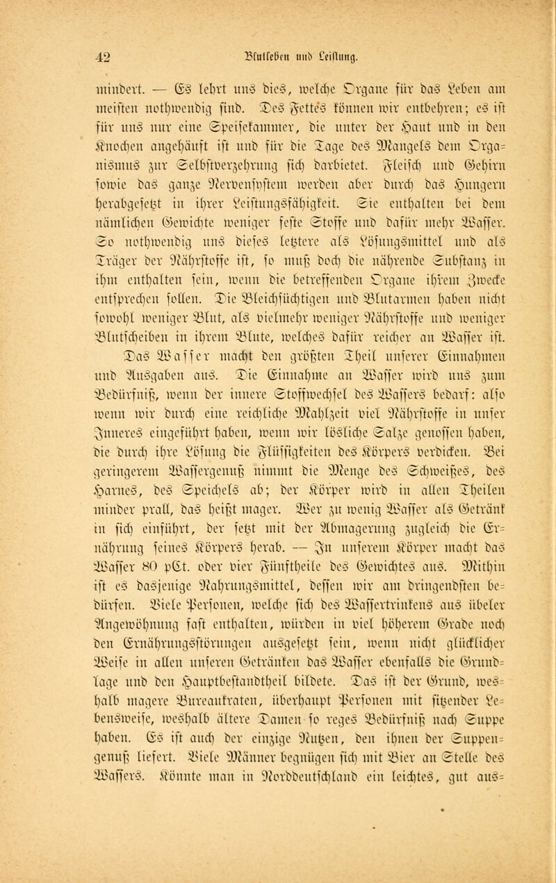 mitibert. — ©I lebrt unl biel, meldje Organe für bal geben am meiftcu notfytoenbig frab. £>e§ gette*! tonnen lütt entbehren; e§ tfi für unl nur eine ©peifelammer, bte unter ber |jaut nnb in ben Jtnedieu angehäuft ift nnb für bte i£age bei äßangell beut Orga= niltnul jnr ©elbfiöetje^rnng fitf) barbietet, ^tetfd) nnb ©e^irn fowie bal gan^e 9?erüenfpftem werben aber bttref) bal §ungeru fyerabgefefct in iln'er i'eiftunglfäfyigteit. Sie enthalten bei beut nämlidien ©cmid)te weniger fefte ©toffe unb bafür utel)r iißaffer. So uotbweubig unl biefel leitete aU Vöfuuglmittel unb all üTräger ber 9?ä()rftoffe ift, fo muß bod) bie näfyrenbe ©ubftatiä in iljm enthalten fein, wenn bie betreffeubeu Organe tljrem ßtöetfe entfpredjen fetten. £ne S8leid)füd)tigen unb blutarmen Ijaben niebt fowob/l weniger 33lut, all bielmcfyr weniger 9iäfyrftoffe unb weniger ölutfcbeiben in iljrem S3(ute, weldjeä bafür reidier an Gaffer ift. £5al 333 äff er madit ben größten üfyeil unferer ©innalmten unb Süulgaben aul. 3)te ©imtafyme an iBaffer wirb unl §um Söebürfnifj, wenn ber innere ©toffmedjfet bei ilßafferl bebarf: atfo Wenn nur bttrd) eine reidjlidje Sülatylgett biet üföäfyrftoffe in ttnfer Innerei eingeführt fyaben, wenn nur [ö§ttdje ©alje genoffen t)aben, bie burd) ifyre Söfung bie g-tüffigleiten bei Äörperl berbttfen. Sei geringerem Sßaffergenufj nimmt bie SD^enge bei ©djweifjel, bei £>arne§, bei ©pcidjell ah; ber ftörper wirb in alten Steilen minber pratt, bal beißt mager. 2Ber 511 Wenig Gaffer all ©etränf in fid) einführt, ber fe£t mit ber Abmagerung guglettf} bie @r= näfyrung fetnel Körpers fyerab. — $n unferem Körper madit ba$ Gaffer 80 p(Xt. ober bter §ünftl)eüe bei ©eWtd)tel aul. SDfttljtn ift el baljenige sJcal)runglmittel, beffeu wir am bringenbften 6e= bürfen. 35tele ^erfonen, weldje fidi bei 2Baffertriufenl anl übcler Angewöhnung faft enthalten, würben in biel fyöfyerem ®rabe nodj Den (Srnälyatnglftörungcu aulgefefct fein, wenn nid)t glüdfttdjer Söetfe in alten unfereu ©etränten bal Gaffer ebenfalls bie ©runb= Tage unb ben £>auptbeftanbtt)eil bilbete. 2)al ift ber ©runb, we§= fyalb magere SBureaufraten, überhaupt Sßerfonen mit fi^enber £e- benlweife, welljialb ältere Tanten fe regel SBebfirfmfj nad) ©ttppe l)aben. ©I ift aud) ber einzige SRufcen, ben ibnen ber Suppen = genufj liefert. SSteXe Männer begnügen fidi mit SBier an ©teile bei Söafferl. könnte man in 9Jorbbeutfd)lanb ein letdjtel, gut au§=