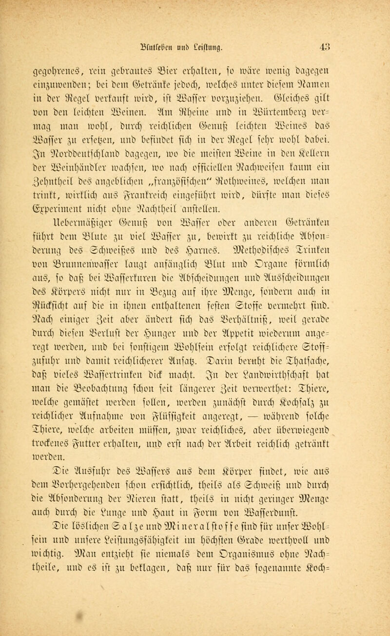 gegoljreneS, rein gefcrauteS s-8ier erhalten, fo nnire Wenig bagegen ein^uiocuben; bei bem ©etriiiile jebod), weld)e§ unter biejem Tanten in bev Siegel öerrauft luirb, ift SBaffer öotguäietjen. ©Ieid)c3 gilt t>on ben letzten deinen. 2tm 9tl)eine unb iu ÜBürtemfcerg ver- mag man wol)l, bitrd) reid)lid)en ©emtf? (eid)ten SBeineS baS Söaffer 51t erfetjeu, unb befinbet fid) in ber Siegel \efyx wol)l babei. $11 9torbbeutfd)taub bagegen, lue bie ineifteu Ül^eine in ben kellern ber äixuul)ünbler wadjfen, Wo nad) officietleu Sftadjweifen faunt ein 3cl)nt()eil be§ angeblichen „frausöfifdjen iftotijweineS, weldjen man trinft, umflid) au§ <yranfreid) eingeführt wirb, bürfte man biefeS ©£periment uidjt oI)ite •ftadjtfyeit aufteilen. Uebermii^igcr ©enuß Oon SBaffet ober anbeten ©ctränfen fül)rt bem 33lute &u uiet SBaffer 51t, bewirft 51t reid)lid)e s^tbjon= beruug beö SdjweißeS unb be§ §arue§. sIftetbobifd)e3 Srinleu tum SSrunneriwaffer laugt anfeiuglid) ©litt unb Organe förmlidi au§, fo baß bei iffiafferfuren bie Stbfdjeibungen unb ^ucsjdieibitugeu be§ Körpers nid)t nur in Sejug auf tl)re Sttenge, fonbera aud) in $ütffid)t auf bie in üjnen enthaltenen feften Stoffe Permet)rt fiub. 9cad) einiger 3eit aber änbert fid) baS ^>erl)äftiiif;, loeit gerabc burd) biefeu SSerluft ber junger unb ber Appetit iiüeberum ange= regt Werben, unb bei fonftigem SBo^Ifetn erfolgt reid)lid)ere <2toff= •wfuljr unb bamit reid)lid)erer 5lnfa£. £>ariu beritbt bie Sfyatfacfje, ba§ tnele§ Sßaffertrin'fen birf mad)t. $n ber £anbwirtl)fd)aft bat man bie ^Beobachtung fdion feit längerer ßeit Perir>ertl)et: Spiere, Weldje gemäftet Werben follcn, werben junäcbft burd) .fodjfalj 5U reid)lid)er Slufnaljme üon glüffigteit angeregt, — wäfyrenb fotd)e ^bierc, weldje arbeiten muffen, gwar reid)lid)e§, aber überiniegenb trotfeneS <yutter ermatten, unb erft nad) ber Arbeit reidilid) getränlt werben. 2)ie 2lu3fut)r beü 2Baffer§ auS beut Körper ftnbet, wie auS bem $or()ergel)enben fdion erfidjtlid), tljeilS al§ Sdjweift unb burd) bie ^Ibfonberung ber Vieren ftatt, tljeitS iu nid)t geringer 9Jtengc aud) burd) bie l'unge unb §aut in §orm Pon SBafferbunft. £)ie lö3lid)en © a l § e unb M i n e r a l ft 0 f f e finb für uufer 2Bol)l= fein unb unfere Veiftung§fäl)igfeit im l)öd)ften @rabe wertboott unb wid)tig. 9Jian entjiebt fie niemals bem Organismus of)ne Waä}- tl)eile, unb eS ift §u beflagen, baß nur für tia$ fogenantite $od)=