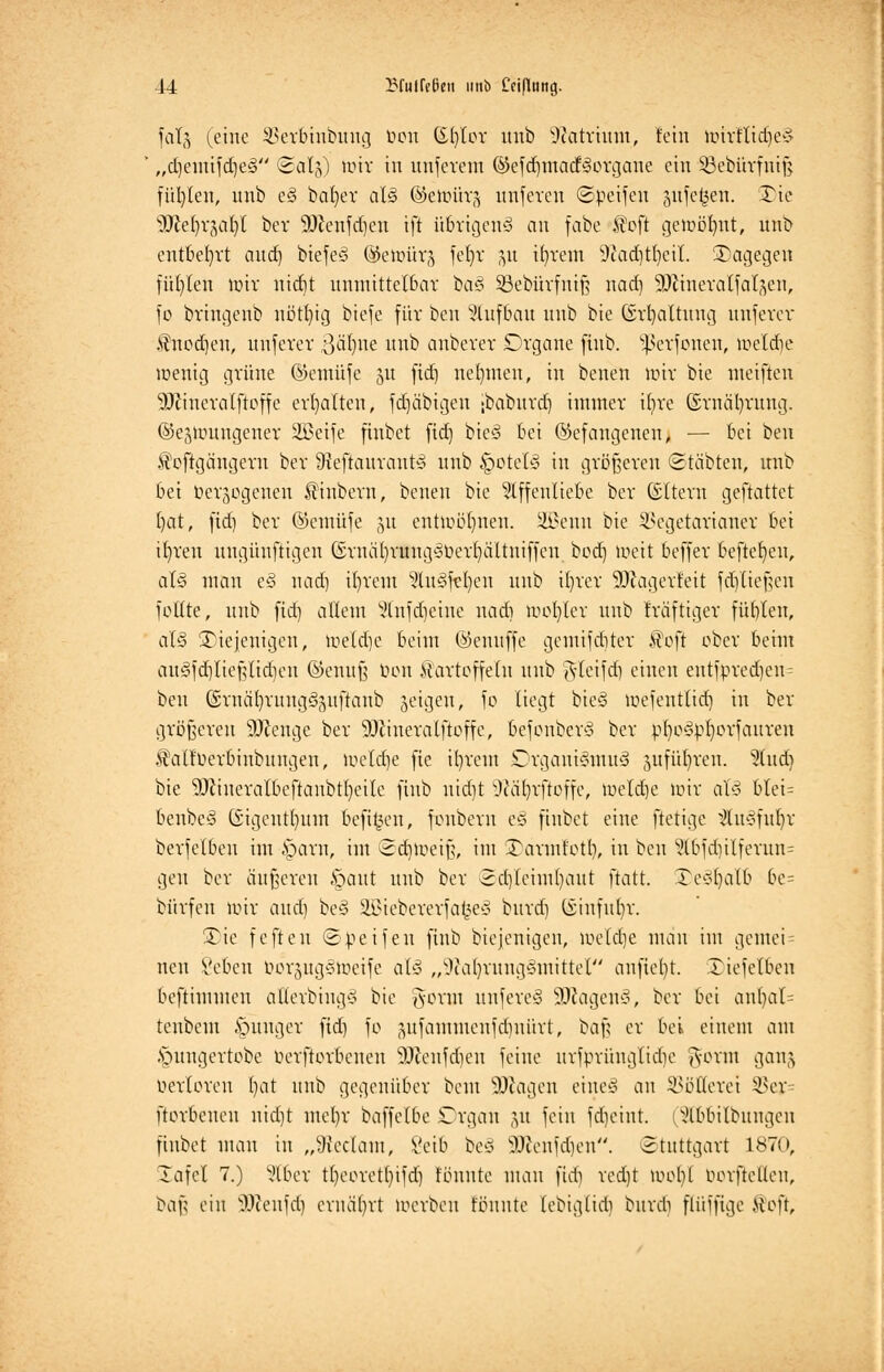 J4 IHulCetJeu unb Ceiptung. falg (eine 33etbhtbung bon ©fylot unb DZattium, fein hntlftd)e§ „djeutifdjeS ©atg) wir in unfcrem (§iefdjtttacf§otgane ein 23ebtitfnt§ fül)len, unb e§ bafyer al§ (Setoütg unfeven ©peifen sufe^en. Xie sDM)rjat)l bev SDJenfd)cn ift übrigen* an fabe .foft getoij^nt, linb entbehrt and) biefeS ©etüürj fel)r 51t ifytem 9iad)tt)cil. dagegen füllen toir nidit unmittelbar baS Söebütfniß nad) 9)cinera (fallen, fo btmgenb nötl)ig biefe für bcu Aufbau unb bie Gstfyattung unferet $nodjen, unfetet .ßäljne unb anbetet Dtgane finb. ^ßetfonen, toeldje wenig grüne ©emüfe ju fid) nehmen, in beneu nur bie meiften SDJinctatftoffe erhalten, fdjäbtgen ;baburd) immer üjte ©tnätymng. ©ejiDungenet ÜBeife finbet fid) bieS bei (befangenen, — bei beu $oftgängern ber SHeftaurautS unb §ote(S in größeren ©labten, nnb bei betrogenen $iubern, beneu bie Affenliebe ber (Sltern geftattet t)at, fid) ber ©emüfe ju entwöhnen. üöSenn bie ^egetarianer bei iljteu ungünftigen (Sruäl)rungSOerl)ä'ltuiffcu bo<£) loeit beffer beftefyeu, at§ man e§ nad) intern AuSfel/en unb it)tcr 93cager!eit fdjließen feilte, unb fid) allem s->(njd)eine nad) iuol)(ev unb fräftiger füblen, al§ diejenigen, toeldje beim ©enuffe getnifdjtet üofi ober beim augfdjltefjltdjen ©enuß tum ilartoffelu unb ftleifd) einen entfpred)en= beu ©mäb,rung§juftaub feigen, fo liegt bic§ loefentlid) in ber größeren 9Jceuge ber 9Jiineralftoffe, befonber3 ber pt)o3pt)orfauren JMfuerbinbuugen, locldje fie it)rem Organismus sufiüb/rett. Studj bie 9}cineralbeftanbtl)eile finb uid)t s)cäl)rftoffe, toeldje tott als t>tet= beubcS Gigeutt)itm befi^en, foubem e§ finbet eine fiettge AuSfufyr berfelbeu im «sparu, im ©djtoeiß, im ^aruü'otl), in bcu §T6fd)itfetun= gen ber äußeren §aut unb ber ©djleftnljaut ftatt. £)e§ljalü be= bürfen loit aud) be§ SÜBtebetetfafceS burd) (£iufut)r. ÜDie fefteu <Speifeu finb biejenigen, ioeld)e mau im gemei= neu geben OorjugStoeife als „OiatyruugSmittel anfielt. Xiefetben beftimmen allerbingS bie gotnt unfereS 9JcagenS, ber bei anl)al= teubem junger fid) fo jmfannucnfdinürt, baß er bei einem am .vutngertobe oerftorbeuen SDicnfdieu feine urfprünglidje gottn gang Oerloren l)at unb gegenüber beut 9)iagen eines an Völlerei SBej ftorbeneu nid)t mel)r baffeIbe Organ (yt fein fd)eint. i Abbilbuugeu finbet man in „Sßeclant, i'eib be§ Sftenfdjen. Stuttgart 1870, Tafel 7.) Aber tl)corctf)ifd) tonnte mau fid) vedjt »oobl oorfteüeu, baß ein äftenfdj ernährt toetben tonnte lebiglid) btttdj flüifige ®oft,