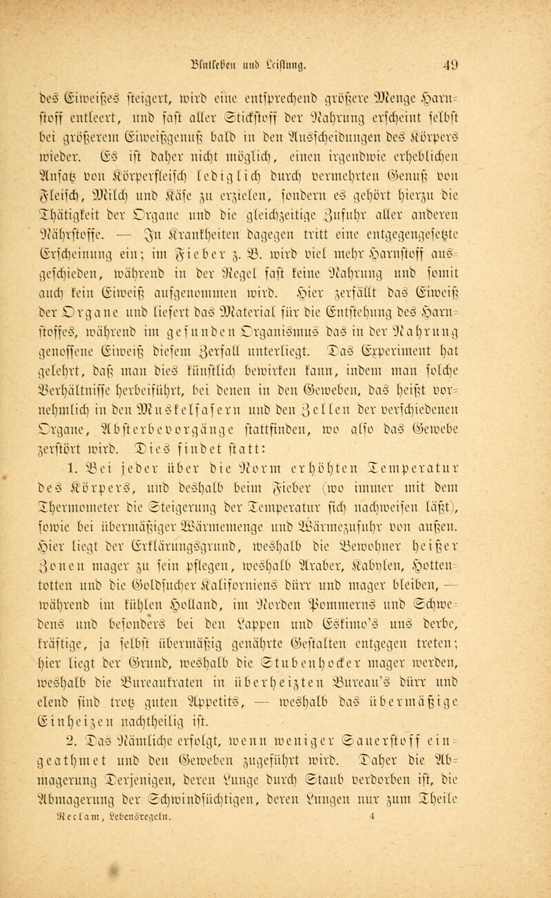 be<3 (Sitoeißeiä fleigert, loirb eine entfpredjenb größere SDfenge fQam= ftoff entleert, unb fafi aller ©tidftoff ber -ftafyrung erfdjeiut fetbft bei größerem ©ilöeißgenuß balb in ben ?lu3fd)ctbungeu be3 iiörbcr-3 wieber. ©§ ift bal)er nid)t möglid), einen irgenbtoie er()eblid)en 9lnfa£ bon förperfleifd) leb ig lief) bnrd) bermefyrten ©enuß bou gteifd), sItfitd) nnb $äfe 31t erzielen; fonbern e§ gehört (jiergu bie SEIjätigreit ber Drgane nnb bte gleitfjgeitige 3fbj ^er anbereu •Wäljrfloffe. — 3U .Hrautljeiteu bagegen tritt eine entgegeugefe£tc (£rfd)eiuung ein; im lieber 5. 33. wirb ötel mein vmrnftoff au§ gefdjiebeu, wäbrenb in ber Sieget faft feine 9M)rung nnb fomit and) fein (Siwcif? aufgenommen wirb, £>ier verfällt ba§ Cnweif; ber Organe nnb liefert baä SDfcaterial für bie Gntftcljung be<3 fcarn fioffe§, wäfyreub im gefunben Organismus ba§ in ber Oialjrung genoffene ©iroeifj biefem ßerfatt unterliegt. 3)a3 ßrperiment (jat gelehrt, baß man bie§ tüufttidj bewirfen fonn, inbem man folcfje ^erfyältniffe herbeiführt, bei benen in ben (Geweben, oa§ fyeißt bor= neljmlid) in ben WIvlSI elf afern nnb ben 3 eilen ber betriebenen Organe, 916fterbe borgäuge ftattfinben, wo alfo ba§ ©ewebe jerftört wirb. ®ieä finbet ftatt: 1. SB ei jeber über bie -Worin erl)üt)ten Temperatur be§ $örpers\ nnb beöljalb beim lieber (wo immer mit beut 23>ermometer bie Steigerung ber Temperatur fid) nadjweifeu lä\it':, fottrie bei übermäßiger SBärmemenge nnb SBärmepfufyr bon außen. §ier liegt ber GürriarungSgrunb, föe§fyalb bie Söewoljner fyeißer 3onen mager jü fein pflegen, wesfyalb Araber, Äabplen, £wtten= totten nnb bie ©olbfudjer Kaliforniens bürr unb mager bleiben, - toäljrenb im fügten ^oÜanb, im Sorben ^emmernö unb ©djwe= bens unb 6efonber§ bei ben Sappen unb Sstimo'S unS berbe, fraftige, \a felbft übermäßig genährte ©eftalten entgegen treten; f)ier liegt ber ©runb, Weshalb bie ©tu ben Dörfer mager werben, weshalb bie 33ureautraten in überheizten 93ureau'§ bürr unb elenb finb tro£ guten 9lppetit§, — weshalb ba§ übermäßige (iinljeijeu nad)tt)eilig ift. 2. Xay \)uimlid)c erfolgt, wenn weniger ©auerftoff eiu = geat()met unb ben ©eweben jugefüfyrt wirb. Xafyer bie 9lb= magerung Xerjeuigen, bereu Vttnge burdi Staub berboroen ift, bie Abmagerung ber 2d)Winbfüditigen, bereu Sungen nur jum üfyeile 9Jec(ani, SefcenStegetn. -i