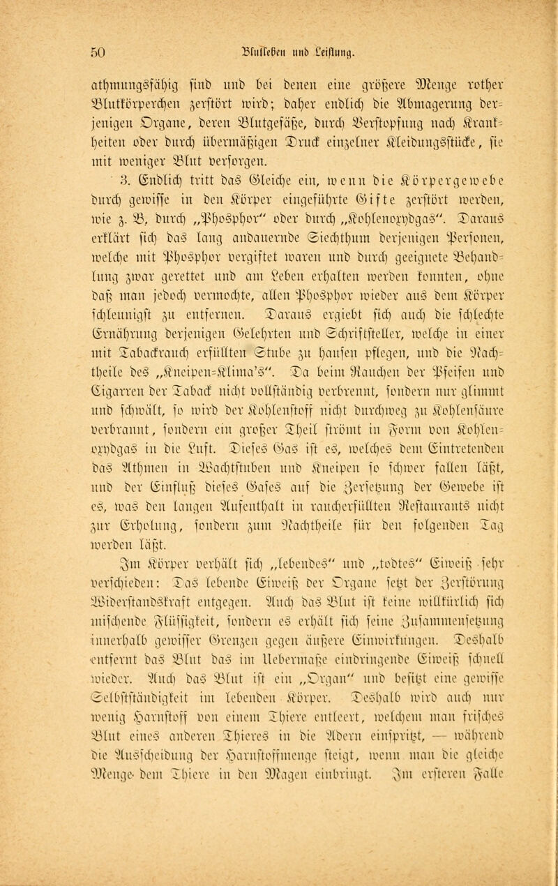 atfymung§fcu)ig ftnb unb bei benen eine größere Sftenge rotier 53lutförperd)en gerflört wirb; bafyer eublid) bie Abmagerung ber= jenigen Organe, beren §8lutgefä§e, burd) $erftopfuug uad) $ranf= breiten aber burd) übermäßigen 35rutf einzelner $leibung§ftüde, fie mit weniger 33Iitt berforgen. 3. ©nblid) tritt ba§ ©leidje ein, wenn bie Siörbergewebe burd) gewiffe in ben Körper eingeführte ©ifte jerftört werben, lote j. 23, burd] ,,^l)o§pl)or ober burd) „$eb,lenerbbga§. SDarauS erflärt fid) ba3 lang anbauernbe Sied)tt)itm berjenigen ^erfonen, meldje mit ^ßfyoäbfyot Vergiftet waren unb burd) geeignete 33el)anb- lung jwar gerettet unb am Seben erhalten Werben tonnten, olme baß man jebod) bermodjte, allen ^fyoöpbor wieber au§ bem Körper id)Ieuuigft p entfernen. S)arau§ ergiebt fid) and) bie fd)led)te (£rnäl)rung berjenigen (Meljrten unb ©djriftfteller, Weldje in einer mit ^abadraud) erfüllten (Stube p Raufen pflegen, unb bie sJtad)- tl)eilc be3 „®neiben=£linta'3. 3)a beim 9taud)en ber pfeifen unb (Eigarren ber Sabacf nid)t boEfiänbig Verbrennt, fenbern nur glimmt unb fd)Wcilt, fo wirb ber Kofyteuftoff nidjt burdjweg 51t Koblenfäurc berbrannt, fonbern ein großer Streit firömt in tvovm tum Kol)Teu= ori)bga§ in bie Suft. Diefe*3 @a§ ift e§, Weld)e§ bem (Sintretenbeu ba§ Atomen in ÜBadjtftuben unb Kneipen fo fd)Wer falten läßt, unb ber (Einfluß biefe§ ©afeS auf bie .^erielutng ber ©ewebe ift e§, Wa§ ben laugen Aufenthalt in vaud)erfi'ttlten 9ieftauraut3 nid)t pr (ErI)olung, fonbern pm sJiad)tI)eile für ben folgenben lag werben läßt. $nt Körper behält fid) „lebenbey unb „tobtet (Ehoeiß febv berfd)teben: Taö lebenbe (Eiweiß Der Organe fetjt ber 3erftörung 2Biberftanb§fraft entgegen. Audi ba§ §3tut ift leine willrurlid) fid) mifdienbe ^tüffigteit, fonbern e§ erl)ätt fid) feine ;)ufammenfel5ung innerhalb gewiffer ©renken gegen äußere (Einuuvfungen. 3)e§IjaI6 ■entfernt ba§ 53lut ba* im Uebermaße einbringenbe (Eiweiß febneü uueber. Audi ba§ SBIut ift ein „Organ unb befiot eine gewiffe 2elbftftäubigfeit im lebenben Körper. Xe*balb wirb auch mir Wenig £>arnftoff bon einem Xfyiere entleert, wetdiem mau irifdies S3Iut eiltet anberen Xl)ieve* in bie Abew eiufpri|3t, — wäbreuö bte Ausfdieibuug ber .v>avnftoffmenge fteigt, wenn mau bie gteidje Weuge- bem 2 hieve in ben Wagen einbringt. ^m evftevcn <vaüe