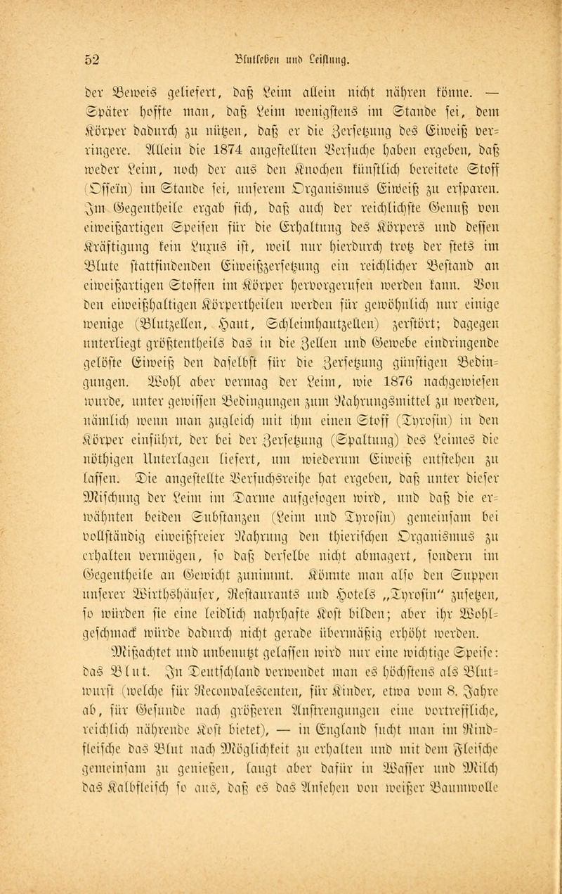 ber SBetoetä geliefert, baß Seim allein nid)t nähren tonne. — Später fyoffte man, ba\$ Seim wenigftenö im Stanbe fei, bem Körper babnrd) 51t nütjen, baß er bie ßerfefcung be3 ©iweifj Oer= ringere. SlEetn bie 1874 angeheilten 33erfudje baben ergeben, ha% Weber Seim, nod) ber au§ ben Knodjen fünfttid) bereitete Stoff (üDffein) im Stanbe fei, unferem £>rganiSmu3 ©itöeifj 51t erfparen. $tn ©egentljeile ergab fid), baß and) ber reid)lid)fte ©euuft bon eiweißartigen Speifen für bie ©rfyaltung be§ Körpers nnb beffen Kräftigung fein SurnS ift, weil nur bierbnrd) tro£ ber ftet§ im 53lute ftattfinbenben @iweif$erfe£ung ein reid)lid)er 93eftanb an eiweißartigen Stoffen int Körtoer fjeroorgerufen werben rann. 33on ben eiweißhaltigen Körperteilen werben für gewölmlid) nur einige wenige (SßlutgeXien, §aut, SdjleimtjanrjeÜcn) gerftört; bagegeu unterliegt größtenteils baS in bie 3ellen nnb ©etoebe einbringenbe gelöfte (äiweiß ben bafelbft für bte .ßevfekuug günftigen S8ebin= gnngen. SBoIjl aber bermag ber Seim, wie 1876 nadjgetpiefen würbe, unter gewiffen ißebtngnngen 511m 9cat)rung§rnittei §u werben, uämlid) wenn man sugteidj mit ilmt einen Stoff (Srjrofm) in ben Körper einführt, ber bei ber 3erfe£ung (Spaltung) beS SeimeS bie nötigen Unterlagen liefert, nm wiebernm (Siweiß entftel)en ju (äffen. S)ie angeftellte SSerfudjSreifye I)at ergeben, bafc unter biefer SDcifdutng ber Seim im ©arme aufgewogen wirb, nnb baß bie er= warnten beiben Subftangen (Seim nnb Stprofin) gemeinfam bei ooüftänbig eiweißfreicr sJcal)rnng ben t()ierifd)en DrganiSmuS 51t ermatten Permögen, fo baß bcrfelbe nidtt abmagert, fonberu im öegeutbetle an ©etoictjt annimmt, könnte man alfo ben Suppen nnferer 3Bivtt)<?t)äufev, Sxeftaurautv nnb §otet§ „Xprofin §ufefcen, fo würben fte eine leibtiri) nal)rl)afte Koft bilben; aber üvr 2Bob/U gefdiutad würbe babnrd) nidjt gerabe übermäßig erl)bl)t werben. sDiißad)tet unb unbenutzt getaffen wirb nur eine midjtige Speife: ba£ SQiut. ^n £eutfd)lanb bertoenbet man e§ bödifteu* al§ 23lut= wurft (weld)e für 9teconöale§centeu, für Kinber, etwa bom 8. $at)re ab, für ©efunbe nad) größeren Vlnftreugitngeu eine bortreffttdjc, reidilid) närjrenbe Kofi bietet), — in Gngtaub fud)t man im 9ttnb fleifd)c baS SBXut nad) 9Jcöglid)feit ju erhalten unb mit beut Jletfdje gemeinfam 511 genießen, laugt aber bafür in üEßafjer unb OJüld) baS Äalbfleiid) fo an§, ^w z§ tat Einteilen bon weißer SBauntlooHe