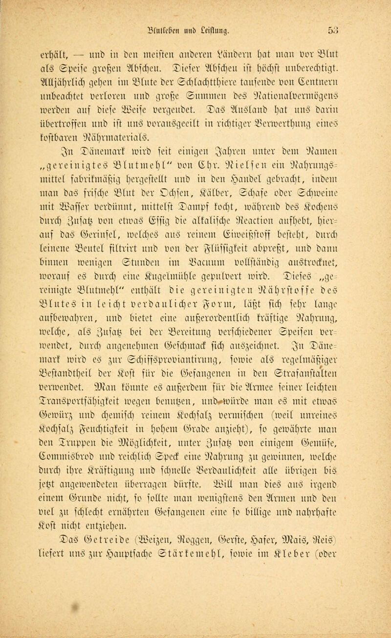Bfnffeßett unb Cci(1ung. 5;> erhält, — unb tu beti meiften anbeten Vänberu fyat man tun- 33lut al§ (Steife großen 3Ibfdjeu. SDiefer Stbfdjeu ifl fyödjft unberechtigt. Mjätyrlicrj gefyen im SBtute ber ©djlädjttln'ere taufenbe neu Gcntuern unbeachtet oerloren unb große (Summen be§ Sftationalöermßgeng »erben auf btefe SBeife öergeubet. Da§ 2tu§Ianb Ijat un§ barin übertreffen unb ift uns boranggeeilt in richtiger SSertoert^ung eine3 foftbaren üftäljrmateriaR $n 35änemarl toirb feit einigen ^jafyren unter beut Wanten „gereintgteä 33 tu tute r/1 bon ßljr. SR i et Jen ein 9?al)rang§= mittel fabrthnäfüg l/ergeftellt unb in ben Apanbel gebraut, inbem man ba3 frifdje SBtttt bev Ddjfen, Kälber, ©djafe ober Scrnueinc mit 333affer öerbünnt, mittelft Xuimpf fod)t, nxif/reub be<8 Kodjcn* bitvd) 3ufa£ bon etroa§ Gsfftg bie alfalifdje Weaction aufgebt, f)ier= auf ba3 ©erinfel, toeldjeä auä reinem ©iweifjftoff befielt, buvdi leinene SBeutel filtrirt unb oon bev ^lüffigleit abpreßt, unb bann binnen wenigen Stauben im ^acttunt öottfiänbig au3trotfnet, toorauf t§ bnvd) eine $ugelmül)le gepuloert uuvb. 2)iefe3 „ge= reinigte 33(tttmel)l enthält bie gereinigten Wäfyrftoffe be§ SBluteä in tc ier) t Pevbaulidjer gornt, läßt fict) fefjr lange aufbeiual)vcn, unb bietet eine attßevovbentlid) Iräfttge 9car/rung, luelrfje, al§ 3ufat3 bei bev Bereitung oerfd)icbener ©peifeu ber= meitbet, bttrd) angenehmen ©efdnnacf fict) auszeichnet. $n £)äne= mar! toirb ec* gur ©djiffSproöiantirung, forote aB regelmäßiger söeftanbtljetl bev $oft für bie gefangenen in ben ©trafanfialten Denoeubct. 3Jian tonnte e§ aufjerbem für bie 5trmee feiner teilten Stranöportfälngfeit wegen benutzen, untMoürbe man e§ mit etwas ©eiüürg unb djemifdj reinem ®od)fatg oevmifdjen (tueil unreines itod)falj g-eucrjtigfeit in fyofyem ©rabe anjiefyt), fo gewährte man ben Gruppen bie üRöglidjMt, nuter 8ufa§ Pen einigem ©emüfe, ßommiSbrob unb rcidjlid) ©toeef eine Währung 51t gewinnen, tueldje bttrd) ifn'e Kräftigung unb fdmeHe SSerbaulidjfeit <xik übrigen bis je£t angeroenbeten überragen bürfte. 2Bifl man bieg au§ irgenb einem ©rttnbe nid)t, fo fottte man toenigftenS ben Firmen unb ben mel ju fd]fed)t ernährten ©efangenen eine fo billige unb nafyrljafte ®oft nid)t entsieb,eh. 2)a3 ©etreibe (2Beigen, Woggen, ©erfte, £>afer, -üftaif, Mti%) liefert unö jttr ,*pattptfadie ©tärfemer/t, fotoie im Kleber (ober