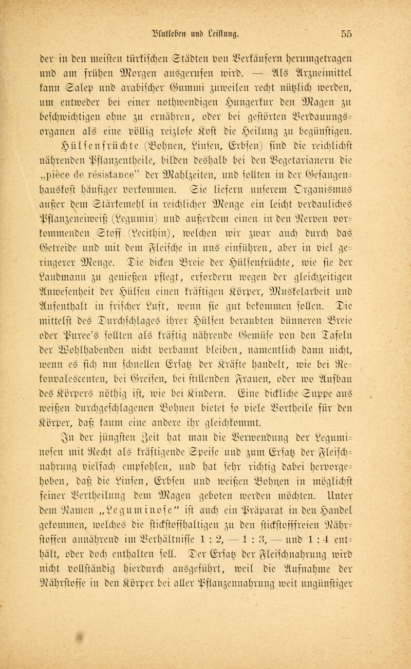 ber in beu metjten türltfd^en ©tobten bon SJerfäufem herumgetragen unb am frühen Söftorgen aufgerufen wirb. — %l§ Strsneimittel fauu Salep unb arabifdjer ©ummi ^Weiten redjt nti$Ktf) werben, um enttoeber bei einer notfywenbigen ^ungerfur beu Sttagen §u befdjwidjtigen ol^nc 31t ernäbren, ober bot gehörten 2terbauung§= Organen al-3 eine ööECig reigtofe itoft bie Teilung 31t 6egünftigen. hülfen früdjte (Sßoljnen, Sinken, ©rbfen) ftnb bie reiddidift näfyrenben ^flau3eutl)ei(e, bilbcu bes'fycilb bei ben SSegetarianern bie „piece de resistance bor SKafylgeiten, unb feilten in ber (Sefangen= fyauö'foft fjäufiger öörtommen. ©ie liefern unferem Organismus außer beut ©tarfemef)! in reichlicher äftenge ein leid)t berbautidjeS s.ßf)(anäeneiweiß (Segumin) unb außerbem einen in beu Heroen oor= t'ommenbeu Stoff Vecitl)iu), Weidjen Wir jwar and) burd) baS ©etreibe unb mit bem g-leifdje in unS einführen, aber in öiel ge= rtngerer Süftenge. £ic biden üßreie ber §ülfeufvüd)te, wie fie ber Sdnbmann 31t genießen pflegt, erforbern wegen ber gleichzeitigen StnWefenfyeit ber hülfen einen fräftigen Äörper, Tüftelarbeit unb Slufenttyalt in frifdjer Vuft, wenn fie gut befömmen foden. 3)ie mittelft beS SDurcfyfdjlageS ifyrer hülfen beraubten bünneren Breie ober ^ßuree'S füllten als fräftig näfyrcnbe ©emüfe t>on beu Safein ber ÜSSofylfyctbenben nid)t bevbauut bleiben, namentlich bann uidit, Wenn eS (id) nnt fdmelleu ©rfa|3 ber Gräfte l)anbelt, wie bei 9te= fonbaleSeenten, bei ©reifen, bei ftiüenben grauen, ober Wo Stufbau bcS $ ßrperS uötln\] ift, wie bei .vtiubern. (Sine bitflidje 3uppe au§ Weißen burdjgefdjlagenen 33ol)ueu bietet fo oiele 33ortl)eile für beu .forper, baß faiun eine anbere i()r gleidjfommt. $n ber jiunjftcu ßett l)at man bie SSerwenbung ber 8egumi= nofeu mit 9ied)t aU fräftigenbe Speife unb 311m ©rfa^ ber $leijd)= nafyrung inelfad) empfohlen, unb fyat fefyr richtig babei t)eroorge= tjoben, baß bie Sinfen, GSrbfen unb Weißen ißclmcn in möglidjft feiner SBertfyeilung bem SJtagen geboten werben mödjten. Unter bem tarnen „Seg'uminofe ift audi ein Präparat in ben: Raubet gelommen, WeldjeS bie ftidftofffyaltigen 31t beu ftidftofffreien 9caljr= jtoffen annä()renb im SBerfyältniffe 1:2, — 1:3, — unb 1 : 4 ent= l)ält, ober bodi enthalten foft. £)er ©rfafc ber gleifd)iiat)rung wirb nid)t bottftänbig l)ierburd) ausgeführt, weil bie ?lufual)me ber Sftäfyrfioffe in ben Äörper bei aller ^flanjennaljrung weit ungünfiiger