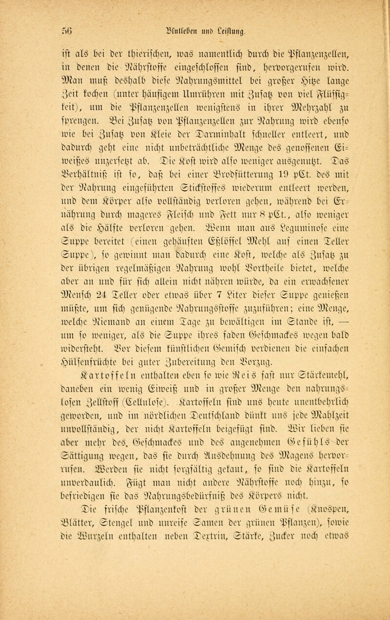 ift al3 bei ber Ünerifdjen, lüa§ namentlich burd) bie ^flangengetteii, tu betten bie 9iäl)rftoffe eingefdjloffen ftnb, fyerüorgentfcn wirb. SÖtan muß bc<§l)atb biefe Üftafyrung^fflittel bei großer .§i£e lange 3eit fodjen (unter Ijäuftgcm Umrühren mit 3uf<M? ^on Diel $lüfftg= feit), um bie ^flau^enjelten Wentgften§ in ifyrer Wle§x%ab/l 51t fprengen. Sei ßufafc Oon s4>flan5eujellen gut 9?al)rung wirb ebenfo wie bei 3ufafc öon Kleie bev 3)arminfyalt fdjnetter entleert, unb baburd) gefjt eine nid)t unbeträd)tlidie Strenge be§ genoffenen ©t= Weißes* unjerfe£t ab. 35te Kofi wirb alfo Weniger auSgenufct. 3)a§ $ert)ältniß ift fo, baß bei einer SBrobfütternng 19 p(£t. be<3 mit ber 9?a|rung eingeführten ©ticfjtoffe3 mieberum entleert werben, unb beut Körper alfo ooflftänbig berloren gefycn, wäfyrenb bei Gsr= näfyrang burd) mageret ^deifdi unb ftett nur 8 p(St., alfo Weniger al§ bie §älfte oerloren gel)en. üBeitn man au§ Segumtnofe eine (&uppt bereitet (einen gehäuften (Sßlöffel 9)cel)I auf einen Heller ©upjpe), fo gewinnt mau baburd) eine Koft, Welche aU ßufat^ ju ber übrigen regelmäßigen üftafyrung wotjl SBortfyeite bietet, weld)e aber an unb für fid) allein nidit nähren würbe, ba ein erwadifener sD?enfd) 24 Heller ober etwa§ über 7 £iter biefer Suppe genießen müßte, um fid) genügenbe 9fau)rung§ftoffe gngufü|ren; ehte SJftenge, weldje Sftiemanb an einem Jage ju bewältigen im Staube ift, — um fo weniger, aU bie Suppe il;re§ faben @efd)made§ wegen batb miberftel)t. SSor biefem fünftlicfjeu öcmifd) üerbienen bie einfachen «§ülfeufrüd)te bei guter ßubereitttng ben ^orjug. Kartoffeln enthalte» eben fo wie 3tei3 faft nur 2täitemcl)l, banebcn ein wenig (Siweiß unb in großer ÜDfcenge ben nat)rung§= tofen 3eÜftoff (Gettulofe). Kartoffeln ftnb unS l)cute unentbet)rlidi geworben, unb im nörblidjen '£>eutfcf)lanb biiuft un§ jebe äftafyläett unpollftäubig, ber nid)t Kartoffeln beigefügt ftnb. 2Bir lieben fie aber mefyr be§, ©efd)ntacfe§ unb be£ angenehmen ©efüfylä ber Sättigung wegen, i>a§ fie burd) sJliu3bel)nung beö 3Jtagen§ berr>or= rufen. Serben fie uid)t forgfältig getaut, fo ftnb bie Kartoffeln unberbaulid). gügt mau nidjt aubere Sftäfyrfbffe uocli biuju, fo befriebigeu fie ba§ 9ial)ruug*bebürfuiß be§ Körper* nidit. £)ie frifdje ^flau^enfoft ber grünen ©emüfe (Knoten, Blätter, Stengel unb unreife Samen ber grünen ^flan^en), fouüe bie SZBntjeln enthalten neben Dextrin, Starte, 3ud'er nodi etwa§