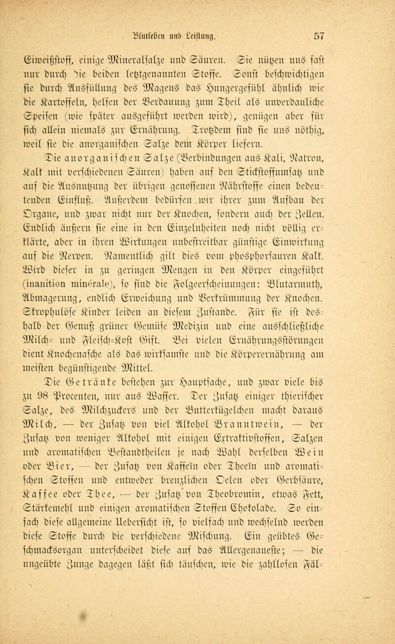 CSiiüctf^ftoff, einige SOfäneratfarje unb Säuren. Sie nüfcen un§ faft nur burdj bic fceibeu lefctgenannten Stoffe. Sonft befdjwidjttgeu jie burdj StuSfüttung be§ SKagenä bas> Hungergefühl äfynlid) loie bie Kartoffeln, helfen ber SJerbauung §unt SHjeil als unöerbautiäje ©Reifen (wie fpäter ausgeführt werben wirb), genügen aber für fid) allein niemals jur ©rnä^rung. Xroöbem finb fie un§ nötfytg, Weil fie bie anorganifeben Salje bent Körper liefern. Xie anorgantfdjen Sal^e ($erlnnbungen au§ Kali, Patron, Kalt' mit öerfdjtebenen (Säuren) l)abcu auf ben Stidftoffumfatt unb auf bie 2lu§nufcung ber übrigen genoffenen 9cäl)vftoffe einen bebeu= tenben ©infHufj. x'lufnubem bebürfen nur ifyrer §unt Aufbau ber Organe, unb §war nidjt nur ber Knodien, fonbem and) ber Betten. (Snblid) äußern fie eine in ben ©injelnfyetten nodj nidjt öötttg er= Härte, aber in i()ren ÜBSirrungen unbestreitbar günfttge Ginwirt'ung auf bie Serben. s)cameutlid) gilt bie§ Dom pt)o3pt)orfauren Walt. itBivb biefer in 51t geringen Strengen in ben Körper eingeführt (inanition minerale), fo finb bie gotgeerf djetnungen: 23lutarmutf), Abmagerung, enbl'id) (srweicfjung unb ^erfrüminung ber Knocfjen. Sfropl)ulöfe Kinber leiben an biefem Hufkmbe. 3uv fie ift bes>= l)alb ber ©enuf? grüner ©emüfe 9Jcebi,yn unb eine au3fd)lief3lid)e 9Jiildi- unb jyleifd)=Koft ©ift. Sei fielen Grnäf)rung$ftörungen bient >üiod)enafd)e af-3 ba3 wirffamfte unb bie Körperernäfyrung am metflen begünftigenbe Mittel. 3)ie @e tränte beftel)eu jur v>auptfad)e, unb gtoar fiele bi§ 31t 98 Sßrocenten, nur auS SBaffer. Xcr 3uf*-il? einiger tfyierifdjer Sal^e, be§ ^ild^uder* unb ber ißuttertügeldicu mattet barau§ sD?ild), — ber 3ufat3 Don fiel Alfot)ol 33ranutwein, — ber 3ufat^ öon weniger Alfol)ol mit einigen ©rtraftifftoffen, Salden unb aromatifdien 33eftaubtbeilen je nad) 3Bat)t berfelbeu 2Betn ober 33ier, — ber 3ufat$ &°n Kaffe'in ober £l)eein unb aromatt= fd)eu Stoffen unb entWeber brenjlidien SDelen ober ©erbfäure, Kaffee ober XI)ee, — ber 3ufag ton Xtjeobromin, etwaS $ett, Stärfeme()l unb einigen aromatifdien Stoffen Qbot'olabe. So etn= fad) biefe allgemeine Ueberfid)t ift, fo oielfad) unb tr>ed)felnb werben btefe Stoffe burdi bie Ocrfd)iebene 9#ifdmng. (Sin geübte** ©e= fd)mad^organ nnterfdieibet bieie auf ba§ Mcrgenauefte; — bie ungeübte Bunge bagegen [äßt fid) täufdien, wie bie jal)llofen ftäl=