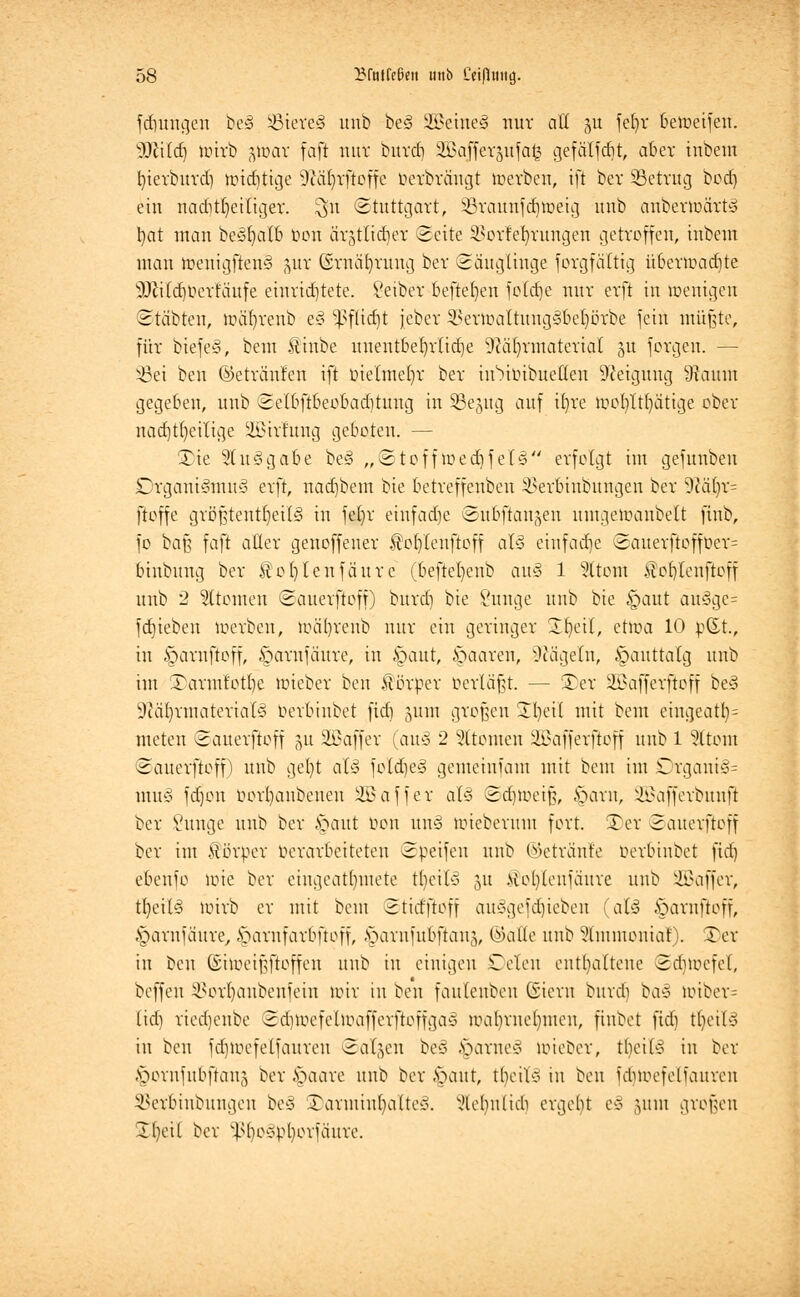 jungen be» Bieres1 unb be§ äßeme§ nur all ju fefyr bemeifen. W\l&) mirb 3tt>ar fafi nur burdi SBajJergüfa^ gefällt, aber inbem bterbuvd) mistige Dcafyrftoffc Derbrcmgt lüerben, ift ber ^Betrug bod) ein naditfyeiliger. $n Stuttgart, SBraunfdjtoeig unb anbermärts1 bat man beöb^alb t>on är3tlid)er Seite $orfeI)rungen getroffen, inbem man menigften§ pr ®rnät)rung ber Säuglinge forgfältig übenr>ad)te ^ifdmertäufe einrichtete. Seiber befreien folcfje nur erft in menigeu Stabten, nxifyrenb e§ ^flicfjt jebcr SBertoaltungiSbeljörbe fein müßte, für biefe-3, bem .ftinbe unentbehrliche üiafyrinaterial §u forgeu. — s-8ei ben ©etrünfen ift oielmeljr ber iiNuibuetlen Neigung 9taum gegeben, unb Selbftbeobadituug in SSejug auf ifyre ivobttfyatige ober nachteilige -üBirfimg geboten. — Xk 5t u§ gäbe be§ „Stoff med) fei 3 erfolgt im gefunben Organismus' erft, nad)bem bie betreffenbeu 2>erbiubungen ber 9cal)r= ftoffe größtenteils' in fet)r einfache eubftaujen umgeloaubelt finb, fo baß faft alter genoffeuer $o()leuftoff al§ einfache Sauerftofft>er= binbung ber ftobVlenfäurc (befteljenb aus1 1 Altern JftobVlenftoff unb 2 Atomen Sauerftoff) burd) bie imnge unb bie §aut äu§ge= fajieben roerben, mä'breub nur ein geringer Ibeil, ettoa 10 p(£t., in §arnftoff, öarufäure, in §aut, §aaren, Nägeln, §auttatg unb im .rarmtotbe ltucber ben Körper oerläßt. — ÜDer &>afferftoff be3 ■JMjrntaterials' oerbiubet ftd) 311m großen 2()ei( mit bem eingeatt)= meten Sauerftoff 51t SüBaffer (auä 2 Atomen SBafferjtoff unb 1 Sltom Sauerftoff) unb get)t aU foldjes1 gemeinfam mit bem im Drgani§= muß fdjon borfyanbenen Üßaffer aU Sd))ueiß, £>arn, ÜBafferbunf? ber Sunge unb ber Jpaut bon uns uueberum fort. Ter Sauerftoff ber im Äörper ucrarbeiteten Speifeu unb ©etra'nfe oerbinbet fid) ebenfo tote ber eingeatmete t^eilä 31t >tol)leufäure unb üffiaffer, tfyetls' mirb er mit bem Stid'ftoff ausgefdjieben (afö iparnftoff, §arnfaure, ^arnfarbftoff, ^arnfubflans, ©alte unb 5(mmouiaf). 3)er in ben (Simeißftoffen unb in einigen Cclen enthaltene Sdjtoefel, beffeu ^orfjanbenfein nur tu ben faulenbeu Giern burd) bac> totber= (id) riedjenbe Sd)mefeln\ifferftoffgas mat)rue()men, fiubet fid) t^eilä in beu fd)iocfetfaureu Salden be§ §arne§ mieeer, tbcUs1 in ber .\?onifubftaii3 ber §aare unb ber .*oaut, thcils in ben idnoefeliaiireu SBerbinbungen bey 5Darmm^aIte§. xHchnlicb ergebt e«> 311111 großen S^eil ber ^he-pboviäure.