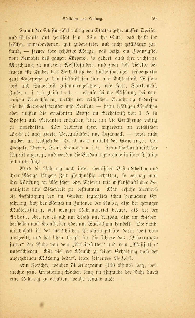 £amit ber ©tofftoedjfel richtig Pen Statten gel)e, muffen ©Reifen unb ©etränte out gemifcfjt fein. 5B3ie if>ve ©Ute, ba§ fycifst i()v fvifd)ov, unberboroener, gut zubereiteter unb nidit gcfälfd)tcr Qn- ftaiib, — ferner i()ve gehörige SDJenge, ba§ ijeifjt ein ßumnäigftel öont @enüd)te bc§ gangen $töxptx§, fo gehört and) ifyre r tätige SDJ if d) u n g 51t unferent SBofytöefmben, unb gtüar foH bicfelbe be= tragen für ilinber ba§ ^erljältniß ber ftirfftofffaltigen (eitt>et^ortt= gen) 9WHjrftoffe ju ben ftitfftofflefeu (nur au§ .Slol)tenftoff, 2Baffer= ffoff unb Sauerftoff äufammengefefcten, wie #ett, £tärfemc()f, 3urfer u. f. it>.) glcid) 1:4; ■— ebeufo fei bie SQfäfdjung bei ben= jeuigeu Q£rtt>ad)fenen, toeldje ber reid)(td)en (frnäfyrung bebüvfen luie bei 9ieconöale3centen unb ©reifen; — beim fräftigen äftenfdjen aber muffen bie ermahnten ©toffe im SBerfyaTtniß ben 1:5 in Steifen unb ©etränfen enthalten fein, nm bie ©rnäfyrung ridjtig gu unterhalten. 2öir bebürfen ibrer aufjerbem im reidjlidjen 2ßcd)fel nad) §ärte, SSerbauftdjfeit unb ©efdjmatf, — fotoie nidit minber im n»ed)felnbeu ©efd)matf mittelft ber ©etoürge, ben .sTorf)fal3, Pfeffer, <Senf, Kräutern u. f. tt>. SDenn t)ierburd) tütrb ber Appetit angeregt, unb toerben bie SBerbauungSorgane in ifyrer 1^ättg= feit unterftü^t. SQBirb bie .Kafyruug nad) ifyren djemifdjen 53eftanbtl)ei(en unb it)rer SJftenge längere ßeit gleidjmäfng erhalten, fo öermag man il)re 333irfung an äftenfdjen ober Spieren mit nnffenfd)aft(id)er ©e= nauigteit unb Sidjerfyett -m beftimmen. ffllcm erfuhr ()ierburdi bie SBeftätigung ber im ©robeu tagtäg(id) fdjon 'gemalten ©r= fal)rung, baß ber SOtenfdj im ßuflanbe oer9htl)e, alfo bei geringer äftuSfelleiftung, biet weniger 9Jat)rmateriaI bebarf, aU bei ber Arbeit, ober too e§ ftd) um ©rfafc unb Aufbau, atfo um2öieber= t)erfteUen nad) Wrant'fyeitcn ober um ifi?ad>3tl)um Rubelt. £ie Sanb= unrttyfdiaft ift ber menfdjlidjen Gruäfyrungedefyre barin toeit oor= auägeeilt, unb t)at fdum tängft für bie Spiere ba§ ,^3el)arrung§= futter ber SRufye Pen bem „5lrbeit§futter unb beut „Sßaftfutter unterfdjicbeu. SEBte biel ber 9Äenfd) 51t feiner ©rfyaltung nad) ber angegebenen 9)iifd)ung bebarf, (et)re folgenbeä Sßeifpiel: (Sin gorfdjer, toeldjer 74 Kilogramm (,148 $funb) toog, öer= med)te feine ©mäljrung Ü£od)cn taug im ßuflanbe ber Wulje burdi eine s}caf)rung §u erhalten, »xddje beftanb au§: