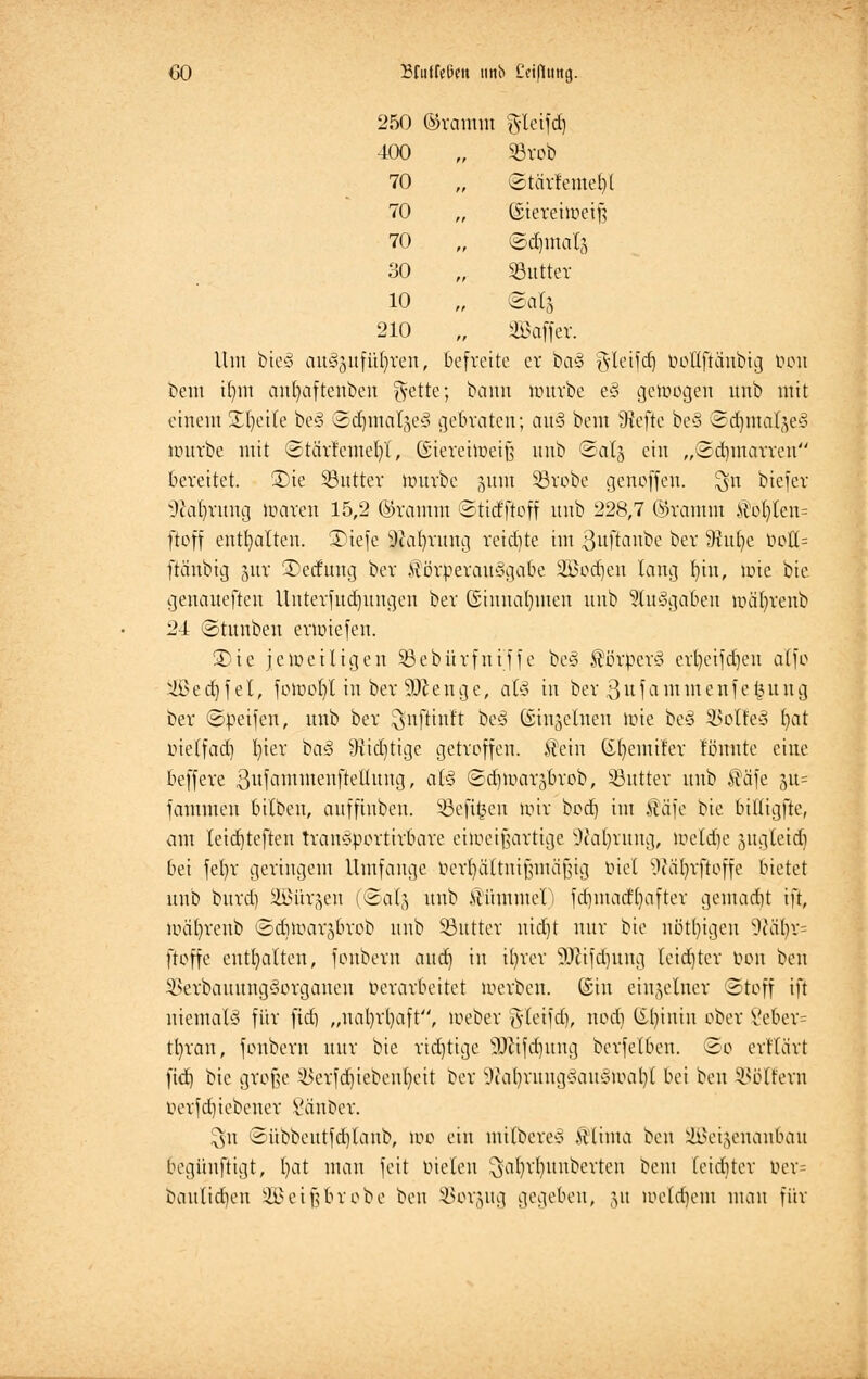 250 ©ramm gleifd) 400 , Sövob 70 , ©tcirfemefyl 70 , ©iereiweiß 70 ©djmalg 30 Sßutter 10 ©al5 210 Gaffer. Um bie§ auszuführen, befreite er ba§ f$leifdj boUftänbig tum bem il)m autjaftenben gette; bann nmvbe e§ gewogen unb mit einem Xt)ette be3 ©djinatjeS gebraten; aü§ bem 9?efte beö ©cfymaläe§ untrbe mit Stcivfcmef/l, (Siereiweiß unb ©at§ ein „©dmtarren bereitet. 3)ie Sßuttev mürbe junt §8robe genoffen, ^n biefer üftaljrung Waten 15,2 ©ramm ©tidftoff unb 228,7 ©ramm $ot)ten= ftoff enthalten. Diefe 9ial)rung reidite im ßufianbe ber 9M)e t»ott= ftänbig juv 35ecfung ber $örperan3gabe 2Bod)en lang fyin, wie bie genaueften Unterfud)itngeu ber Ginuafymen unb 9tu3gaben wäfyrenb 24 ©tunben erwiefen. £)ie jeweiligen 33ebürfni'ffe beS SövperS ertjeifcrjen alfo ^lße d] f et, fowot)l in ber 50?enge, aU in ber 3 u f a m in e n f e £ u u g ber ©peifen, unb ber ^nftinft beä (Sinjelnen wie be§ SBol!e§ ()at metfad) l)ter ba<3 sJtid)tige getroffen. Sein ©fyemtfer tonnte eine beffere SufatnmenfteHung, ai§ ©djwarjbrob, Söuttev unb Safe §ü= fammeu bilben, anffinbeu. Sßefi^en wir ^od) im Sä'fe bie bitligfte, am Ieid}teften tranSportirbare eiweifjartige Sßaljrung, Welche jngleid) 6ei fel)r geringem Umfange berfyaHtnifjmäfjtg tuet Wäfyrftoffe bietet unb burd) ÜBürgen (©alg unb ÄiimmeF) fd)inad()after gentadjt ift, mäfyrenb ©diwarjbrob unb SButter nidjt nur bie nötigen ^iiiljx- ftoffe enthalten, fonbem and) in il)rer 9)iifd)ung leidjtcr Kon ben 33erbauung§organen Verarbeitet werben, ©in einzelner (Stoff ift niemals für fiel) „ual)rl)aft, Weber §tcifd), nod) (Sl)inin ober Vebcr= tl)ran, fonbem nur bie ridjtige 3Jäfdjung berfelben. So erflärt ftd) bie große $erfd)iebent)eit ber iU\il)rnng$au3wal)l bei ben Golfern oerfd)iebener l'änoer. $u ©übbentfd)lanb, Wo ein milbere* .Ulima ben Seitenanbau begüuftigt, l)at mau feit Dielen ^al)rl)nubcrten bem leiditer ber= banlid)en SÖJeifjbrobe ben SSorjug gegeben, ,yt weldjetn man für