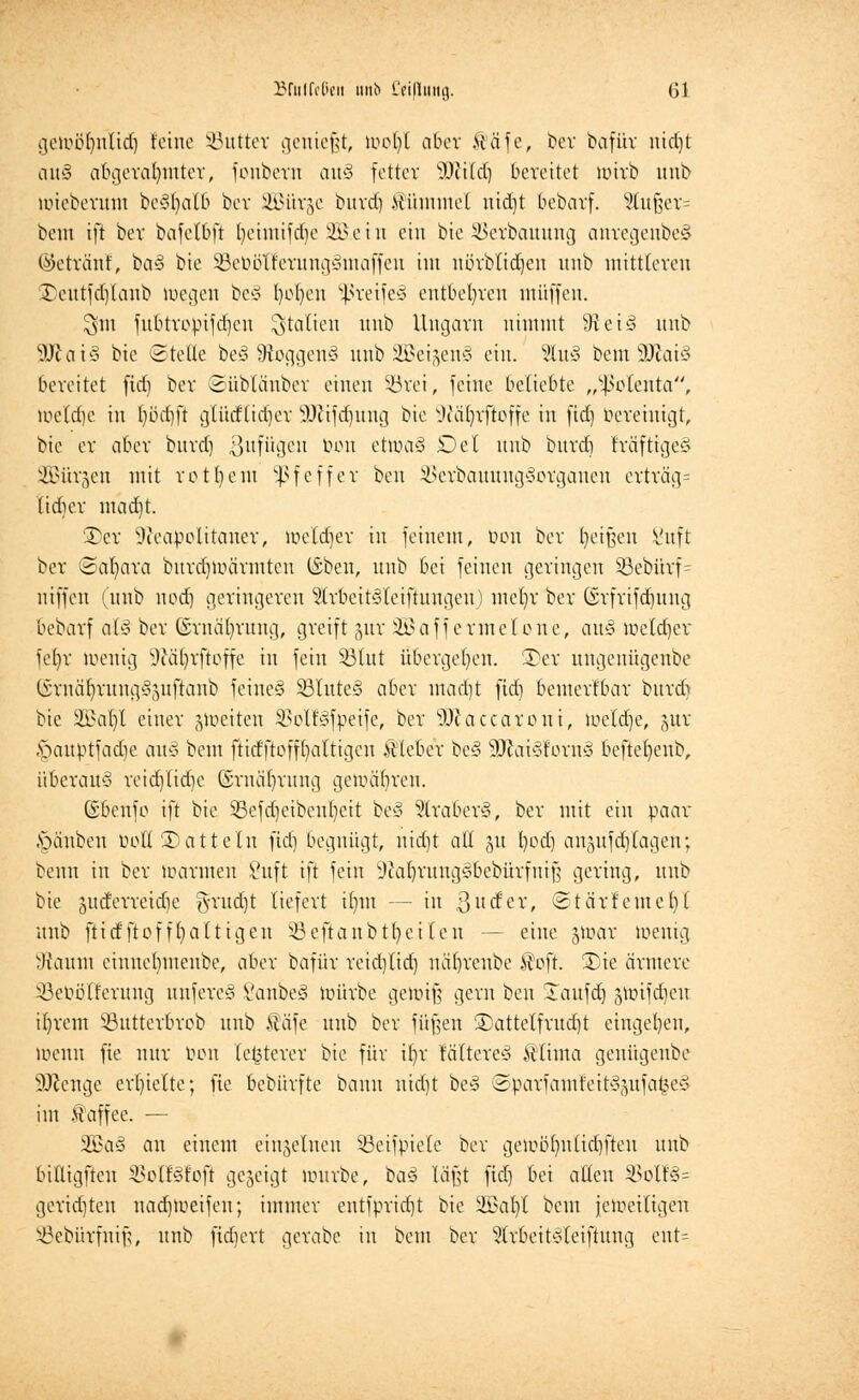 gewüfyulid) feine SButter geniest, wol)l aber ttäfe, ber bafüv nid)t ait'3 abgerahmter, fouberu au§ fetter s3)ii(d) bereitet wirb unb wieberuin beSfyalb ber SBürje bnrd) ilümmel nid)t bebarf. 2tufjer= bem ift ber bafelbft fycimifdje 2B e i u ein bie SSerbauung anregenbe§ ©eträ'nf, ta§ bie SBeööXferungSntaffeu im nörblidjen unb mittleren 3)eutfd)faub wegen bc* l)ol)cu ?ßreife3 entbehren muffen. $m fubtropifdjcn Italien unb Ungarn nimmt 9iei$ unb SÖtaiS bie Stelle be§ Sftoggenä unb 2öeijen§ ein. %vl§ bem SJJatö bereitet fid) ber 3üblänber einen 33rei, feine beliebte „^clenta, wclcffe in Ijödjfi glüdlidjer äftifdjung bie sJia()rfteffe in fid) bereinigt, bie er aber bnrd) Zufügen pon etwa3 Del unb burd] IräfttgeS SBürgen mit rot bem Pfeffer ben ^erbauung^orgaucn erträg= ttdjer mad)t. £)er Neapolitaner, Weldjer in feinem, ben ber Reißen l'nft ber (Samara burdjtoarmten (Sben, unb bei feinen geringen 33ebürf= niffen (unb nod) geringereu ^Irbeitesleiftnngen) mefyr ber (Srfrifdjung bebarf alcs ber (Srnafyrung, greift §ur Söaffermelone, au§ weldjer fefjr wenig i)cä()rftoffe in fein Sßtut übergeben. S)er ungenügenbe (Srnäfyrung3;mftaub feines 33Iute§ aber mad]t fid) bemerlbar bnrd) bie 5fi>af)l einer jweiten 33olf3fpeife, ber SJftacca.roni, weldje, jur §auptfadje au§ bem ftidftoffljaltigen Kleber be§ 90tai§!orn§ beftefyenb, überaus reidjlidje Grnafjritng gewähren. ©benfo ift bie SBefdjeibentjeit be3 3lraber§, ber mit ein paar Rauben bot! Datteln fid) begnügt, nid)t all gu fyodj anjufcrjlagen; beim in ber warmen Suft ift fein 9caljrung3bebiirfmfs gering, unb bie gucfcrreidie g-rud)t liefert itjnt — in ßurfer, ©tärfemefyl uub ftid'ftofffyattigen iöeftanbtfyeilcn — eine jwar wenig 9taunt eiunet)menbe, aber bafür reidjlid) nätjreube $oft. 3)ie ärmere SBebölferung unfereö VanbeS würbe gewiß gern ben STaufdj swifdjeu iljrem SButterbrob unb $äfe uub ber fitzen £)attelfrudjt eingeben, wenn fie nur bon letzterer bie für i()r taltereä Ätinta genügenbe SKenge erhielte; fie bebürfte bann nidjt bes> @parfcmtfeit§gufa£e§ im Kaffee. — 2Ba§ an einem einzelnen SBeifpiele ber gewüljnlidjfteu unb biltigften ^olBfoft gezeigt würbe, baä läßt fid) bei allen 2k>lf§= geridjten nad)Weifeu; immer entfpridjt bie 2£at)l bem jeweiligen SBebürfnifj, unb fid)ert gerabe in bem ber Slr6eit§leifiung ent=