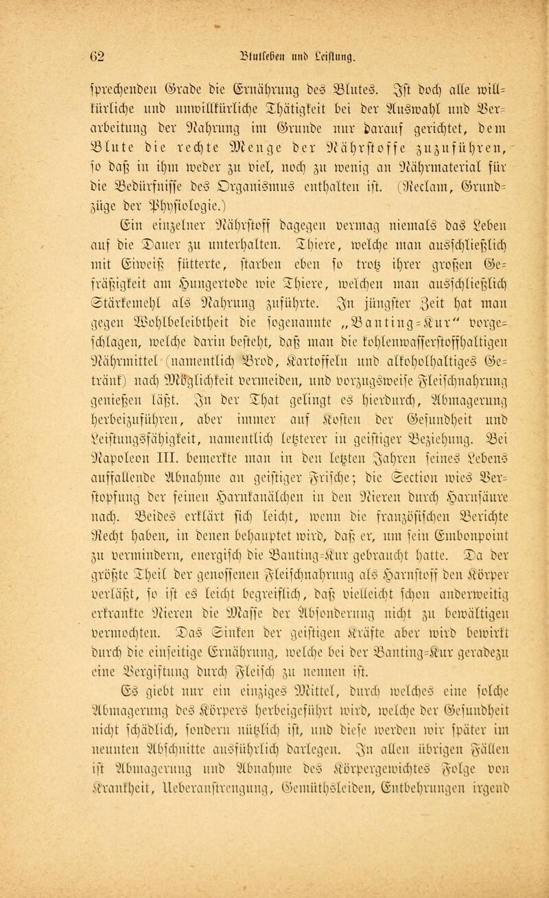 fpredjenbeu ©reibe bie ©rncd)rung be3 S3tute§. $ft ^od) a^ lü^' türlidje unb mmntlfürlidje SEIjättgteit bei ber %\x§tDaty unb 35er= arbeitung bev üftaljrwtg im ©vunbe nur barauf gerietet, beut Stute bie redete 9ftenge ber 9?äfyrftoffe gugufü^ren,' fo baJ3 in itjm meber 31t Diel, nod) 51t menig an DJäfyvmatevial für bie Sßebürfntffe be§ örgani-SmuS enthalten ift. (9ieclam, ©runb= 5üge bev ^fypftologie.) ©in einzelner Ötäfyrftoff bagegen permag niemals ba§ Seben auf bie üDauev 51t unterhalten. 2()iere, metdje man auSfajTießlid) mit ©hoeifj fütterte, ftarben eben fo troj3 ifyrer großen ©e= fräfngfeit am £mngertobe tote Spiere, toeldjen man auSfdjtießttd) <3tävfemel)l aU 9catnatng gufüfyrte. $n iüngfter ßett fyat man gegen 2Bol)lbeleibtl)eit bie fogenannte „53anting = £ur Porge= fd)tagen, toeldje barin beftefyt, bci§ man bie fofylenmafferftofffyattigeu %ütrnnittet (namentlid) förob, Kartoffeln unb alfofyotfyaltigey @e= tränt) nad) 9Jcöglid)teit Permeibeu, unb PorjugStoeife g-leifdmafyrung genießen läßt, $n ber Zfyat gelingt e§ f)ierburd), Abmagerung I)erbei5itfüt)ren, aber immer auf Soften ber ©efunbtjeit unb Veiftuug§fäl)igteit, uamentlid) le^terer in geiftiger SBegiefyung. S3ei Napoleon III. bemerlte man in beu legten ^afyrcn feinet SebenS auffaltenbe Abnahme au geiftiger ^rifdje; bie ©ectien lt)te§ 3Sev= ftopfung ber feinen §aru!anätd)en in ben öfteren burd) §arnfäure nad). Sßeibeä ertlärt ftdj leidet, föenn bie fran^öfifdjen SBertdjte iRecbt Ijabeu, in benen behauptet mirb, baß er, um fein ©mbonpoint 31t Perminberu, energifdi bie §Banttng=$ur gebraud)t blatte. S)a ber größte £t)eit bev genoffenen gteifd)na()rung aH §arnftoff ben Körper Perläfjt, fo ift eS leid)t begreiflid), t/aft ruelteidit fdnut anbertoeittg ertrantte Vieren bie SJictffe ber Abfonberung uidit 31t bewältigen Permodjtcn. 2)a§ ©inten ber getfttgen Kräfte aber mirb beunrtt bnrd) bie einfeitige (Srnäforuug, iuetd)e bei ber x5antiug=Kur gerabeju eine Vergiftung burd) gdeifd) 51t nennen ift. ©3 giebt nur ein einiges SDfättel, bnrd ioeld)es eine fold)e Abmagerung beS Körper* I)erbeigcfiil)rt wirb, weldje ber ®efuubl)eit nicljt fd)äbtid), fonberu nüt^lid] ift, nnb biefe werben nur fpäter im nennten Abfd)uitte an*fül)rlidj batlegen, $n alten übrigen fällen ift Abmagerung unb Abnahme be3 Körpergewichte* golge Pon Kranftyeit, lleberanftrcuguug, ©emüt^Jetben, (Sntbelmingen irgeub