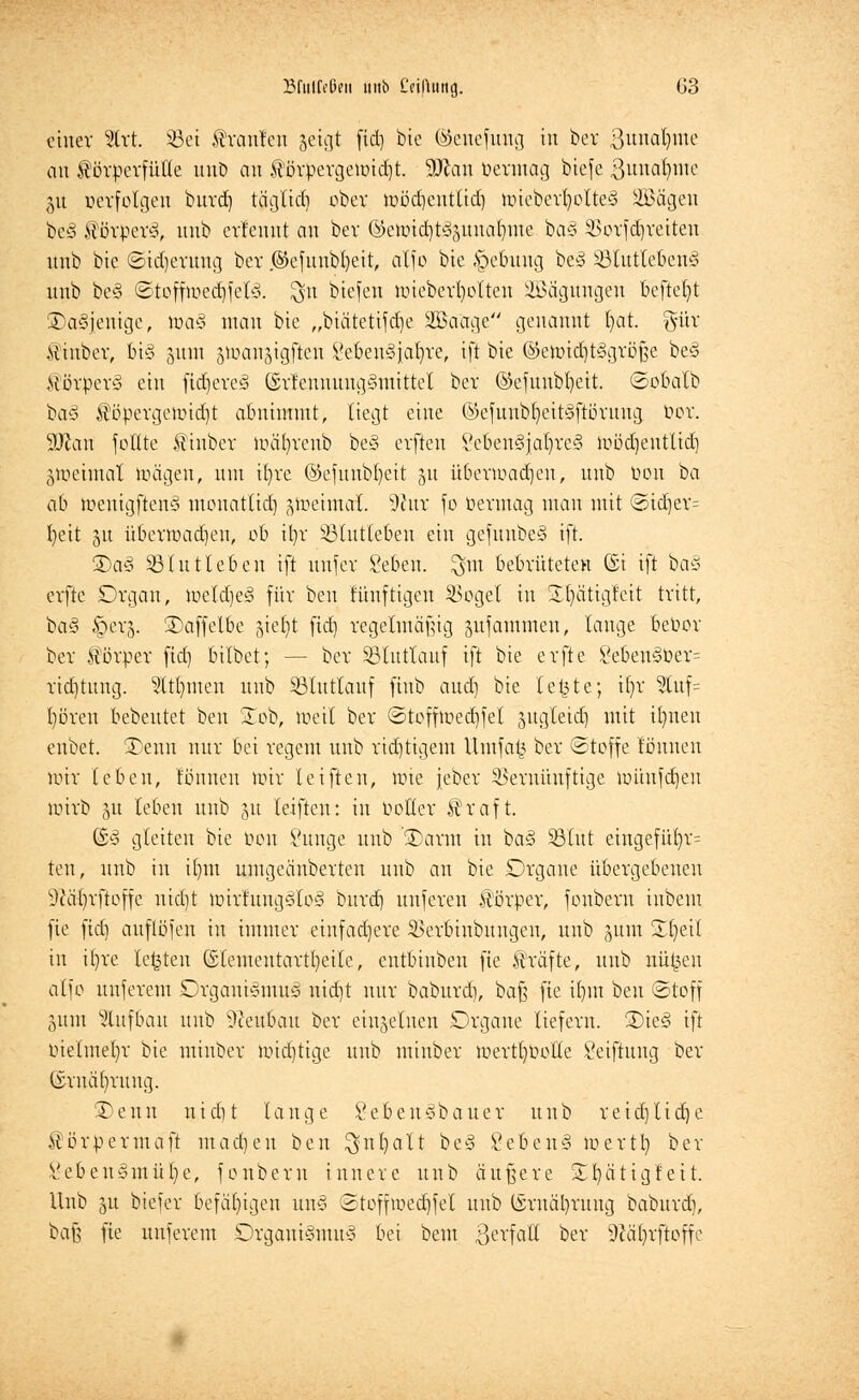 einer %xt S3et trauten geigt fid) bie (&enefung in bor 3unaljnte an Körperfülle unb an törpergemiebt. Man öermag biefe ßunafnne ju verfolgen burd) täglid) ober wödjentlidj mieberfyolteS üBägen be§ törpcrS, unb erfeunt an ber (k>emid)tS3unal)me ba§ 23orf(§reiten mit» bie ©idjeruug ber .©cfunbljeit, atjo bie §ebuug beS 33tutleben§ unb be§ ©toffmecbfelS. $n biefen nüeberfyolten SBägungen beftefyt ^Dasjenige, toa§ man bie „biätetifdje äBafage genannt l)at. gür Kinber, bi§ gum gtüangigften Lebensjahre, ift bie ©emidjtSgröße beS MövperS ein fidjcreS ©rtennung§mi.ttet ber @efunbt)eit. ©obalb ba§ töpergeimd)t abnimmt, liegt eine ©efunbljett§ftörung bor. ÜDtan feilte tinber mäfyrcub be§ erfteu 8eben3jaljre3 mödjentlid) §ioeimat toägen, um ifyre ©efunbfyeit 51t überwachen, unb bon ba ab menigftenS mouattid) zweimal. s?htv fo bennag man mit ©id)er= t>ett ju überwachen, ob il)r Sßlutteben ein gefuubeS ift. 2)aS 33 tut leben ift uufcv Leben, $m bebrüteten ©i ift baS erfte Drgan, weldjeS für ben fünftigen SBogel in Sptigleit tritt, ba§ fterj. ©affelbe 31ef)t fid) regelmäßig gufammen, lange bebor ber törper fid) bilbet; — ber SBlutlauf ift bie erfte 8eben§ber= rid)tung. 9ttt)men unb SBlutlauf fiub aud) bie le'&te; tf)r 2tuf= l)ören bebeutet ben £ob, weit ber ©toffmecbfel jugleid) mit ifynen enbet. 3)enn nur bei regem unb richtigem Umfal3 ber ©toffe lönnen mir leben, tonnen mir teifteu, wie jeber Vernünftige münfefien wirb 51t leben unb 51t leiften: in botter traft. GüS gleiten bie bon Lunge unb '3)arm in baS SßXüt eingefül)r= ten, unb in it)m umgeänberten unb an bie Drgane übergebeneu Sftäfyrfloffe nidjt wirtuugStoS burd) unferen törper, foubem inbem fie fid) auflöfen in immer einfadjere SBerbinbungen, unb 511m Slfyeil in i()re legten ©lemeutartl)eile, entbiuben fie träfte, unb nü£en alfo unferem Organismus nid)t nur baburd), baß fie ifym ben (Stoff gutn Aufbau unb üfteubau ber einzelnen Organe liefern. 2)ie§ ift btetmeln- bie miuber wichtige unb minber werttWotte Leiftung ber ©rnäfyrung. ®enn nidU lange LebeuSbauer unb reicfttidje törpermaft maerjen ben $nl)alt beS LebenS mertb, ber Lebensmüde, fonbern innere unb äußere Xl)ätigf eit. Unb gu biefer befähigen unS ©toffweebfet unb (§rnäl)rung baburd), baß fie unferem Organismus bei beut 3erfalt ber 9läl)rftoffe