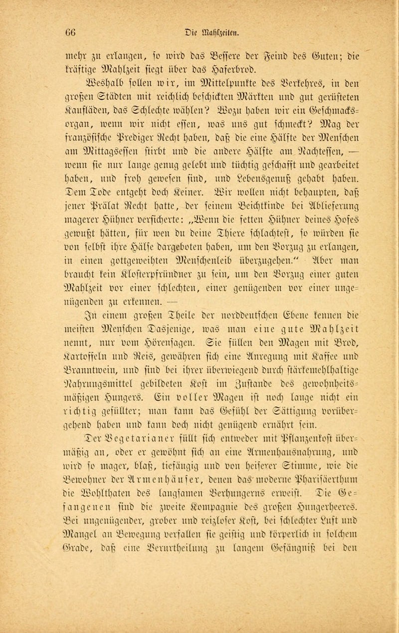 mefyr 51t erlangen, fo wirb ba§ Beffere ber geinb be§ ®uteu; bie fräftige ffftaljü^eit fiegt über ba§ §aferbrob. äBeäfyalb f ollen wir, im sDiittelpunfte be§ SSerle^reS, in ben großen ©täbten mit reidjlid) befebidten Wtäxttta unb gut gerüfteten fanfläben, ha§ <2d)led)te wählen? 2Bo$u l)aben Wir ein ©efd)inacf<3= organ, wenn mir niebt effen, \m§ m\§ gut fdjmedft? 9-ftag ber frau^öfifdje 5ßrebtger 9ted)t fyaben, baß bie eine §älfte ber Wenfcben am 2ftittag3effen ftivbt unb bie anbeve §älfte am ^adjteffen, — wenn fie nur lauge genug gelebt unb tüdjttg gefdjafft uub gearbeitet (jaberi, unb frol) gewefen finb, unb SeoenSgemtf? gehabt l)aben. £>em £obc entgeht bod) deiner. 2Bir wollen niebt behaupten, baß jener Prälat 9M)t t)atte, ber feinem 33eid)tlinbe bei Ablieferung magerer £>ülmer oerfieberte: „$3enn bie fetten §üt)ner beine§ §ofe§ gewußt rjätten, für wen bu beine Sö)tere fdjtadjteft, fo würben fie oon felbft il)re §älfe bargeboten l)aben, um ben SBorjug 51t erlangen, in einen gottgeweifyteu 9J?enfd)enteib überzugeben. Aber man braucht lein ÄTofterpfrünbuer 51t fein, um ben ©orgug einer guten ^Jlabljeit t>or einer fd)ted)teu, einer geuügenben bor einer ünge= uügeubeu §u erlennen. ■— $n einem großen Tfyeile ber norbbeutfd)en ©Belle fenuen bie ineiften SUfenfdjen SDaäjenige, wa-5 mau eine gute Wlafylfttit nennt, nur fem §örenfageu. <5ie füllen ben Söfcagen mit Sßrob, Kartoffeln unb Sftei3, gewähren fid) eine Anregung mit Kaffee unb Branntwein, unb finb bei ifyrer überwiegeub burd) ftärfemel)lf)altige sJta()rungömittel gebilbeteu ko\t im 3uftanbe be§ gewol)nl)cit<3= mäßigen §unger<§. ©in voller Ziagen ift noef) tauge nid)t ein ridjtig gefüllter; mau faun ba§ ©efüf)t ber (Sättigung vorüber gcl)enb I)aben unb tarnt ^d) nicfjt genügeub ernährt fein. Ter Bcgetarianer füllt fid) entWeber mit ^flau^ent'oft übcr= mäßig an, ober er gewöhnt fid) a\\ eine Armenbait'onaljrung, unb wirb fo mager, blaß, tiefäugig uub von Reiferer Stimme, wie bie Beweinter ber Armen t) auf er, beneu baS moberue ^barifäcrtfyum bie Ü>ol)ltl)aten be§ (angfamen ^erlntngern* erweift. Tie ©e = fange neu finb bie jtoeite Kompagnie be§ großen £>ungerljeere§. §8ei ungeuügenber, grober unb reigtofer >{oft, bei fd)led)ter Vuft uub Mangel an Bewegung verfallen fie geiftig unb förperlidi in foldieut <v>rabe, baß eine Berurt()eitung ju langem ©efängnifj bei ben