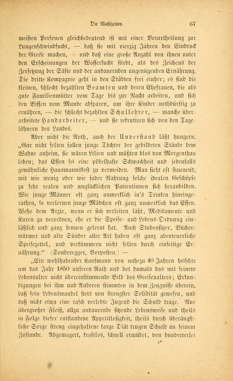meifteu ^>crfonen gteidjoebeutenb ift mit einer 2temrt§eilmtg %vlt £migeufd)Unnbfttd)t, — baß fic mit üiergig ^afyren beu (Sinbvttcf ber ©reife mctdjeit, — uub baß eine große 5(n5Cifyt t>ott Urnen unter ben (£rfd)cinungen bet 2i?afferfud)t ftirbt, al§ be§ ßeidjenä ber ßerfefcung ber (Säfte nnb ber anbanernben uugeuügeubeu (Srnäfyrung. 3)ie britte Kompagnie gefyt in ben ©tobten frei einher; e§ finb bie flehten, fcfjlecrjt bellten ^Beamten nnb bereu (Sl)efrauen, bie at§ gute $amiticumütter bom £age bi§ jttr 9cad)t arbeiten, nnb fiefj ben 53iffen bom SJhtttbe abfparen, um i()re ftiuber notdürftig 511 ernähren, — bie fdjledjt bejab/lreu ©cfjutlefyrer, — manche über= arbeitete §anbarbeitcr, — nnb fie ref'rntiren ftd) bou ben £age= (öl)itcrn be3 SanbeS. ?lber uidjt bie Sftottj, and) ber Uuberftaub faßt bungeru. „@ar uid)t feiten faden junge Softer ber gebildeten ©täube bem SBaljne cmfyeim, fie tuären Milieu nnb müßten Uo§ bon SDtorgent^au (eben; ba§ ©ffen fei eine pöbelhafte ®d)UHid)I)cit unb jebenfattä geir>öf)nlid)e §au§mann§loft 51t bcvmeibcn. Dean fiefyt oft ftannenb, mit tbie toenig ober tüte faber 9iaf)ruug foldje ibeateu ©efdjöpfe 31t fefyr realen unb irnglücflidjen Patientinnen fid) fyeranbilben. 2ßie junge ffllämex oft ganj unmerltid) in'3 Trinfen t)ineinge= ratfyen, fo berlernen junge 50Jabd)en oft gan3 unmerflid) ba3 (Sffen. vi£efye beut %x'dte, loenn er fid] berleiten läßt, 5Dcebitainente unb «Citren 511 berorbnen, et)e er bie <8peife= uub £ebeu3=£)rbnung ein- läßlid) unb ganj fennen gelernt I)at. %ud) ©tubenfi^er, 33üd)er= iDünuer uub alte ©ünber aller %xt t)abeu oft gang abeuteuerlidje ©peifejettel, unb bcrtumiitertt uidjt feiten burd) eiufeitige @r= näfvatng. (©onberegger, 25orpoften.) — „©in tooI)tl)abeuber Kaufmann bon ual)eju 40 ^jafyren Ijeifdite um ha§ ^at)r 1850 unfereu 9tatl) unb bot batnaB ba§ mit feinem Lebensalter nid)t übereinftimmeube 53ilb be§ ©reifeuatterö; 6rtun= bigungen bei il)tn unb Ruberen ftimmteu in bem ßeugniffe übereiu, ])a% fein LebeuStuanbel ftetS bon ftrengfter ©olibität getuefen, unb Daß nidjt ettoa eine rafdj Verlebte ^itgeub bie Sdiulb trage. 9citr übergroßer §teiß, attju anbauernbe fifcenbe SebeuStueife uub tfyeilS in $olge biefer entftanbene 2tppetittofigfeit, tfyeilS burd] übercmgjt= tidje Sorge ftreng eingehaltene farge £)iät trugen ©dwlb an feinem ;',uftaube. abgemagert, fraftloS, fdjnetl ermübet, Don I)itnberterlci