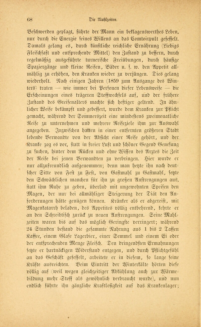 5ßefd)Werben geplagt, führte ber 9Jiann ein beftagen3wertt)e§ Seben, nur burd) bie ©nergie feine<3 2i5tüen§ an ba§ lEomtoirpult gefeffett. 3)amal§ gelang e3, burd) fünftlidje reid)tid)e (Sruäfyrung (Siebig3 gteifdjfaft unb entfpredjenbe Mittel) ben ßttftanb 51t beffern, burd) regelmäßig aufgeführte turnerifdie Freiübungen, burd) häufige Spaziergänge unb Heine Reifen, 33äber u. f. w. ben Appetit aK= mäfytig ju erböfyen, ben Uranien wieber ju tierfüngen. 55ie§ gelang wieberl)ott. dla&j einigen $af)ren (1859 jum 5lu§gange be§ 2Bin= ter§ traten — wie immer bei ^erfonen biefer SebeuSweife — bie (Srfdieimtngen eines» trägeren Stoffwed)fel3 auf, unb ber frühere 3uftanb beö ©reifenalter§ mad)te fidf» l)eftiger geltenb. $n älm= litfjer SBeife belämpft unb gebeffert, nutrbe beut Uranien §ur s}3flid)t gemacht, wäfyrenb ber Sommerzeit eine minbe[ten§ jweimonatlidje Üfeife gu unternehmen unb mehrere 9?eifejiele il)m jur 5tu3wa()t angegeben. $u3Wifd)en batten in einer entfernten größeren Stabt lebenbe SBerWanbte oon ber 5lbfid)t einer ^Reife gehört, unb ber Traufe 50g e3 bor, ftatt in freier 8uft unb fd)öner ©egenb ©enefung 5U fudjen, hinter bem Stüdeu unb ebne äßiffen be§ 5lrjte§ bte $eit ber 9icife bei jenen 2>erwanbten 51t tierbringen. §ier würbe er nur atljufreunblid) aufgenommen; benn man I)e£te itm nad) beut^ fd)er Sitte öon f$eft ju geft, öon ©aftmafyl 51t ©aftmabl, fe£te ben Sd)Wäd)tid)en mand)en für ilm ju großen ^tnftrengungen au§, ftatt ii)m 9frtl)e 51t geben, überlub mit ungewohnten Speifen ben sDcageu, ber nur bei athnäb, liger Steigerung ber T\ät ben $n= forberuugen fyätte genügen tonnen, .tränier aX3 er abgereift, mit sJJ?agenfatarr£) belaben, be3 2tppetite3 oöllig entbel)reub, teilte er an ben Sdjreibtifd] juntd 51t neuen 'Stnftrcngungcn. Seine 9Jtal)l^ feiten waren 6t§ auf bo§ möglid) ©eriugfte Verringert; wäljrenb 24 Stuuben beftanb bie gefammte 9ial)rung aul 1 bi3 2 Xaffen Kaffee, einem ©lafe Vagerbier, einer Semmet unb einem (Si ober ber entfpredjeuben 9Jienge 5*lcifd). 3)en bringenbften Ermahnungen fe£te er fyartnädigen SBiberftanb entgegen, unb burd) ^flid)tgefiil)l au ba§ ©efd)äft gefcffelt, arbeitete er in biefem, fo lange feine Gräfte au§reid)teu. 33eim ©tntritt ber SBSinterlätte borten biefe völlig auf (Weil wegen gleidßeitiger STbfüfylung and) jur SBärme bilbung mcl)r Stoff al§ gewöfynlirii verbraucht würbe), unb nun enblid) führte ilm gäujlidie >ivaft(ofigfeit auf ba§ Mraufeulager;