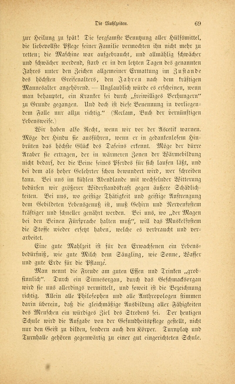 jut Rettung 51t fpät! SDte fergfamfte SBenutsung aller §ülf3mitte(, bie liebebotlfte Pflege feiner Familie bermodjtcn ifyn ntd)t mel)r 51t retten; bie äJ'iafdjtne mar aufgebraust, unb atttnäljltg fdjmädjer uub fd)Uuid)cr toetbenb, ftarb er in ben testen Sagen be§ genannten $at)re3 unter ben ßeid^eu affgetnemet ©rmattung int ßuftanbe be<§ I)öd)ften ©reifenatterö, ben $aljten nad) beut f'räftigeu 3ftanne§attet ange()öreub. — Unglanblid) würbe t§ erfdjetnen, toenn man behauptet, ein Kräuter fei burd) „frehmfligeS Serfyungcrn 51t ©runbe gegangen. Hub hod) ift biefe Senennung tu üorIiegen= beut ftafle nur attgu riditig. (9iec(ant, §Bud6 ber vernünftigen Vebenciiueifc.l 2Bit fyaben alfo 9ied)t, toenn nur bot ber s3U3cetif toatnen. 3ftöge ber .\Mubu fie ausführen, toenn er in gebanfenlofem §tn= brüten ba§ r)öcr)fte ©lud be§ ©afeiifS etfennt. SOcöge ber bürre Araber fie ertragen, ber in »atmeten Rotten ^er äßatmebitbung nidjt bebarf, ber bie Seine feinet ^ferbeS für ftd) taufen läßt, uub bei bem aU fyofyer ©elefyrter ferjou beuntnbert toitb, >uer fd]reiben fann. Sei \m§ im füllen 5lbenblanbe mit ioed)fetnber Sßtttetung bebürfen »vir größerer 2öiberftanb3fraft gegen äußere Sd)äbtid)= fetten. Sei un3, too geiftige STfyättgteit unb geiftige ^nftrengung bem ©ebitbeten Vebenggeuuß ift, muß (M)irn uub 9?etüenfoftem fräftiger unb fdmeUer genährt toerben. Sei un§, >oo „ber SDtagen bei ben Seineu $ürfprad)e galten muß, mit! baS sDcusfelft)ftem bie ©toffe nneber erfeijt fyabeu, toeldje eö oerbraudjt unb Oet= arbeitet. ©ine gnte 'Dcafyljeit ift für ben (£rmad)fenen ein 8eben§= bebürfniß, Bote gnte Wild) bem Säugling, lote Sonne, SSaffet unb gute (Srbe für bie fßflanäe'. 9DJan nennt bie grenbe am guten (Sffeu unb ürinf'en „gtob= finn(id). ®urd) ein Sinnesorgan, burd) ba3 ©efdimatfyorgan toirb fie nm3 attetb'tngä bermittett, unb fotoeit ift bie Sesetdmnng ridjtig. Mein alte ^bjlofopfyen uub alte Stntljtopologen ftimmen barin übereilt, baß bie gleichmäßige ^tusbÜbung aßet $ät)igfeiten be§ 9Jcenfd)en ein toütbigeS ßtel beö Strebend fei. 3)er heutigen Sdjnle toirb bie Aufgabe ben bet ©efnnbfyeitvipflege gefteüt, ntdjt nur ben (Seift ju bilbeu, fonberu and) ben Körper, Sutnptafc uub üurnl)a(te gehören gegentoätttg 51t einer gut eingerichteten Sdjule.