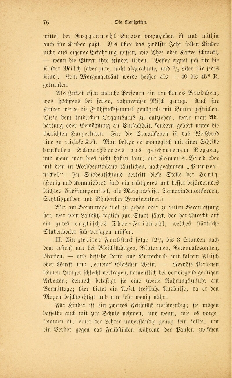 mittel ber 9toggentnel5l=@uppe üörp^te^en ift uub mithin cttttf) für Äiuber pa§t. 53iS über baS stoölfte $al)t* Jollen 3ttuber utd)t auS eigener Gsrfaljrung Kliffen, lote Stfyee ober Kaffee fd)medt, — loenn bie ©Itern ib/re £tnber lieben. SBeffer eignet ftd) für bie $inber 9ftild) (aber gute, nid)t abgerahmte, uub t/2 Sitcr für jebeS finb). fein 9ftorgengetränt toerbe Reißet als 4- 40 big 45° E, getrunfen. 9HS ßufoft effen manage Sßerfonen ein trodeneS 23röbd)en, loaS l)öd)ftenS bei fetter, rafymreidjer Wild) genügt. %\\d) für finber loerbe bie g-rüfyftüdSfemmel genügeub mit ^Butter geftrid)en. £iefe beut finblidjen Organismus gu entjiefyen, loäre nidit %h= fyärtung ober ©etub'ljnung au @iufad)()eit, fonbern gefyort unter bie tl)örid)ten ^ungerfttren. %i\x bie (Srtuadjfeneu ift baS Üßeiftbrob eine 31t rei^lofe f oft. 9Jcan belege eS tuomüglid) mit einer ©dieibe bunfelen ©djtoarsbrobeS auS gefd)rotenem Joggen, unb menn man bieS uid)t Ijaben faun, mit tontmi§= 33rob ober mit beut in 9torbbeutfd)laub fctuflidjen, nachgeahmten „ V um per- lt idel. $U ©übbetttfdjlaub Oertritt biefc ©teile ber §onig. (£>onig unb &ommi§brob finb ein richtigeres unb beffer beförbernbeS leid)teS (SröffnungSmittet, als äftorgenpfeife, Samarinbenconferoen, ©etyblit^puloer unb 9t()abarber=33raufepuloer.) ÜBer am Vormittage tuet 51t ge()en ober 51t reiten Veranlaffung fyat, loer uom t'aubfi^ taglid) jttr ©tabt fät)rt, ber l)at ?tured)t auf ein gutc-3 englifdjeS £I)ee = <\-rül)uial)l, toeldjeS ftübtifdje 2tttbenl)oder ftd) Oerfagen muffen. II. ©in 3 »ü e 11 e ö $ r ü () ft ü tf folge (2V2 bis 3 2tunben nacl> beut erften) nur bei V(eid)füd)tigen, ^Blutarmen, tReconbalcocenteu, ©reifen, — unb beftefye bann attS Vutterbrob mit falteut gtfetfd) ober SüBurft uub „einem ©läSdjen 2Bein. — Wcroöfe Sßerfonen tonnen junger fd)led)t bertragen, itamentlid) bei oornüegcnb geiftigen arbeiten; bcnnod) beläftigt fie eine jioeite WafyrungS-mfubr am Vormittage; fyier bietet ein Gipfel trefftid)c SfoSljiiXfe, ba er ben Wagen befd)ioid)tigt unb nur feljr loeuig uäljrt. gür finber ift ein jloeiteS <yrül)ftücf uottnoenbig; fie mögen baffelbe aud) mit jux Sd)ttle nehmen, unb loenu, ioie e3 öorge= fontmen ift, einer ber Vebrer unuerftänbig genug fein foüte, um ein Verbot gegen baS ftriifyftütfeu UHilvvenb ber Raufen (yuifd)eu
