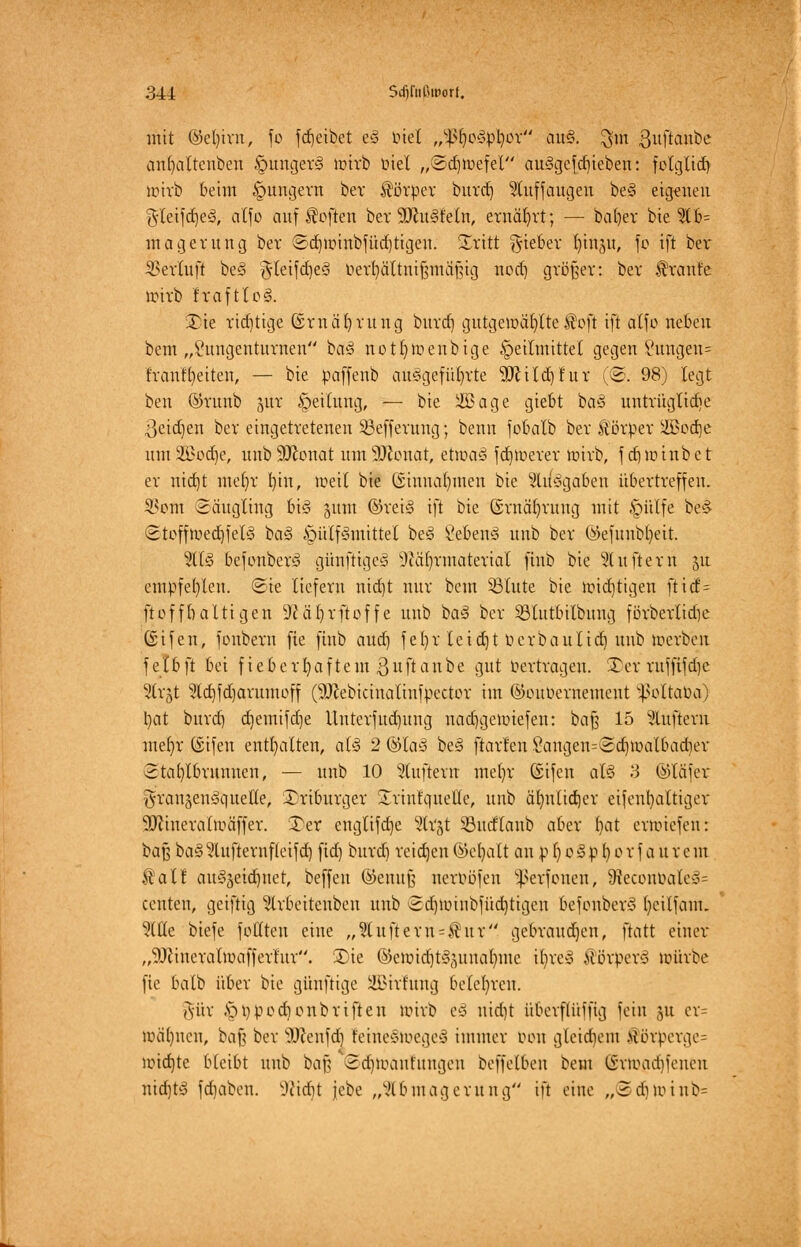 mit ©et)im, fc fdjeibet e§ biet „IßljoSptyor au§. $m 3uftanbe anf-altenben §unger§ unrb biet „Sd-mefel auSgefdjieben: folglich/ imrb beim jungem bev Körper burrf) 2luffaugen be3 eigenen g-leifdjesS, alfo aufheften ber SRuSfeln, ernährt; — bafyer bie 516= magerung ber ©dnmnbfüdjtigen. Sritt lieber r-inj.it, fo ift bei* SSevfuft be§ gleifd)e3 bei^ältnifjmäjng nod) gvößev: bev $rante unrb Itoftlo§. £)te richtige ©vnä'fyvung buvd) gutgemäljttc Soft ift alfo neben beut „2ungentuvnen ba3 notr-tuenbige Heilmittel gegen Sungen= fvanU-eiteu, — bie paffenb aufgeführte 9ftttd)fur (©. 98) legt ben ©vunb jur Heilung, — bie Sßage giebt bas> untrügliche ^eidjen ber eingetretenen SSefferung; benn fobatb bev Körper 2Bod)e umSöodje, unb9Jconat umSDcouar, etmaS fd)roerer toirb, fd)U.-inbet er uidjt me()v fyin, meil bie (Sinnafymen bie Aufgaben übertreffen. S^orn Säugling bis jum ©rei§ ift bie ©rnäfyvuug mit ^piilfe be§ Stoffu>ed)fel§ ba§ Hilfsmittel be§ §eben3 unb bev ©efunbfyeit. 2tl§ befonberS günftigcS 5cä()vmateviat ftub bie duftem 51t empfe()leu. Sie liefern nid)t nur beut Stute bie imcrjtigen fticf= ftofff) altigen ^Jcäljrftoffe unb baS bev Sßtutbilbung förberltdje ßifen, fonberu fie finb aud) fer)r leid)t berbaulidj unb öjerben fel&ji bei fieberhaftem Bnftanbe gut bertragen. Ter ruffifdjc Slrgt ?td)fd)arumoff (50cebicinatinfpector im ©oubernement ^ottaba) tyat buvd) djemifdje Uuterfud)ung nadjgemiefen: bafj 15 Lüftern mefyr (Sifeu enthalten, al$ 2 ©Ia§ be§ ftavf'en Sangen=©d)U>albad)er Stafylbrunnen, — unb 10 Puffern met)V ©ifen al§ .'3 ©läfev granjenäquetle, ©riburger Srinfquelte, unb ärmlidjev eifenr-altiger •Bfcmerattüäffer. 3)er englifdje Stoßt SBntflanb aber fyat erunefeu: baß ba3^lufterufleifd) ftd) buvd) reichen ©efyatt an p I) 0§ p l) 0 v f a u v e m Ä'atl att§äeid)net, beffen ©enujj nerböfen Sßerfouen, 9ieconbate§= centen, geiftig ^Ivbeitenbeu unb Sd)Umibfüd)tigen befonberS fyeilfam. Me biefe fofltcu eine „2luftem = $ ur gebrauchen, ftatt einer „9Jiineratmafferlur. Sie ®en-id)t§(-iutal)nte Uj>re§ ÜörperS würbe fie balb übev bie günftige SBirrung belehren. gür Hbpodionbriften wirb cd uidjt übevfti'tffig fein ju er= juä()ueu, bafj bev SDJenfcfi feirteSioegeS immer mm gleichem >Unpergc= uudjte bleibt unb baf} ©djloanfimgejl beffelben beut ©ttogdjfenen nicfjtS fd)abcu. SKidjt jebe „Abmagerung'- ift eine „@djnnnb=