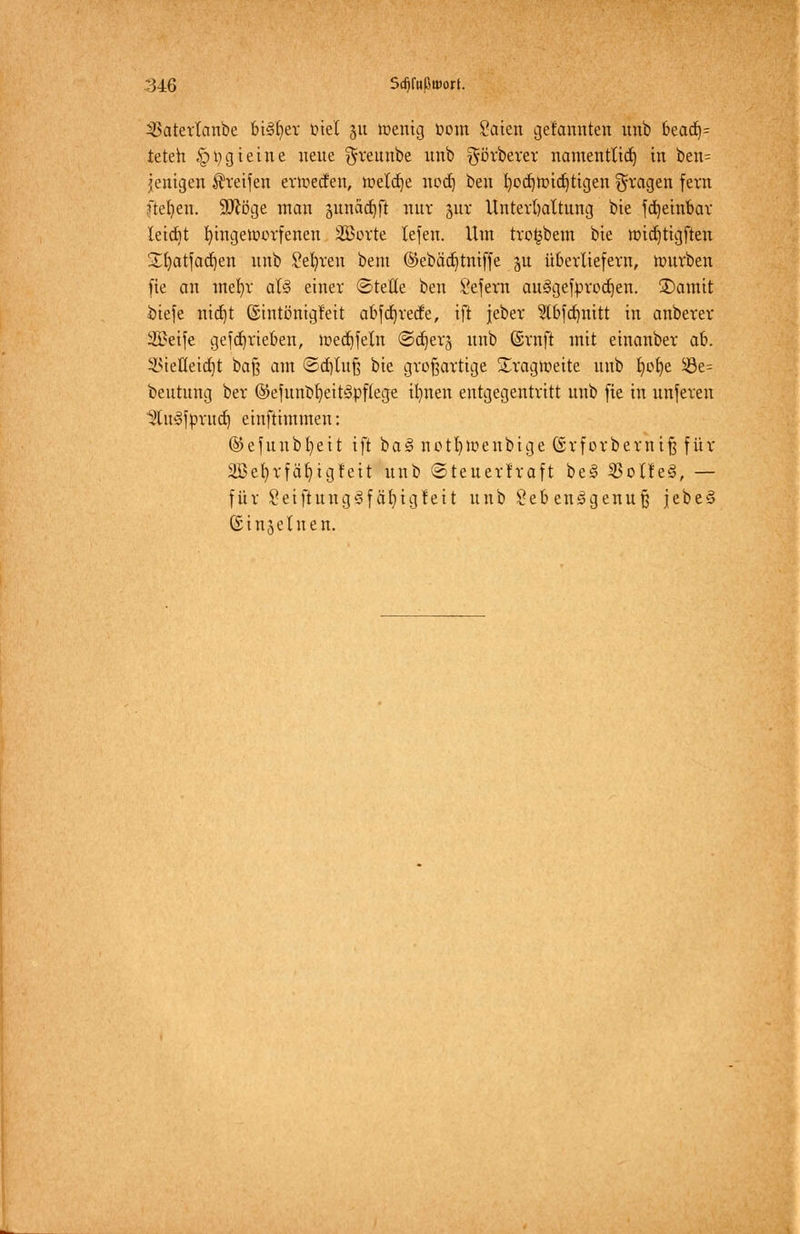 34:6 Sd)fußuwt. 3Saterlanbe bi§f>er ötel ju toenig t>om Säten gelaunten unb bead)= teteh §t)gtetne neue ^reunbe unb görberer namentlich in ben= jenigen greifen ertuecfen, tnelcfje nod) ben fyoctjttndjtigen fragen fern ftefyen. 9Äöge man sunadjft nur yxx Unterhaltung bie fdjeinbar leicht fyingetüorfenen 2öorte tefen. Um tro^bem bte tt>ict)tigften £fyatfad)en unb Sefyren bem @ebäd)tniffe §u überliefern, nmrben fie an mefyr als> einer ©teile ben Sefern auSgefprodjen. 3)amit öiefe ntd^t ©intcnigfeit abfdtjrecfe, ift jeber §(bfd)nitt in anberer SBetfe gefdjrieben, u>ecf)feln ©djer^ unb ©ruft mit einanber ab. ilnelleidjt bafj am ©d)tnft bie großartige Tragweite unb fyofye $8e= beutung ber ®efunbf)eit3pf(ege itmen entgegentritt unb fie in unferen ^tit'Sfprua^ einftimmen: ©efunbfyeit ift baS notfytoenbige ©rforbemiß für 2Bet)rfäf)igfeit unb ©teuerlraft be§ $olle§, — für SetftungSfäljtgfett unb Lebensgenuß jebeS ©injeluen.