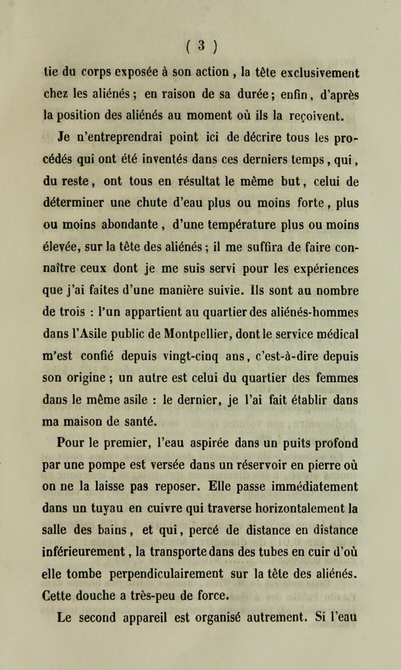 tie du corps exposée à son action , la tête exclusivement chez les aliénés ; en raison de sa durée ; enfin, d'après la position des aliénés au moment où ils la reçoivent. Je n'entreprendrai point ici de décrire tous les pro- cédés qui ont été inventés dans ces derniers temps, qui, du reste, ont tous en résultat le même but, celui de déterminer une chute d'eau plus ou moins forte, plus ou moins abondante, d'une température plus ou moins élevée, sur la tête des aliénés ; il me suffira de faire con- naître ceux dont je me suis servi pour les expériences que j'ai faites d'une manière suivie. Ils sont au nombre de trois : l'un appartient au quartier des aliénés-hommes dans l'Asile public de Montpellier, dont le service médical m'est confié depuis vingt-cinq ans, c'est-à-dire depuis son origine ; un autre est celui du quartier des femmes dans le même asile : le dernier, je l'ai fait établir dans ma maison de santé. Pour le premier, l'eau aspirée dans un puits profond par une pompe est versée dans un réservoir en pierre où on ne la laisse pas reposer. Elle passe immédiatement dans un tuyau en cuivre qui traverse horizontalement la salle des bains, et qui, percé de distance en distance inférieurement, la transporte dans des tubes en cuir d'où elle tombe perpendiculairement sur la tête des aliénés. Cette douche a très-peu de force. Le second appareil est organisé autrement. Si l'eau