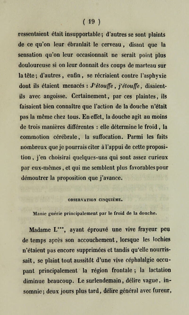ressentaient était insupportable ; d'autres se sont plaints de ce qu'on leur ébranlait le cerveau, disant que la sensation qu'on leur occasionnait ne serait point plus douloureuse si on leur donnait des coups de marteau sur la tête; d'autres, enfin, se récriaient contre l'asphyxie dont ils étaient menacés : J'étouffe , j'étouffe, disaient- ils avec angoisse. Certainement, par ces plaintes, ils faisaient bien connaître que l'action de la douche n'était pas la même chez tous. En effet, la douche agit au moins de trois manières différentes : elle détermine le froid , la commotion cérébrale, la suffocation. Parmi les faits nombreux que je pourrais citer à l'appui de cette proposi- tion , j'en choisirai quelques-uns qui sont assez curieux par eux-mêmes, et qui me semblent plus favorables pour démontrer la proposition que j'avance. OBSERVATION CINQUIÈME. Manie guérie principalement par le froid de la douche. Madame L*, ayant éprouvé une vive frayeur peu de temps après son accouchement, lorsque les lochies n'étaient pas encore supprimées et tandis qu'elle nourris- sait , se plaint tout aussitôt d'une vive céphalalgie occu- pant principalement la région frontale ; la lactation diminue beaucoup. Le surlendemain, délire vague, in- somnie; deux jours plus tard, délire général avec fureur,