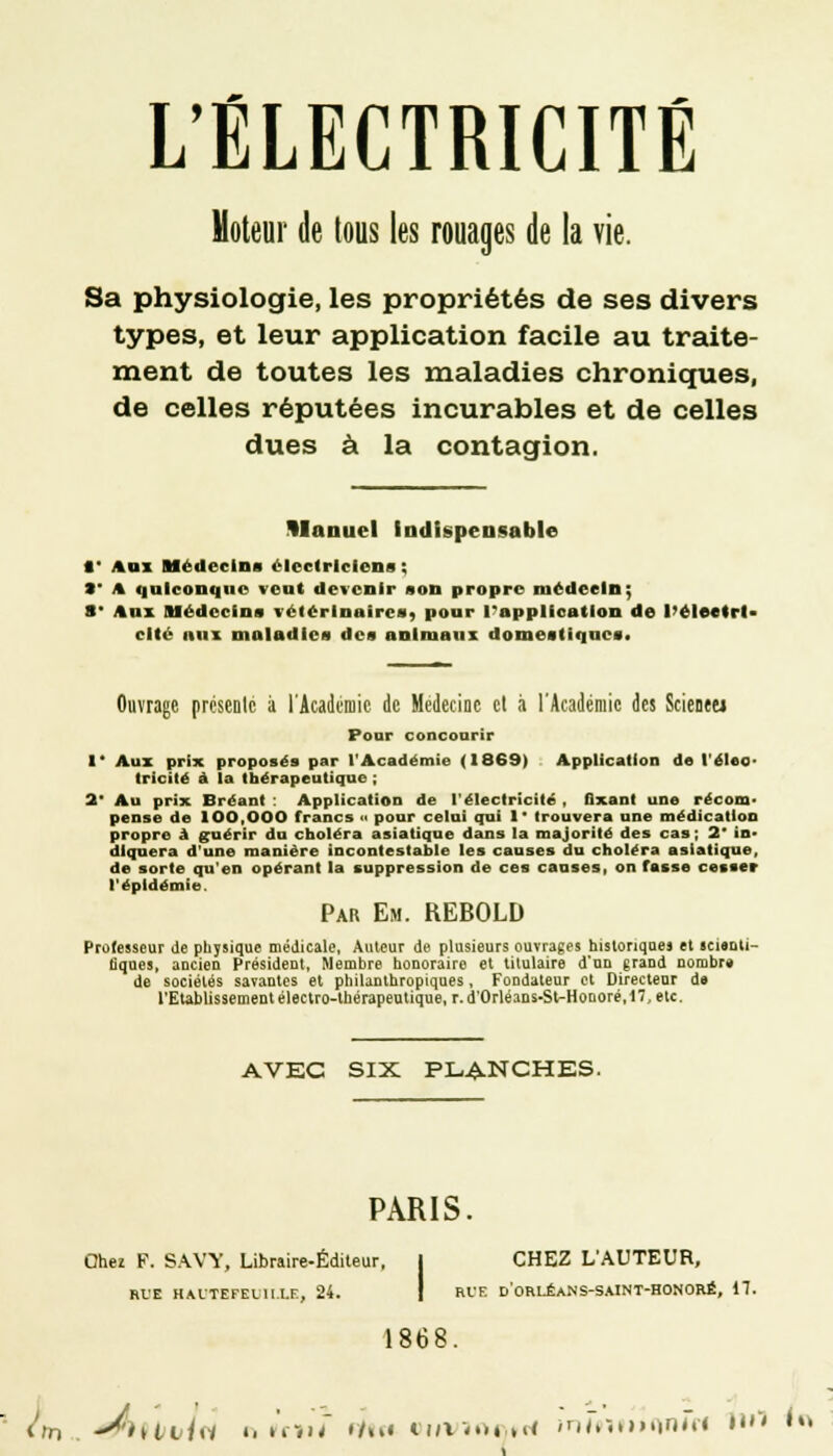 Moteur de tous les rouages de la vie. Sa physiologie, les propriétés de ses divers types, et leur application facile au traite- ment de toutes les maladies chroniques, de celles réputées incurables et de celles dues à la contagion. Manuel indispensable 1' Agi Médecins électriciens ; S* A quiconque veut devenir son propre médecin; S* Aux médecins vétérinaires^ pour l'application de l'électri- cité aux maladies des animaux domestiques. Ouvrage présente à l'Académie de Médecine et à l'Académie des Scienet» Pour concourir I* Aux prix proposés par l'Académie (1869) Application de léloo- trlcilé à la thérapeutique ; 2' Au prix Brëant : Application de l'électricité , fixant une récom- pense de 100,000 francs a pour celui qui 1' trouvera une médication propre à guérir du choléra asiatique dans la majorité des cas; 2 in- diquera d'une manière incontestable les causes du choléra asiatique, de sorte qu'en opérant la suppression de ces causes, on fasse cesser l'épidémie. Par Em. REBOLD Professeur de physique médicale, Auteur de plusieurs ouvrages historiques et «nanti- tiques, ancien Président, Membre honoraire et titulaire d'un grand nombre de sociétés savantes et philanthropiques, Fondateur et Directeur de l'Etablissement électro-thérapeutique, r. d'0rléans-St-Honoré,17,etc. AVEC SIX PLANCHES. PARIS. Chez F. SAVY, Libraire-Éditeur, CHEZ L'AUTEUR, RUE HAITEFEL1I.I.F-, 24. Rt-'F. d'oRLÉANS-SAINT-HONORÉ, 17. 1868.