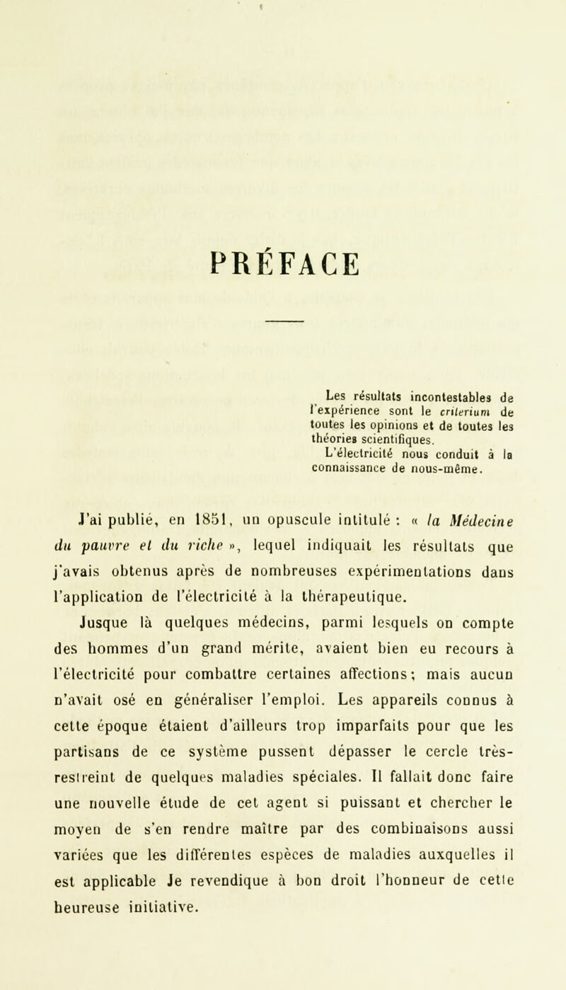 PRÉFACE Les résultats incontestables de l'expérience sont le critérium de toutes les opinions et de toutes les théories scientifiques. L'électricité nous conduit à la connaissance de nous-même. J'ai publié, en 1851, uu opuscule intitulé: « la Médecine du pauvre et du riche », lequel indiquait les résultats que j'avais obtenus après de nombreuses expérimentations dans l'application de l'électricité à la thérapeutique. Jusque là quelques médecins, parmi lesquels on compte des hommes d'un grand mérite, avaient bien eu recours à l'électricité pour combattre certaines affections; mais aucun n'avait osé en généraliser l'emploi. Les appareils connus à cette époque étaient d'ailleurs trop imparfaits pour que les partisans de ce système pussent dépasser le cercle très- resireint de quelques maladies spéciales. Il fallait donc faire une nouvelle élude de cet agent si puissant et chercher le moyen de s'en rendre maître par des combinaisons aussi varices que les différentes espèces de maladies auxquelles il est applicable Je revendique à bon droit l'honneur de cetie heureuse initiative.