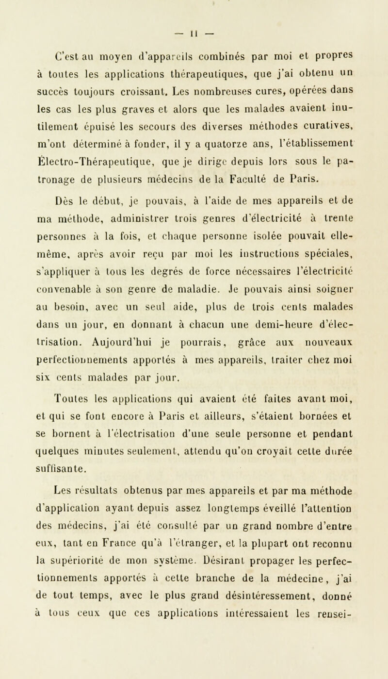 C'est au moyen d'appareils combinés par moi et propres à toutes les applications thérapeutiques, que j'ai obtenu un succès toujours croissant. Les nombreuses cures, opérées dans les cas les plus graves et alors que les malades avaient inu- tilement épuisé les secours des diverses méthodes curatives, m'ont déterminé à fonder, il y a quatorze ans, l'établissement Électro-Thérapeutique, que je dirige depuis lors sous le pa- tronage de plusieurs médecins de la Faculté de Paris. Dès le début, je pouvais, à l'aide de mes appareils et de ma méthode, administrer trois genres d'électricité à trente personnes à la fois, et chaque personne isolée pouvait elle- même, après avoir reçu par moi les instructions spéciales, s'appliquer à tous les degrés de force nécessaires l'électricité convenable à son genre de maladie. Je pouvais ainsi soigner au besoin, avec un seul aide, plus de trois cents malades dans un jour, en donnant à chacun une demi-heure d'élec- trisalion. Aujourd'hui je pourrais, grâce aux nouveaux perfectionnements apportés à mes appareils, traiter chez moi six cents malades par jour. Toutes les applications qui avaient été faites avant moi, et qui se font encore à Paris et ailleurs, s'étaient bornées et se bornent à l'électrisation d'une seule personne et pendant quelques minutes seulement, attendu qu'on croyait celle durée suflisante. Les résultats obtenus par mes appareils et par ma méthode d'application ayant depuis assez longtemps éveillé l'attention des médecins, j'ai été consulté par un grand nombre d'entre eux, tant en France qu'à l'étranger, et la plupart ont reconnu la supériorité de mon système. Désirant propager les perfec- tionnements apportés à cette branche de la médecine, j'ai de tout temps, avec le plus grand désintéressement, donné à tous ceux que ces applications intéressaient les rensei-