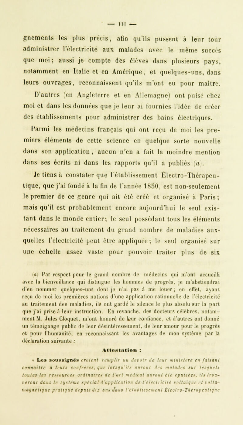 gnemenls les plus précis, afin qu'ils pussent à leur tour administrer l'électricité aux malades avec le même succès que moi; aussi je compte des élèves dans plusieurs pays, notamment en Italie et en Amérique, et quelques-uns, dans leurs ouvrages, reconnaissent qu'ils m'ont eu pour maître. D'autres (en Angleterre et en Allemagne) ont puisé chez moi et dans les données que je leur ai Fournies l'idée de créer des établissements pour administrer des bains électriques. Parmi les médecins français qui ont reçu de moi les pre- miers éléments de cette science en quelque sorte nouvelle dans son application, aucun n'en a fait la moindre mention dans ses écrits ni dans les rapports qu'il a publiés (a Je tiens à constater que rétablissement Eleclro-Thérapeu- tique, que j'ai fondé à la fin de l'année 1850, est non-seulement le premier de ce genre qui ait été créé et organisé à Paris: mais qu'il est probablement encore aujourd'hui le seul exis- tant dans le monde entier; le seul possédant tous les éléments nécessaires au traitement du grand nombre de maladies aux- quelles l'électricité peut cire appliquée; le seul organisé sur une échelle assez vaste pour pouvoir traiter plus de six (a) Par respect pour le grand nombre île médecins qui m'ont accueilli avec la bienveillance qui distingue les hommes de progrès, je m'abstiendrai d'en nommer quelques-uns do ni je n'ai pas à nie louer; en effet, ayant reçu de moi les premières notions d'une application rationnelle de l'électricité au traitement des maladies, ils ont gardé le silence le plus absolu sur la part que j'ai prise à leur instruction. En revanche, des docteurs célèbres, notam- ment M. .Iules Cloquet, m'ont honoré de U'ur confiance, et d'autres ont donné un témoignage public de leur désintéressement, de leur amour pour le progrès et pour l'humanité, en reconnaissant les avantages de mon système par la déclaration suivante : Attestation : « Les soussignés croient remplir un devoir de leur ministère en faisant connaître à leurs confrères, que lorsqu'ils auront des malades sur lesquels toutes le* ressources ordinaires de l'art médical auront èlë épuisées, ils trou- veront dans te système spèciat d'application de l'électricité («Iliaque et volta- luot/netiquf pratique depuis dix ans dans l'établissement Eleetro-Therapcutiq'ie