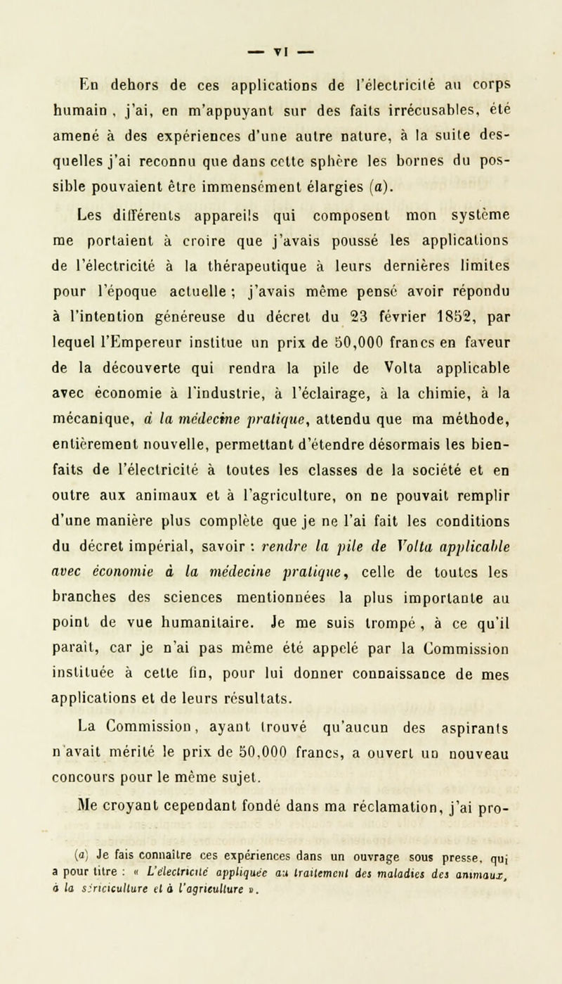 — TI En dehors de ces applications de l'électricité au corps humain , j'ai, en m'appuyant sur des faits irrécusables, été amené à des expériences d'une autre nature, à la suite des- quelles j'ai reconnu que dans celte sphère les bornes du pos- sible pouvaient être immensément élargies (a). Les différents appareils qui composent mon système me portaient à croire que j'avais poussé les applications de l'électricité à la thérapeutique à leurs dernières limites pour l'époque actuelle ; j'avais même pensé avoir répondu à l'intention généreuse du décret du 23 février 1852, par lequel l'Empereur institue un prix de 50,000 francs en faveur de la découverte qui rendra la pile de Volta applicable avec économie à l'industrie, à l'éclairage, à la chimie, à la mécanique, à la médecine pratique, attendu que ma méthode, entièrement nouvelle, permettant d'étendre désormais les bien- faits de l'électricité à toutes les classes de la société et en outre aux animaux et à l'agriculture, on ne pouvait remplir d'une manière plus complète que je ne l'ai fait les conditions du décret impérial, savoir : rendre la pile de Volta applicable avec économie à la médecine pratique, celle de toutes les branches des sciences mentionnées la plus importante au point de vue humanitaire. Je me suis trompé , à ce qu'il parait, car je n'ai pas même été appelé par la Commission instituée à cette fin, pour lui donner connaissance de mes applications et de leurs résultats. La Commission, ayant trouvé qu'aucun des aspirants n'avait mérité le prix de 50,000 francs, a ouvert un nouveau concours pour le même sujet. Me croyant cependant fondé dans ma réclamation, j'ai pro- (a) Je fais connaître ces expériences dans un ouvrage sous presse, quj a pour titre : « L'électricité appliquée au traitement des maladies des animaux, à la sincicullure et a l'agriculture ».