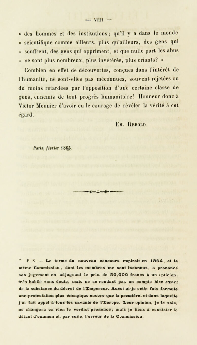 » des hommes et des institutions ; qu'il y a dans le monde » scientifique comme ailleurs, plus qu'ailleurs, des gens qui » souffrent, des gens qui oppriment, et que nulle part les abus » ne sont plus nombreux, plus invétérés, plus criants? » Combien en effet de découvertes, conçues dans l'intérêt de l'humanité, ne sont-elles pas méconnues, souvent rejetées ou du moins retardées par l'opposition d'une certaine classe de gens, ennemis de tout progrès humanitaire! Honneur donc à Victor Meunier d'avoir eu le courage de révéler la vérité à cet égard. Em. Rebold. Paris, fevritr lï P. S. — Le terme du nouveau concours expirait en 1864, et la même Commission, dont les membres me sont inconnus, a prononcé son jugement en adjugeant le prix de 50,000 francs à un ■ pticien, très habile sans doute, mais ne se rendant pas un compte bien exact de la substance du décret de l'Empereur. Aussi ai-je cette fois formulé une protestation plus énergique encore que la première, et dans laquelle j'ai fait appel à tous les savants de l'Europe. Leur opinion, je le sais, ne changera en rien le verdict prononcé ; mais je tiens à constater le défaut d'examen et. par suiie, l'erreur de la Commission.