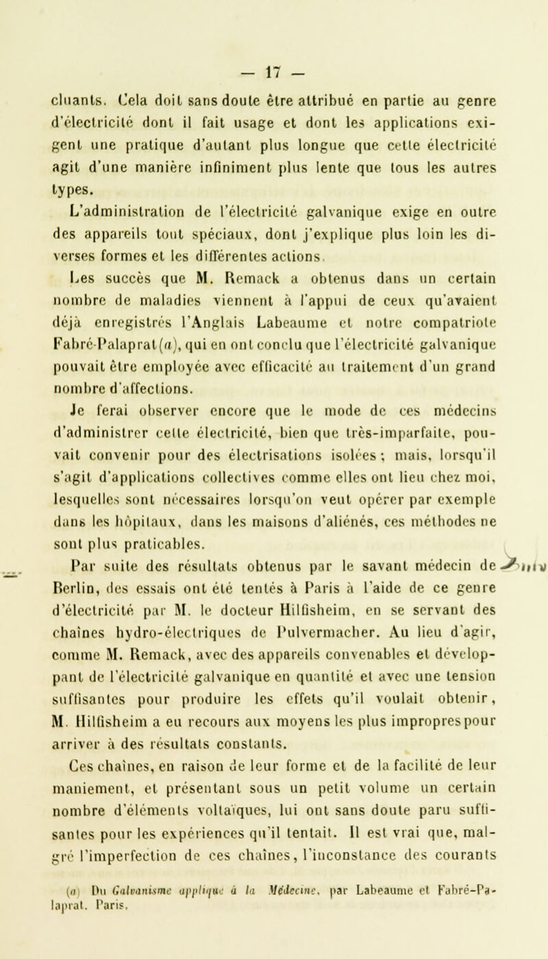 cluanls. Cela doit sans doute être attribué en partie au genre d'électricité dont il fait usage et dont les applications exi- gent une pratique d'autant plus longue que cette électricité agit d'une manière infiniment plus lente que tous les autres types. L'administration de l'électricité galvanique exige en outre des appareils tout spéciaux, dont j'explique plus loin les di- verses formes et les différentes actions Les succès que M. Remack a obtenus dans un certain nombre de maladies viennent à l'appui de ceux qu'avaient déjà enregistrés l'Anglais Labeaume et noire compatriote Fabré-Palaprat(a), qui en ont conclu que l'électricité galvanique pouvait être employée avec efficacité au traitement d'un grand nombre d'affections. Je ferai observer encore que le mode de ces médecins d'administrer celle électricité, bien que très-imparfaite, pou- vait convenir pour des électrisations isolées; mais, lorsqu'il s'agit d'applications collectives comme elles ont lieu chez. moi. lesquelles sont nécessaires lorsqu'on veut opérer par exemple dans les hôpitaux, dans les maisons d'aliénés, ces méthodes ne sont plus praticables. Par suite des résultats obtenus par le savant médecin de-^Mv Berlin, des essais ont été lenlés à Paris à l'aide de ce genre d'électricité par M. le docteur Hilûsheiin, en se servant des chaînes hydro-élcclriques de Pulvermacber. Au lieu d'agir, comme M. Remack, avec des appareils convenables et dévelop- pant de l'électricité galvanique en quantité el avec une tension suffisantes pour produire les effets qu'il voulait obtenir, M. Ilillisheim a eu recours aux moyens les plus impropres pour arriver à des résultats constants. Ces chaînes, en raison de leur forme el de la facilité de leur maniement, et présentant sous un petit volume un certain nombre d'éléments voltaïques, lui ont sans doute paru suffi- santes pour les expériences qu'il tentait. Il est vrai que, mai- gre l'imperfection de ces chaînes, l'inconstance des courants m l>u Cofoanisme appiini à lu Médecine, par Labeaume et Kabré-Pa- laprat. Paris.