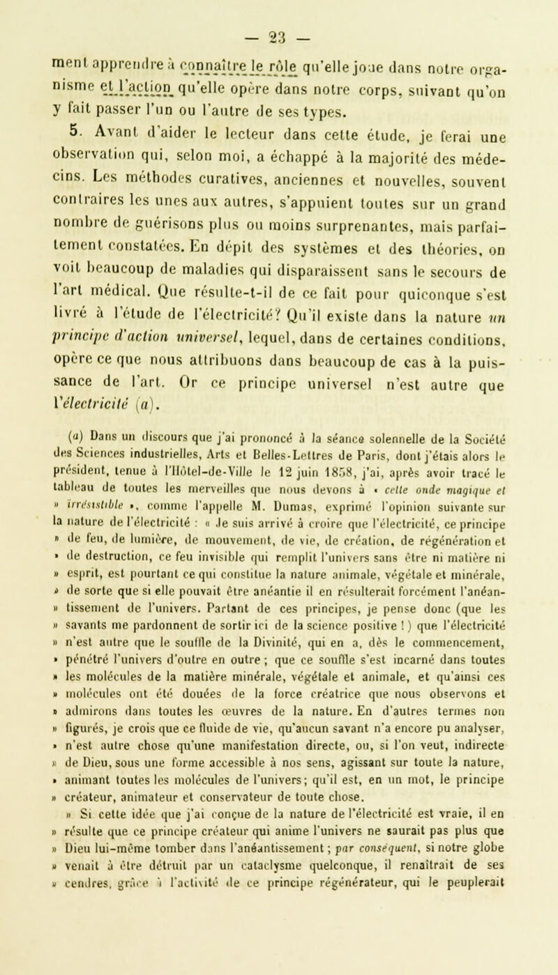 ment apprendre à connaître le rèje qu'elle joue dans notre orga- nisme el_racUon_ qu'elle opère dans notre corps, suivaDt qu'on y fait passer l'un ou l'autre de ses types. 5. Avant d'aider le lecteur dans celte étude, je ferai une observation qui, selon moi, a échappé à la majorité des méde- cins. Les méthodes curatives, anciennes et nouvelles, souvent contraires les unes aux autres, s'appuient toutes sur un grand nombre de guérisons plus ou raoiDS surprenantes, mais parfai- tement constatées. En dépit des systèmes et des théories, on voit beaucoup de maladies qui disparaissent sans le secours de l'art médical. Que résulte-t-il de ce fait pour quiconque s'est livré à l'étude de l'électricité? Qu'il existe dans la nature un principe d'action universel, lequel, dans de certaines conditions, opère ce que nous attribuons dans beaucoup de cas à la puis- sance de l'art. Or ce principe universel n'est autre que ['électricité (a). (u) Dans un discours que j'ai prononcé à la séance solennelle de la Société des Sciences industrielles, Arts et Belles-Lettres de Paris, dont j'étais alors le président, tenue à l'IIotel-de-Ville le 12 juin 1858, j'ai, après avoir tracé le tableau de toutes les merveilles que nous devons a ■ cette onde magique et » irrésistible ■, comme l'appelle M. Dumas, exprimé l'opinion suivante sur la nature de l'électricité : « .le suis arrivé à croire que l'électricité, ce principe » de feu, de lumière, de mouvement, de vie, de création, de régénération et ■ de destruction, ce feu invisible qui remplit l'univers sans être ni matière ni » esprit, est pourtant ce qui constitue la nature animale, végétale et minérale, > de sorte que si elle pouvait être anéantie il en résulterait forcément l'anéan- » tissement de l'univers. Partant de ces principes, je pense donc (que les » savants me pardonnent de sortir ici de la science positive ! ) que l'électricité » n'est autre que le souille de la Divinité, qui en a, dès le commencement, ■ pénétré l'univers d'outre en outre ; que ce souffle s'est incarné dans toutes » les molécules de la matière minérale, végétale et animale, et qu'ainsi ces » molécules ont été douées de la force créatrice que nous observons et « admirons dans toutes les œuvres de la nature. En d'autres termes non » figurés, je crois que ce fluide de vie, qu'aucun savant n'a encore pu analyser, ■ n'est autre chose qu'une manifestation directe, ou, si l'on veut, indirecte >' de Dieu, sous une forme accessible à nos sens, agissant sur toute la nature, ■ animant toutes les molécules de l'univers; qu'il est, en un mot, le principe » créateur, animateur et conservateur de toute chose. » Si cette idée que j'ai conçue de la nature de l'électricité est vraie, il en » résulte que ce principe créateur qui anime l'univers ne saurait pas plus que » Dieu lui-même tomber dans l'anéantissement ; par conséquent, si notre globe » venait à être détruit par un cataclysme quelconque, il renaîtrait de ses » cendres, grâce i l'activité de ce principe régénérateur, qui le peuplerait