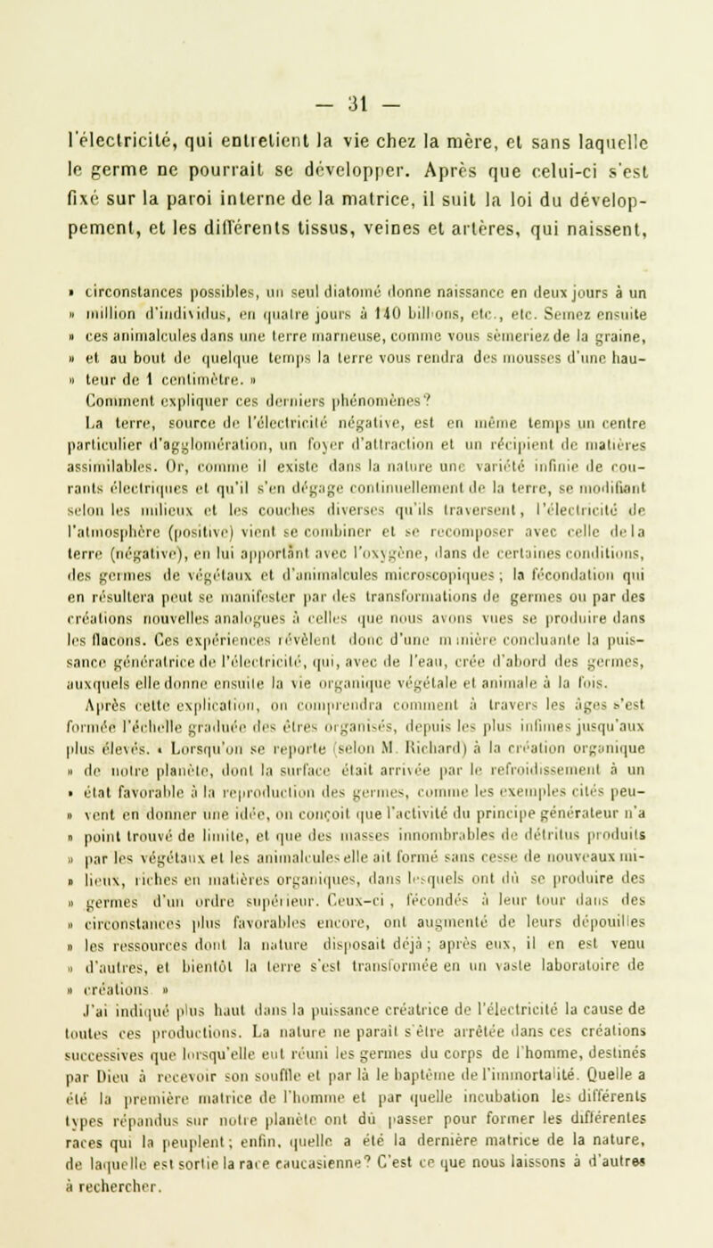 l'électricité, qui entielicnt la vie chez la mère, et sans laquelle le germe ne pourrait se développer. Après que celui-ci s'est fixé sur la paroi interne de la matrice, il suit la loi du dévelop- pement, et les différents tissus, veines et artères, qui naissent, » circonstances possibles, un seul diatomé donne naissance en deux jours à un » million d'individus, en quatre jours à 140 billions, etc., etc. Semez ensuite » ces animalcules dans une terre marneuse, comme vous sèmeriez de la graine, » et au bout de quelque temps la terre vous rendra des mousses d'une tiau- » leur de 1 centimètre. » Continent expliquer ces derniers phénomènes? La terre, source de l'électricité négative, est en même temps un centre particulier d'agglomération, un foyer d'attraction et un récipient de matières assimilables. Or, comme il existe dans la nature une variété infinie de cou- rants électriques et qu'il s'en dégage continuellement de la terre, se i lifient selon les milieux et les couches diverses qu'ils traversent, l'électricité de l'atmosphère (positive) vient se combiner et se recomposer avec celle delà terre (négative), en lui apportant avec l'oxygène, dans de certaines conditions, des germes de végétaux et d'animalcules microscopiques; la fécondation qui en résultera peut se manifester par des transformations de germes ou par des créations nouvelles analogues à relies que nous avons vues si! produire dans les flacons. Ces expériences révèlent donc d'une minière concluante la puis- sance génératrice de l'électricité, qui, avec de l'eau, crée d'abord des germes, auxquels elle donne ensuite la vie organique végétale et animale à la luis. Après cette explication comprendra comment à travers les âge- s'est formée l'échelle graduée des êtres organisés, depuis le- plu- infimes jusqu'aux plus élevés. < Lorsqu'on se reporte (selon M Richard) à la création organique » de noire planète, donl la surface était arrivée par le refroidissement à un ■ état favorable à la reproduction des germe-, comme les exemples cités peu- » vent en donner une idée, »n conçoit que l'activité du principe générateur n'a » point trouvé de limite, et que des iiias-es innombrables de détritus produits » par les végétaux et les animalcules elle ail formé ^alls cesse de nouveaux un- » lieux, riches en matières organiques, dans lesquels ont dû se produire des » germes d'un ordre supérieur. Ceux-ci, fécondés à leur tour dans des » circonstances plus favorables encore, ont augmenté de leurs dépouilles « les ressources dont la nature disposait déjà ; après eux, Il en est venu » d'autres, et bientôt la terre s'csl transformée en un vasle laboratoire de » créations » J'ai indiqué plus liant dans la puissance créatrice de l'électricité la cause de toutes ces productions. La nalure ne parail s'être arrêtée dans ces créations successives que lorsqu'elle eut réuni les germes du corps de l'homme, destinés par Dieu à recevoir son souffle cl par là le baptême de l'immortalité. Quelle a été la première matrice de l'homme et par quelle incubation les différents tvpes répandus sur notre planète ont du passer pour former les diflérenles races qui la peuplent; enfin, quelle a été la dernière matrice de la nature, de laquelle est sortie la rare caucasienne1 C'est ce que nous laissons à d'autres à rechercher.