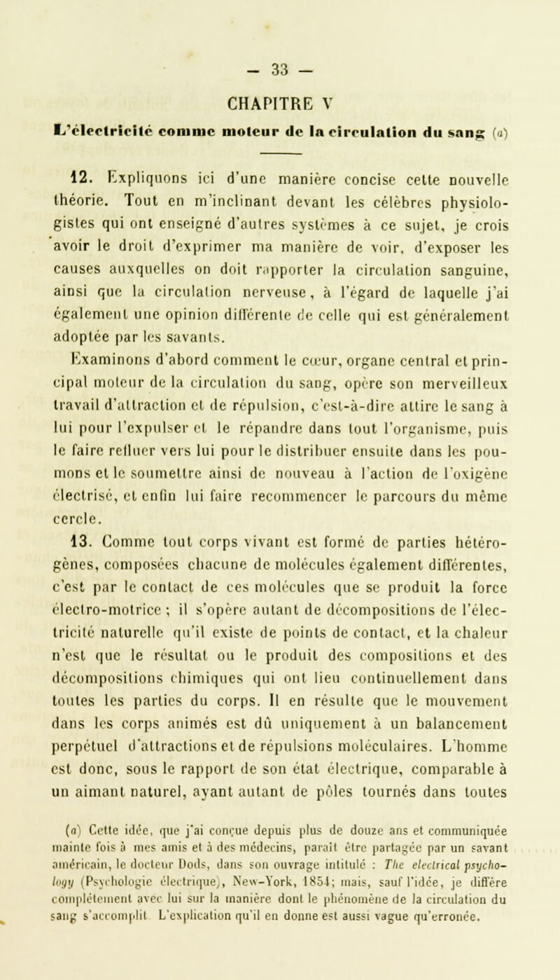 CHAPITRE V 1/clectricilc comme moteur de la circulation du sang (a) 12. Expliquons ici d'une manière concise celte nouvelle théorie. Tout en m'inclinant devant les célèbres physiolo- gistes qui ont enseigné d'autres systèmes à ce sujet, je crois avoir le droit d'exprimer ma manière de voir, d'exposer les causes auxquelles on doit rapporter la circulation sanguine, ainsi que la circulation nerveuse, à l'égard de laquelle j'ai également une opinion différente de celle qui est généralement adoptée par les savants. Examinons d'abord comment lu cœur, organe central et prin- cipal moteur de la circulation du sang, opère son merveilleux travail d'attraction et de répulsion, c'est-à-dire attire le sang à lui pour l'expulser et le répandre dans tout l'organisme, puis le faire refluer vers lui pour le distribuer ensuite dans les pou- mons et le soumettre ainsi de nouveau à l'action de l'oxigènc électrîsé, et enfin lui faire recommencer le parcours du même cercle. 13. Comme tout corps vivant est formé de parties hétéro- gènes, composées chacune de molécules également différentes, c'est par le contact de ces molécules que se produit la force électro-motrice ; il s'opère autant de décompositions de l'élec- tricité naturelle qu'il existe de points de contact, et la chaleur n'est que le résultat ou le produit des compositions et des décompositions chimiques qui ont lieu continuellement dans toutes les parties du corps. 11 en résulte que le mouvement dans les corps animés est dû uniquement à un balancement perpétuel d'attractions et de répulsions moléculaires. L'homme est donc, sous le rapport de son état électrique, comparable à un aimant naturel, ayant autant de pôles tournés dans toutes (a) Cette idée, que j'ai conçue depuis plus de douze ans et communiquée mainte l'ois à mes amis el à des médecins, parait être partagée par un savant américain, le docteur Uods, dans son ouvrage intitulé : The eleclrical psycho- logy (Psychologie électrique,, New-York, 1851; mais, sauf l'idée, je difl'ére complètement avec lui sur la manière dont le phénomène de la circulation du sang s'accomplit L'explication qu'il en donne est aussi vague qu'erronée.