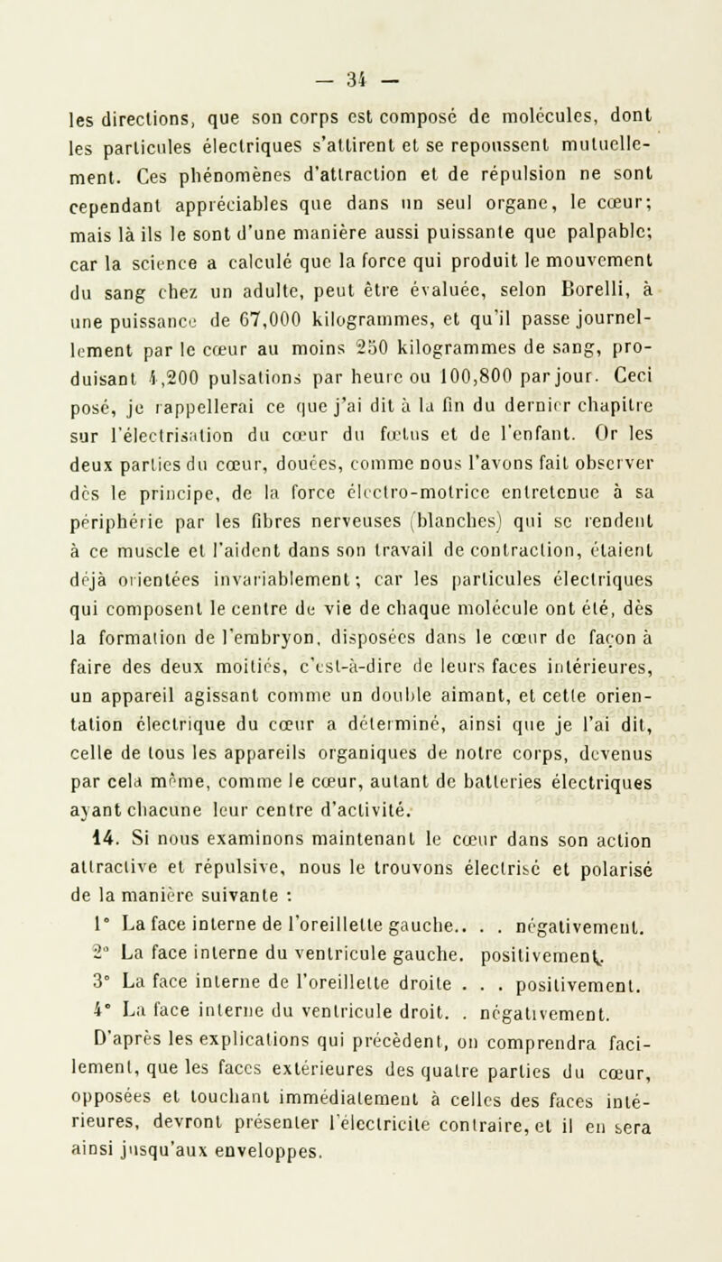 les directions, que son corps est composé de molécules, dont les particules électriques s'attirent et se repoussent mutuelle- ment. Ces phénomènes d'attraction et de répulsion ne sont cependant appréciables que dans un seul organe, le cœur; mais là ils le sont d'une manière aussi puissante que palpable; car la science a calculé que la force qui produit le mouvement du sang chez un adulte, peut être évaluée, selon Borelli, à une puissance de 67,000 kilogrammes, et qu'il passe journel- lement par le cœur au moins 250 kilogrammes de sang, pro- duisant 4,200 pulsations par heure ou 100,800 par jour. Ceci posé, je rappellerai ce que j'ai dit à la fin du dernier chapitre sur l'électrisalion du cœur du fœtus et de l'enfant. Or les deux parties du cœur, douées, comme nous l'avons fait observer dès le principe, de la force électro-motrice entretenue à sa périphérie par les fibres nerveuses (blanches) qui se rendent à ce muscle et l'aident dans son travail de contraction, étaient déjà orientées invariablement ; car les particules électriques qui composent le centre de vie de chaque molécule ont été, dès la formation de l'embryon, disposées dans le cœur de façon à faire des deux moitiés, c'est-à-dire de leurs faces intérieures, un appareil agissant comme un double aimant, et cette orien- tation électrique du cœur a déterminé, ainsi que je l'ai dit, celle de tous les appareils organiques de notre corps, devenus par cela même, comme le cœur, autant de batteries électriques ayant chacune leur centre d'activité. 14. Si nous examinons maintenant le cœur dans son action attractive et répulsive, nous le trouvons éleclrisé et polarisé de la manière suivante : 1 La face interne de l'oreillette gauche.. . . négativement. 2 La face interne du ventricule gauche, positivement* 3° La face interne de l'oreillette droite . . . positivement. 4° La face interne du ventricule droit. . négativement. D'après les explications qui précèdent, on comprendra faci- lement, que les faces extérieures des quatre parties du cœur, opposées et louchant immédiatement à celles des faces inté- rieures, devront présenter l'électricité contraire, et il en bera ainsi jusqu'aux enveloppes.