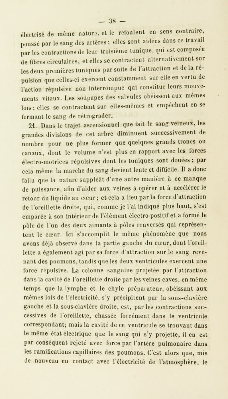 éleclrisé de même nature, et le refoulent en sens contraire, poussé par le sang des artères ; elles sont aidées dans ce travail par les contractions de leur troisième tunique, qui est composée de fibres circulaires, et elles se contractent alternativement sur les deux premières tuniques par suite de l'attraction et de la ré- pulsion que celles-ci exercent constamment sur elle en vertu de l'action répulsive non interrompue qui constitue leurs mouve- ments vitaux. Les soupapes des valvules obéissent aux mêmes lois; elles se contractent sur elles-mêmes et empêchent en se fermant le sang de rétrograder. 21. Dans le trajet ascensionnel que fait le sang veineux, les grandes divisions de cet arbre diminuent successivement de nombre pour ne plus former que quelques grands troncs ou canaux, dont le volume n'est plus en rapport avec les forces éleclro-motrices répulsives dont les tuniques sont douées ; par cela même la marche du sang devient lente et difûcile. Il a donc fallu que la nature suppléât d'une autre manière à ce manque de puissance, afin d'aider aux veines à opérer et à accélérer le retour du liquide au cœur ; et cela a lieu par la force d'attraction de l'oreillette droite, qui, comme je l'ai indiqué plus haut, s'est emparée à son intérieur de l'élément électro-positif et a formé le pôle de l'un des deux aimants à pôles renversés qui représen- tent le cœur. Ici s'accomplit le même phénomène que nous avons déjà observé dans la partie gauche du cœur, dont l'oreil- lette a également agi par sa force d'attraction sur le sang reve- nant des poumons, tandis que les deux ventricules exercent une force répulsive. La colonne sanguine projetée par l'attraction dans la cavité de l'oreilletle droite par les veines caves, en même temps que la lymphe et le chyle préparateur, obéissant aux mêmes lois de l'électricité, s'y précipitent par la sous-clavière gauche et la sous-clavière droite, est, parles contractions suc- cessives de l'oreillette, chassée forcément dans le ventricule correspondant; mais la cavité de ce ventricule se trouvant dans le même état électrique que le sang qui s'y projette, il en est par conséquent rejeté avec force par l'artère pulmonaire dans les ramifications capillaires des poumons. C'est alors que, mis de nouveau en contact avec l'électricité de l'atmosphère, le