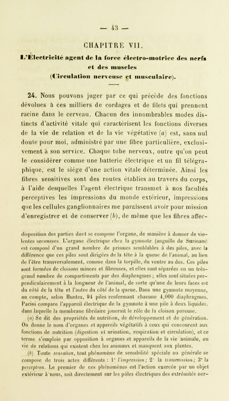 CHAPITRE VII. 1/Ulectricîtc agent de la force électro-motrice des nerf* et des muscles (Circulation nerveuse et musculaire). 24. Nous pouvons juger par ce qui précède des fonctions dévolues à ces milliers de cordages et de filels qui prennent racine dans le cerveau. Chacun des innombrables modes dis- tincts d'activité vitale qui caractérisent les fonctions diverses de la vie de relation et de la vie végétative (a) est, sans nul doute pour moi, administré par une fibre particulière, exclusi- vement à son service. Chaque lube nerveux, outre qu'on peut le considérer comme une batterie électrique et un fil télégra- phique, est le siège d'une action vitale déterminée. Ainsi les fibres sensilives sont des routes établies au travers du corps, à l'aide desquelles l'agent électrique transmet à nos facultés perceptives les impressions du monde extérieur, impressions que les cellules ganglionnaires me paraissent avoir pour mission d'enregistrer et de conserver (/>), de même que les libres afJec- disposilion des parties dont se compose l'organe, Je manière à donner de vio- lentes secousses L'organe électrique chez la gymnote (anguille de Surinam1 csl composé d'un grand nombre de prismes semblables à des piles, avec la différence que ces piles sont dirigées de la lèle à la queue de l'animal, au lieu de l'être transversalement, comme dans la torpille, du ventre au dos. Ces piles sont formées de cloisons minces et fibreuses, et elles sont séparées en un très- grand nombre de compartiments par des diaphragmes; elles sont situées per- pendiculairement à la longueur de l'animal, de sorte qu'une de leurs faces est du côté de la tète et l'autre du côté de la queue. Dans une gymnote moyenne, on compte, selon limiter, 91 piles renfermant chacune 1,000 diaphragmes. Pacini compare l'appareil électrique de la gymnote à une pile à deux liquide;, dans laquelle la membrane librilaire jouerait le rôle de la cloison poreuse. (n) Se dit des propriétés de nutrition, de développement et de génération. On donne le nom d'organes et appareils végétatifs à ceux qui concourent aux fonctions de nutrition (digestion et urination, respiration et circulation), et ce ternie s'emploie par opposition à organes et appareils de la vie animale, ou vie de relations qui existent chez les animaux et manquent aux plantes. {b) Toute sensation, tout phénomène de sensibilité spéciale ou générale se conquise de trois actes différents: 1* l'impression; 2' la transmission; 3 la perception. Le premier de ces phénomènes est l'action exercée par un objet extérieur à nous, soit directement sur les pôles électriques des extrémités lier-