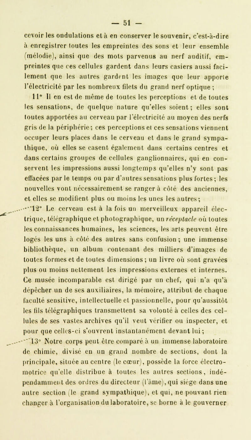 ccvoir les ondulations et à en conserver le souvenir, c'est-à-dire à enregistrer toutes les empreintes des sons et leur ensemble (mélodie), ainsi que des mots parvenus au nerf auditif, em- preintes que ces cellules gardent dans leurs casiers aussi faci- lement que les autres gardfnt les images que leur apporle l'électricité par les nombreux filets du grand nerf optique ; 11° Il en est de même de toutes les perceptions et de toutes les sensations, de quelque nature qu'elles soient; elles sont toutes apportées au cerveau par l'électricité au moyen des nerfs gris de la périphérie; ces perceptions el ces sensations viennent occuper leurs places dans le cerveau et dans le grand sympa- thique, où elles se casent également dans certains centres et daDS certains groupes de cellules ganglionnaires, qui en con- servent les impressions aussi longtemps qu'elles n'y sont pas effacées par le temps ou par d'autres sensations plus fortes ; les nouvelles vont nécessairement se ranger à côté des anciennes, et elles se modifient plus ou moins les unes les autres; -••12° Le cerveau est à la fois un merveilleux appareil élec- trique, télégraphique et photographique, un réceptacle où toutes les connaissances humaines, les sciences, les arts peuvent être logés les uns à côté des autres sans confusion; une immense bibliothèque, un album contenant des milliers d'images de toutes formes et de toutes dimensions ; un livre où sont gravées plus ou moins nettement les impressions externes et internes. Ce musée incomparable est dirigé par un chef, qui n'a qu'à dépêcher un de ses auxiliaires, la mémoire, attribut de chaque faculté sensitive, intellectuelle et passionnelle, pour qu'aussitôt les tils télégraphiques transmettent sa volonté à celles des cel- lules de ses vastes archives qu'il veut vérifier ou inspecter, et pour que celles-ci s'ouvrent instantanément devant lui; ..---13° Notre corps peut être comparé à un immense laboratoire de chimie, divisé en un grand nombre de sections, dont la principale, située au centre (le cœur), possède la force éleclro- motrice qu'elle distribue à toutes les autres sections, indé- pendamment des ordres du directeur (l'âme),qui siège dans une autre sectionne grand sympathique), et qui, ne pouvant rien changera l'organisation du laboratoire, se borne aie gouverner