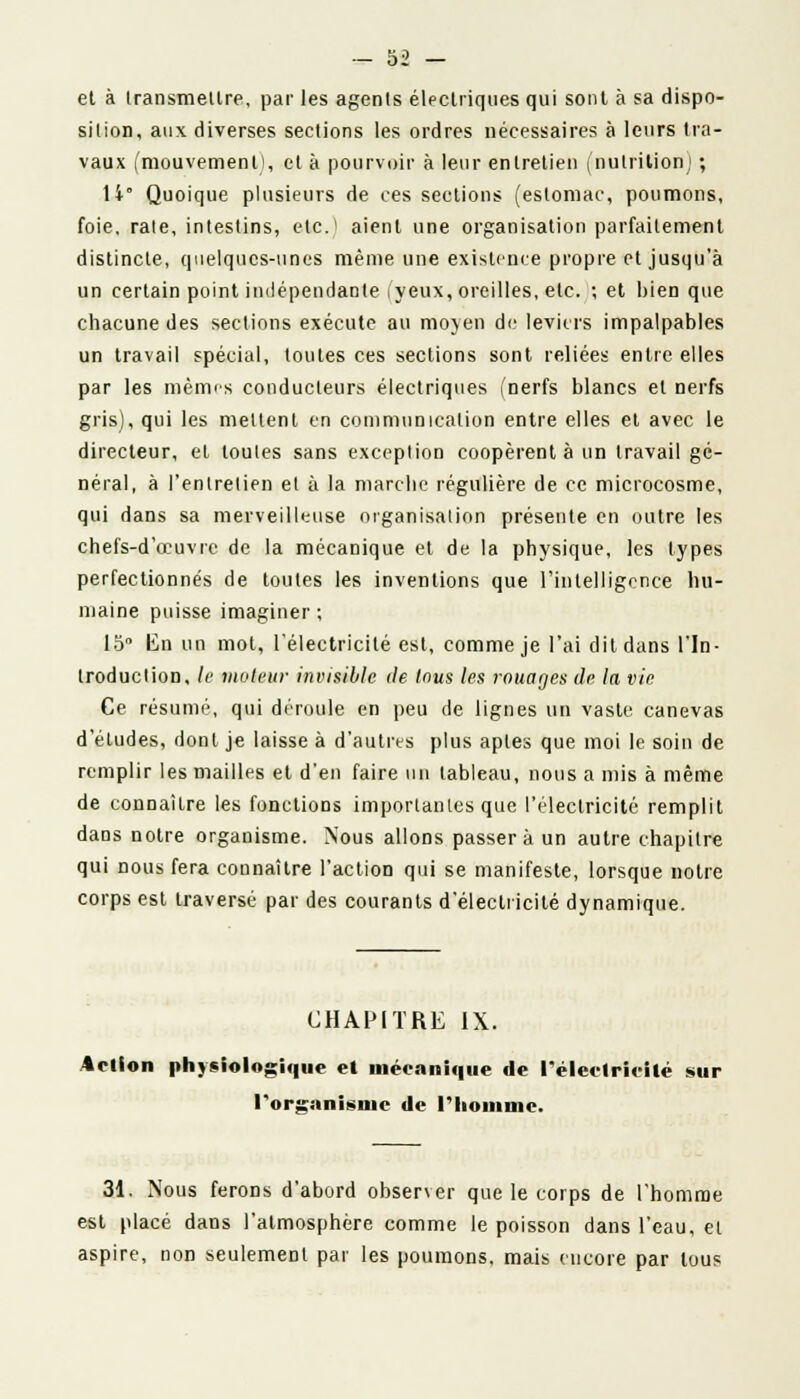 et à transmettre, par les agents électriques qui sont à sa dispo- sition, aux diverses sections les ordres nécessaires à leurs tra- vaux (mouvement!, et à pourvoir à leur entretien (nutrition) ; U° Quoique plusieurs de ces sections (estomac, poumons, foie, rate, intestins, etc.1 aient une organisation parfaitement distincte, quelques-unes même une existence propre et jusqu'à un certain point indépendante (yeux, oreilles, etc. ; et bien que chacune des sections exécute au moyen de leviers impalpables un travail spécial, toutes ces sections sont reliées entre elles par les mêmes conducteurs électriques (nerfs blancs et nerfs gris), qui les mettent en communication entre elles et avec le directeur, et toutes sans exception coopèrent à un travail gé- néral, à l'entretien et à la marche régulière de ce microcosme, qui dans sa merveilleuse organisation présente en outre les chefs-d'œuvre de la mécanique et de la physique, les types perfectionnés de toutes les inventions que l'intelligence hu- maine puisse imaginer; 15° lin un mot, l'électricité est, comme je l'ai dit dans l'In- troduction, le moteur invisible de Inus les rouages de la vie Ce résumé, qui déroule en peu de lignes un vaste canevas d'études, dont je laisse à d'autres plus aptes que moi le soin de remplir les mailles et d'en faire un tableau, nous a mis à même de connaître les fonctions importantes que l'électricité remplit dans notre organisme. Nous allons passera un autre chapitre qui nous fera connaître l'action qui se manifeste, lorsque notre corps est traversé par des courants d'électricité dynamique. CHAPITRE IX. Action physiologique el mécanique de l'électricité sur l'organisme de l'homme. 31. Nous ferons d'abord observer que le corps de l'homme est placé dans l'atmosphère comme le poisson dans l'eau, et aspire, non seulement par les poumons, mais encore par tous