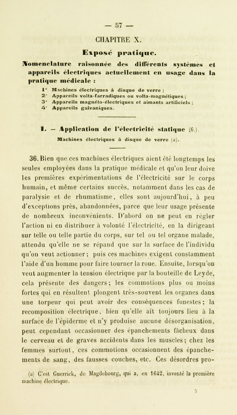 CHAPITRE X. Exposé pratique. nomenclature raisonnée des différents systèmes et appareils électriques actuellement en usage dans la pratique médicale : 1° Machines électriques à disque de verre ; 2 Appareils volta-farradiques ou volta-magnéliques ; 3 Appareils magnéto-électriques et aimants artificiels ; 4 Appareils galvaniques. 1. — Application de l'électricité statique (6.) Machines électriques à disque de verre (û). 36. Bien que ces machines électriques aient élé longtemps les seules employées dans la pratique médicale et qu'on leur doive les premières expérimentations de l'électricité sur le corps humain, et même certains succès, notamment dans les cas de paralysie et de rhumatisme, elles sont aujourd'hui, à peu d'exceptions près, abandonnées, parce que leur usage présente de nomhrcux inconvénients. D'abord on ne peut en régler l'action ni en distribuer à volonté l'électricité, en la dirigeant sur telle ou telle partie du corps, sur tel ou tel orgaue malade, attendu qu'elle ne se répand que sur la surface de l'individu qu'on veut actionner; puis ces machines exigent constamment l'aide d'un homme pour faire tourner la roue. Ensuite, lorsqu'on veut augmenter la tension électrique par la bouteille de Leyde, cela présente des dangers; les commotions plus ou moins fortes qui en résultent plongent très-souvent les organes dans une torpeur qui peut avoir des conséquences funestes; la recomposition électrique, bien qu'elle ait toujours lieu à la surface de 1'épiderme et n'y produise aucune désorganisation, peut cependant occasionner des épanchements fâcheux dans le cerveau et de graves accidents dans les muscles; chez les femmes surtout, ces commotions occasionnent des épanche- ments de sang, des fausses couches, etc. Ces désordres pro- {a) C'est Guerrick, de Magdebourg, qui a, en 16J2, inventé la première machine électrique. 5