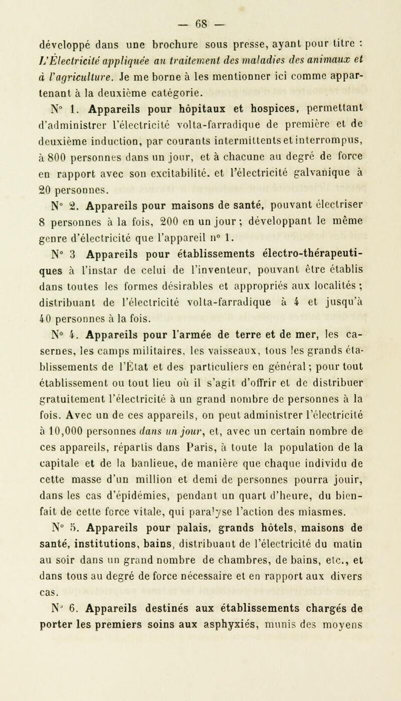 développé dans une brochure sous presse, ayanl pour titre : />'Électricité appliquée au traitement des maladies des animaux et à l'agriculture. Je me borne à les mentionner ici comme appar- tenant à la deuxième catégorie. N° 1. Appareils pour hôpitaux et hospices, permettant d'administrer l'électricité volta-farradique de première et de deuxième induction, par courants intermittents et interrompus, à 800 personnes dans un jour, et à chacune au degré de force en rapport avec son excitabilité, et l'électricité galvanique à 20 personnes. N° 2. Appareils pour maisons de santé, pouvant électriser 8 personnes à la fois, 200 en un jour; développant le même genre d'électricité que l'appareil n° 1. N° 3 Appareils pour établissements électro-thérapeuti- ques à l'instar de celui de l'inventeur, pouvant être établis dans toutes les formes désirables et appropriés aux localités; distribuant de l'électricité volta-farradique à 4 et jusqu'à 40 personnes à la fois. N° 4. Appareils pour l'armée de terre et de mer, les ca- sernes, les camps militaires, les vaisseaux, tous les grands éta- blissements de l'État et des particuliers en général; pour tout établissement ou tout lieu où il s'agit d'offrir et de distribuer gratuitement l'électricité à un grand nombre de personnes à la fois. Avec un de ces appareils, on peut administrer l'électricité à 10,000 personnes dans un jour, et, avec un certain nombre de ces appareils, répartis dans Paris, à toute la population de la capitale et de la banlieue, de manière que chaque individu de cette masse d'un million et demi de personnes pourra jouir, dans les cas d'épidémies, pendant un quart d'heure, du bien- fait de cette force vitale, qui paralyse l'action des miasmes. N° 5. Appareils pour palais, grands hôtels, maisons de santé, institutions, bains, distribuant de l'électricité du matin au soir dans un grand nombre de chambres, de bains, etc., et dans tous au degré de force nécessaire et en rapport aux divers cas. NJ 6. Appareils destinés aux établissements chargés de porter les premiers soins aux asphyxiés, munis des moyens