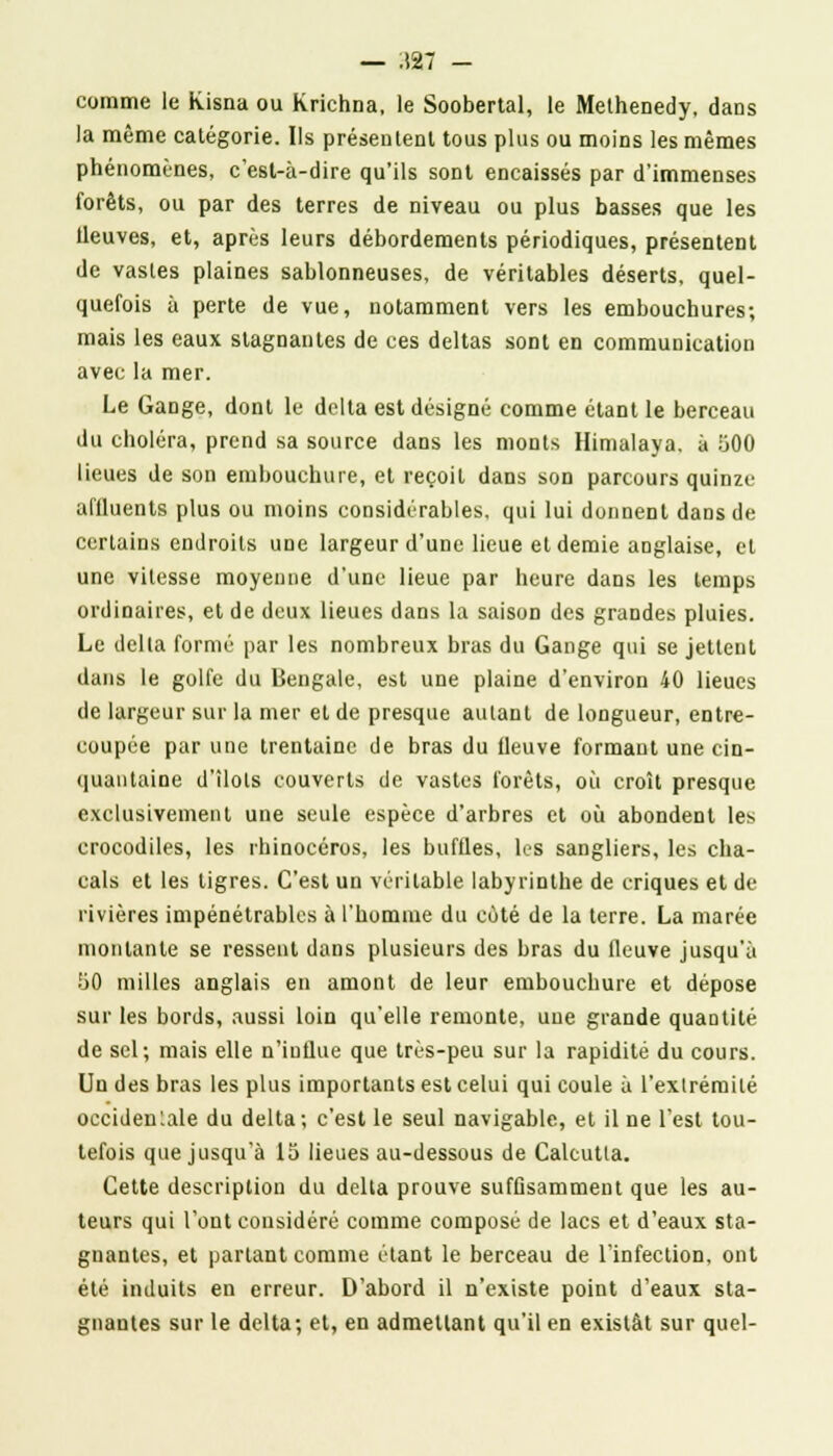 — 3K7 - comme le kisna ou Krichna, le Soobertal, le Melhenedy, dans la même catégorie. Ils présentent tous plus ou moins les mêmes phénomènes, c'est-à-dire qu'ils sont encaissés par d'immenses forêts, ou par des terres de niveau ou plus basses que les Ueuves, et, après leurs débordements périodiques, présentent de vastes plaines sablonneuses, de véritables déserts, quel- quefois à perte de vue, notamment vers les embouchures; mais les eaux stagnantes de ces deltas sont en communication avec la mer. Le Gange, dont le delta est désigné comme étant le berceau du choléra, prend sa source dans les monts Himalaya, à :300 lieues de son embouchure, et reçoit dans son parcours quinze affluents plus ou moins considérables, qui lui donnent dans de certains endroits une largeur d'une lieue et demie anglaise, et une vitesse moyenne d'une lieue par heure dans les temps ordinaires, et de deux lieues dans la saison des grandes pluies. Le dclla formé par les nombreux bras du Gange qui se jettent dans le golfe du Bengale, est une plaine d'environ 40 lieues de largeur sur la mer et de presque autant de longueur, entre- coupée par une trentaine de bras du fleuve formant une cin- quantaine d'îlots couverts de vastes forêts, où croît presque exclusivement une seule espèce d'arbres et où abondent les crocodiles, les rhinocéros, les buflles, Les sangliers, les cha- cals et les tigres. C'est un véritable labyrinthe de criques et de rivières impénétrables à l'homme du coté de la terre. La marée montante se ressent dans plusieurs des bras du fleuve jusqu'à ÎJO milles anglais en amont de leur embouchure et dépose sur les bords, aussi loin qu'elle remonte, une grande quantité de sel; mais elle n'influe que très-peu sur la rapidité du cours. Un des bras les plus importants est celui qui coule à l'extrémité occidentale du delta; c'est le seul navigable, et il ne l'est tou- tefois que jusqu'à 15 lieues au-dessous de Calcutta. Cette description du delta prouve suffisamment que les au- teurs qui l'ont considéré comme composé de lacs et d'eaux sta- gnantes, et partant comme étant le berceau de l'infection, ont été induits en erreur. D'abord il n'existe point d'eaux sta- gnantes sur le delta; et, en admettant qu'il en existât sur quel-