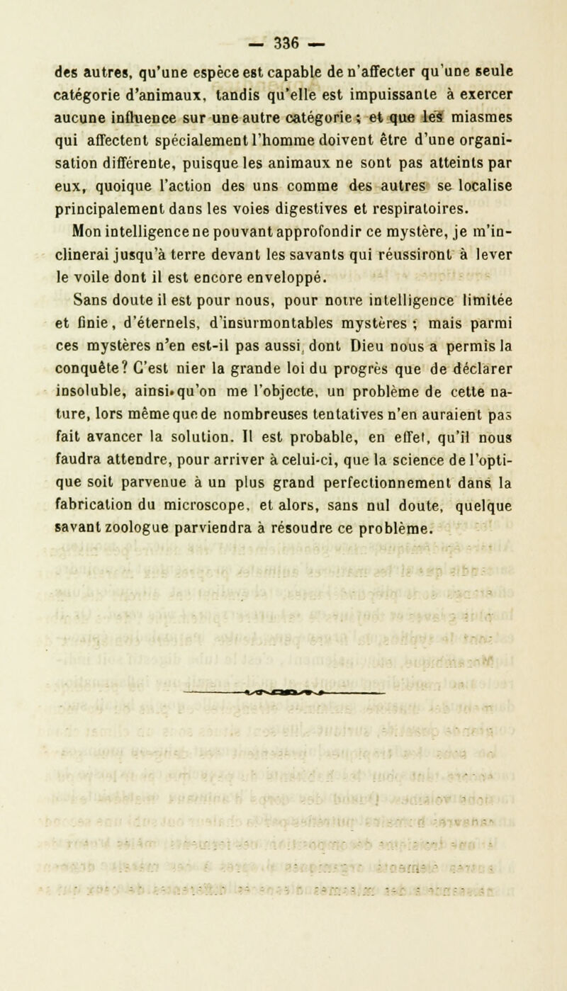 des autres, qu'une espèce est capable de n'affecter qu'une seule catégorie d'animaux, tandis qu'elle est impuissante à exercer aucune influence sur une autre catégorie; et que lés miasmes qui affectent spécialement l'homme doivent être d'une organi- sation différente, puisque les animaux ne sont pas atteints par eux, quoique l'action des uns comme des autres se localise principalement dans les voies digestives et respiratoires. Mon intelligence ne pouvant approfondir ce mystère, je m'in- clinerai jusqu'à terre devant les savants qui réussiront à lever le voile dont il est encore enveloppé. Sans doute il est pour nous, pour notre intelligence limitée et finie, d'éternels, d'insurmontables mystères ; mais parmi ces mystères n'en est-il pas aussi, dont Dieu nous a permis la conquête? C'est nier la grande loi du progrès que de déclarer insoluble, ainsi.qu'on me l'objecte, un problème de cette na- ture, lors même que de nombreuses tentatives n'en auraient pas fait avancer la solution. Il est probable, en effet, qu'il nous faudra attendre, pour arriver à celui-ci, que la science de l'opti- que soit parvenue à un plus grand perfectionnement dans la fabrication du microscope, et alors, sans nul doute, quelque savant zoologue parviendra à résoudre ce problème. -«scan m ■*— - ' ' . • ■ 
