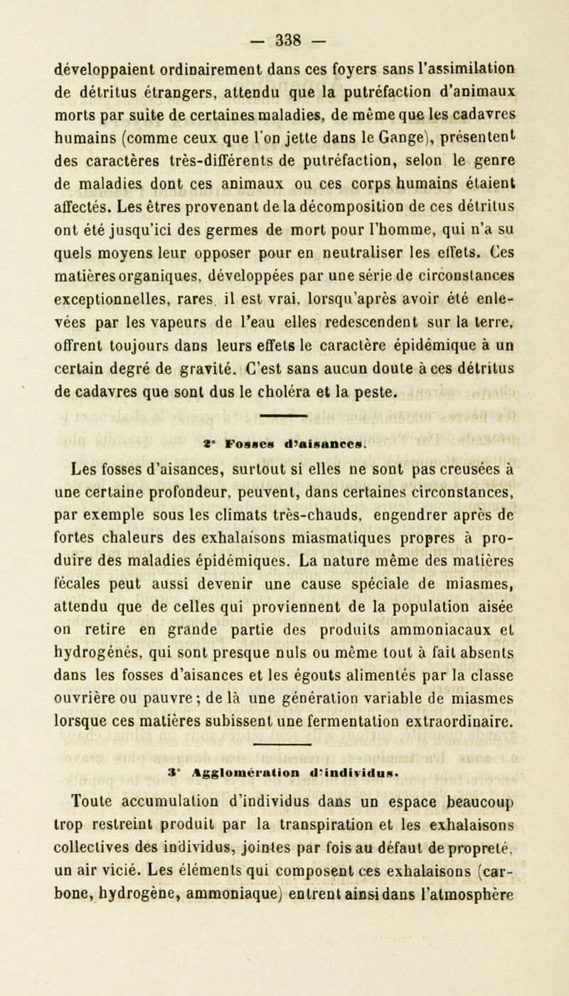 développaient ordinairement dans ces foyers sans l'assimilation de détritus étrangers, attendu que la putréfaction d'animaux morts par suite de certaines maladies, de même que les cadavres humains (comme ceux que l'on jette dans le Gange), présentent des caractères très-différents de putréfaction, selon le genre de maladies dont ces animaux ou ces corps humains étaient affectés. Les êtres provenant de la décomposition de ces détritus ont été jusqu'ici des germes de mort pour l'homme, qui n'a su quels moyens leur opposer pour en neutraliser les effets. Ces matières organiques, développées par une série de circonstances exceptionnelles, rares, il est vrai, lorsqu'après avoir été enle- vées par les vapeurs de l'eau elles redescendent sur la terre, offrent toujours dans leurs effets le caractère épidémique à un certain degré de gravité. C'est sans aucun doute à ces détritus de cadavres que sont dus le choléra et la peste. 2* Fosses d'aisances. Les fosses d'aisances, surtout si elles ne sont pas creusées à une certaine profondeur, peuvent, dans certaines circonstances, par exemple sous les climats très-chauds, engendrer après de fortes chaleurs des exhalaisons miasmatiques propres à pro- duire des maladies épidémiques. La nature même des matières fécales peut aussi devenir une cause spéciale de miasmes, attendu que de celles qui proviennent de la population aisée on retire en grande partie des produits ammoniacaux et hydrogénés, qui sont presque nuls ou même tout à fait absents dans les fosses d'aisances et les égouts alimentés par la classe ouvrière ou pauvre; de là une génération variable de miasmes lorsque ces matières subissent une fermentation extraordinaire. 3° Agglomération d'individu*. Toute accumulation d'individus dans un espace beaucoup trop restreint produit par la transpiration et les exhalaisons collectives des individus, jointes par fois au défaut de propreté, un air vicié. Les éléments qui composent ces exhalaisons (car- bone, hydrogène, ammoniaque) entrent ainsi dans l'atmosphère